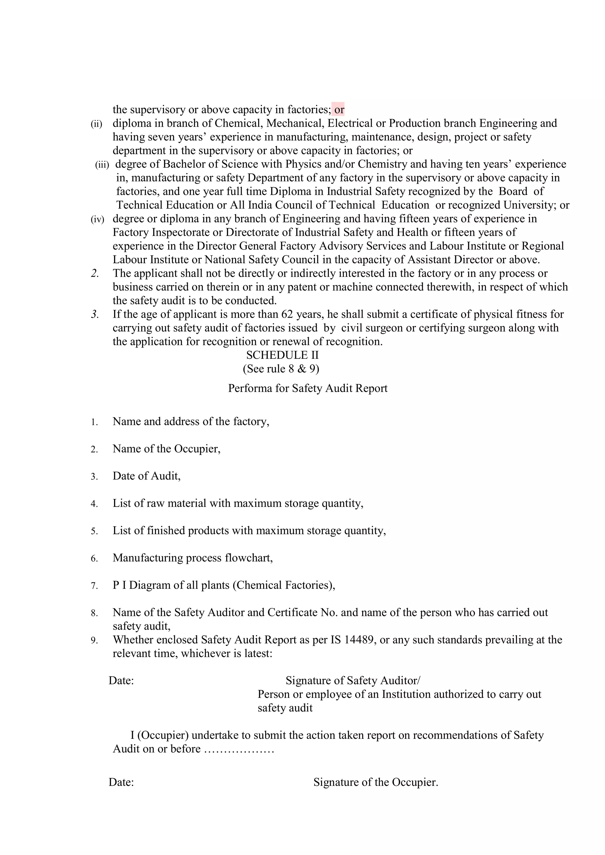 the supervisory or above capacity in factories; or
(ii) diploma in branch of Chemical, Mechanical, Electrical or Production branch Engineering and
having seven years’ experience in manufacturing, maintenance, design, project or safety
department in the supervisory or above capacity in factories; or
(iii) degree of Bachelor of Science with Physics and/or Chemistry and having ten years’ experience
in, manufacturing or safety Department of any factory in the supervisory or above capacity in
factories, and one year full time Diploma in Industrial Safety recognized by the Board of
Technical Education or All India Council of Technical Education or recognized University; or
(iv) degree or diploma in any branch of Engineering and having fifteen years of experience in
Factory Inspectorate or Directorate of Industrial Safety and Health or fifteen years of
experience in the Director General Factory Advisory Services and Labour Institute or Regional
Labour Institute or National Safety Council in the capacity of Assistant Director or above.
2. The applicant shall not be directly or indirectly interested in the factory or in any process or
business carried on therein or in any patent or machine connected therewith, in respect of which
the safety audit is to be conducted.
3. If the age of applicant is more than 62 years, he shall submit a certificate of physical fitness for
carrying out safety audit of factories issued by civil surgeon or certifying surgeon along with
the application for recognition or renewal of recognition.
SCHEDULE II
(See rule 8 & 9)
Performa for Safety Audit Report
1. Name and address of the factory,
2. Name of the Occupier,
3. Date of Audit,
4. List of raw material with maximum storage quantity,
5. List of finished products with maximum storage quantity,
6. Manufacturing process flowchart,
7. P I Diagram of all plants (Chemical Factories),
8. Name of the Safety Auditor and Certificate No. and name of the person who has carried out
safety audit,
9. Whether enclosed Safety Audit Report as per IS 14489, or any such standards prevailing at the
relevant time, whichever is latest:
Date: Signature of Safety Auditor/
Person or employee of an Institution authorized to carry out
safety audit
I (Occupier) undertake to submit the action taken report on recommendations of Safety
Audit on or before ………………
Date: Signature of the Occupier.
 