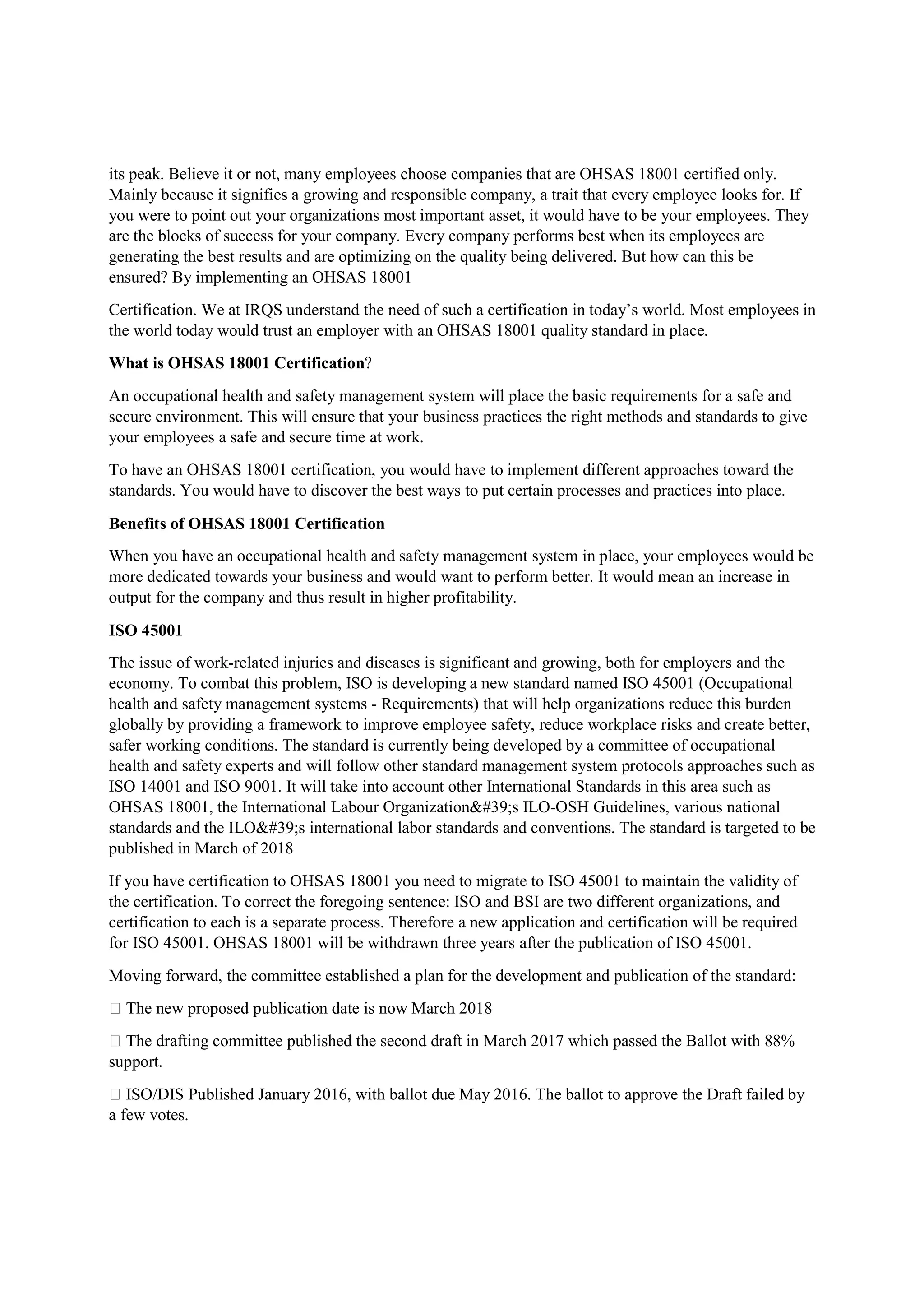 its peak. Believe it or not, many employees choose companies that are OHSAS 18001 certified only.
Mainly because it signifies a growing and responsible company, a trait that every employee looks for. If
you were to point out your organizations most important asset, it would have to be your employees. They
are the blocks of success for your company. Every company performs best when its employees are
generating the best results and are optimizing on the quality being delivered. But how can this be
ensured? By implementing an OHSAS 18001
Certification. We at IRQS understand the need of such a certification in today’s world. Most employees in
the world today would trust an employer with an OHSAS 18001 quality standard in place.
What is OHSAS 18001 Certification?
An occupational health and safety management system will place the basic requirements for a safe and
secure environment. This will ensure that your business practices the right methods and standards to give
your employees a safe and secure time at work.
To have an OHSAS 18001 certification, you would have to implement different approaches toward the
standards. You would have to discover the best ways to put certain processes and practices into place.
Benefits of OHSAS 18001 Certification
When you have an occupational health and safety management system in place, your employees would be
more dedicated towards your business and would want to perform better. It would mean an increase in
output for the company and thus result in higher profitability.
ISO 45001
The issue of work-related injuries and diseases is significant and growing, both for employers and the
economy. To combat this problem, ISO is developing a new standard named ISO 45001 (Occupational
health and safety management systems - Requirements) that will help organizations reduce this burden
globally by providing a framework to improve employee safety, reduce workplace risks and create better,
safer working conditions. The standard is currently being developed by a committee of occupational
health and safety experts and will follow other standard management system protocols approaches such as
ISO 14001 and ISO 9001. It will take into account other International Standards in this area such as
OHSAS 18001, the International Labour Organization's ILO-OSH Guidelines, various national
standards and the ILO's international labor standards and conventions. The standard is targeted to be
published in March of 2018
If you have certification to OHSAS 18001 you need to migrate to ISO 45001 to maintain the validity of
the certification. To correct the foregoing sentence: ISO and BSI are two different organizations, and
certification to each is a separate process. Therefore a new application and certification will be required
for ISO 45001. OHSAS 18001 will be withdrawn three years after the publication of ISO 45001.
Moving forward, the committee established a plan for the development and publication of the standard:
 The new proposed publication date is now March 2018
 The drafting committee published the second draft in March 2017 which passed the Ballot with 88%
support.
 ISO/DIS Published January 2016, with ballot due May 2016. The ballot to approve the Draft failed by
a few votes.
 