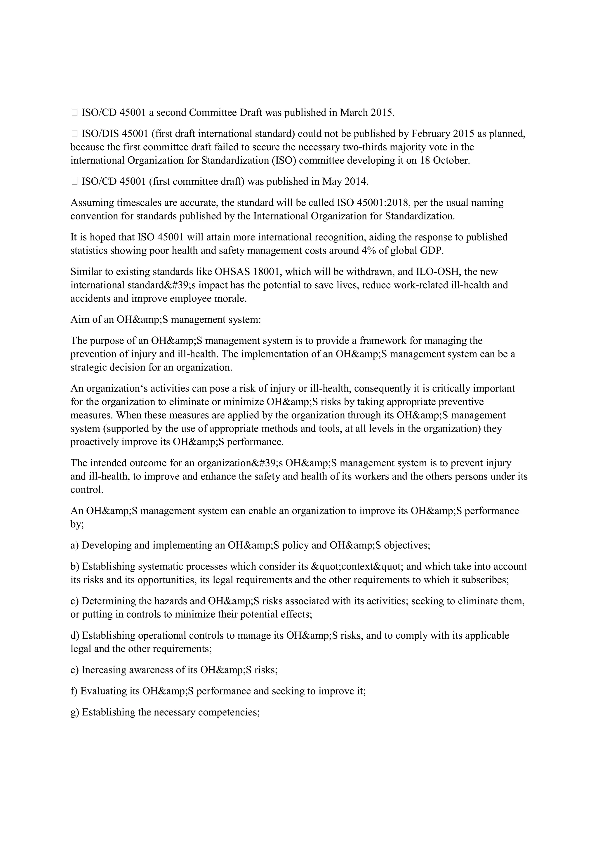  ISO/CD 45001 a second Committee Draft was published in March 2015.
 ISO/DIS 45001 (first draft international standard) could not be published by February 2015 as planned,
because the first committee draft failed to secure the necessary two-thirds majority vote in the
international Organization for Standardization (ISO) committee developing it on 18 October.
 ISO/CD 45001 (first committee draft) was published in May 2014.
Assuming timescales are accurate, the standard will be called ISO 45001:2018, per the usual naming
convention for standards published by the International Organization for Standardization.
It is hoped that ISO 45001 will attain more international recognition, aiding the response to published
statistics showing poor health and safety management costs around 4% of global GDP.
Similar to existing standards like OHSAS 18001, which will be withdrawn, and ILO-OSH, the new
international standard's impact has the potential to save lives, reduce work-related ill-health and
accidents and improve employee morale.
Aim of an OH&amp;S management system:
The purpose of an OH&amp;S management system is to provide a framework for managing the
prevention of injury and ill-health. The implementation of an OH&amp;S management system can be a
strategic decision for an organization.
An organization‘s activities can pose a risk of injury or ill-health, consequently it is critically important
for the organization to eliminate or minimize OH&amp;S risks by taking appropriate preventive
measures. When these measures are applied by the organization through its OH&amp;S management
system (supported by the use of appropriate methods and tools, at all levels in the organization) they
proactively improve its OH&amp;S performance.
The intended outcome for an organization's OH&amp;S management system is to prevent injury
and ill-health, to improve and enhance the safety and health of its workers and the others persons under its
control.
An OH&amp;S management system can enable an organization to improve its OH&amp;S performance
by;
a) Developing and implementing an OH&amp;S policy and OH&amp;S objectives;
b) Establishing systematic processes which consider its "context" and which take into account
its risks and its opportunities, its legal requirements and the other requirements to which it subscribes;
c) Determining the hazards and OH&amp;S risks associated with its activities; seeking to eliminate them,
or putting in controls to minimize their potential effects;
d) Establishing operational controls to manage its OH&amp;S risks, and to comply with its applicable
legal and the other requirements;
e) Increasing awareness of its OH&amp;S risks;
f) Evaluating its OH&amp;S performance and seeking to improve it;
g) Establishing the necessary competencies;
 