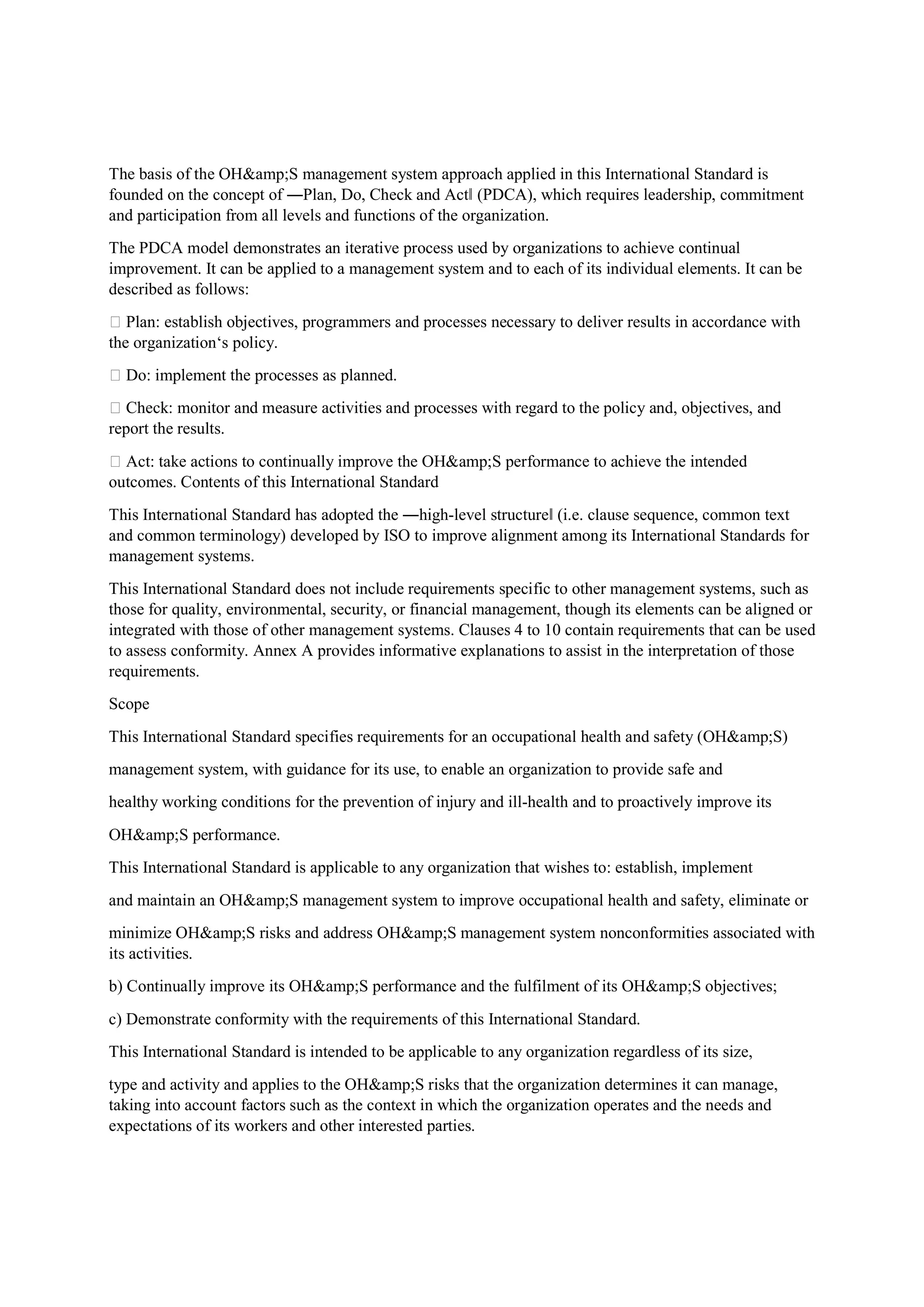 The basis of the OH&amp;S management system approach applied in this International Standard is
founded on the concept of ―Plan, Do, Check and Act‖ (PDCA), which requires leadership, commitment
and participation from all levels and functions of the organization.
The PDCA model demonstrates an iterative process used by organizations to achieve continual
improvement. It can be applied to a management system and to each of its individual elements. It can be
described as follows:
 Plan: establish objectives, programmers and processes necessary to deliver results in accordance with
the organization‘s policy.
 Do: implement the processes as planned.
 Check: monitor and measure activities and processes with regard to the policy and, objectives, and
report the results.
 Act: take actions to continually improve the OH&amp;S performance to achieve the intended
outcomes. Contents of this International Standard
This International Standard has adopted the ―high-level structure‖ (i.e. clause sequence, common text
and common terminology) developed by ISO to improve alignment among its International Standards for
management systems.
This International Standard does not include requirements specific to other management systems, such as
those for quality, environmental, security, or financial management, though its elements can be aligned or
integrated with those of other management systems. Clauses 4 to 10 contain requirements that can be used
to assess conformity. Annex A provides informative explanations to assist in the interpretation of those
requirements.
Scope
This International Standard specifies requirements for an occupational health and safety (OH&amp;S)
management system, with guidance for its use, to enable an organization to provide safe and
healthy working conditions for the prevention of injury and ill-health and to proactively improve its
OH&amp;S performance.
This International Standard is applicable to any organization that wishes to: establish, implement
and maintain an OH&amp;S management system to improve occupational health and safety, eliminate or
minimize OH&amp;S risks and address OH&amp;S management system nonconformities associated with
its activities.
b) Continually improve its OH&amp;S performance and the fulfilment of its OH&amp;S objectives;
c) Demonstrate conformity with the requirements of this International Standard.
This International Standard is intended to be applicable to any organization regardless of its size,
type and activity and applies to the OH&amp;S risks that the organization determines it can manage,
taking into account factors such as the context in which the organization operates and the needs and
expectations of its workers and other interested parties.
 