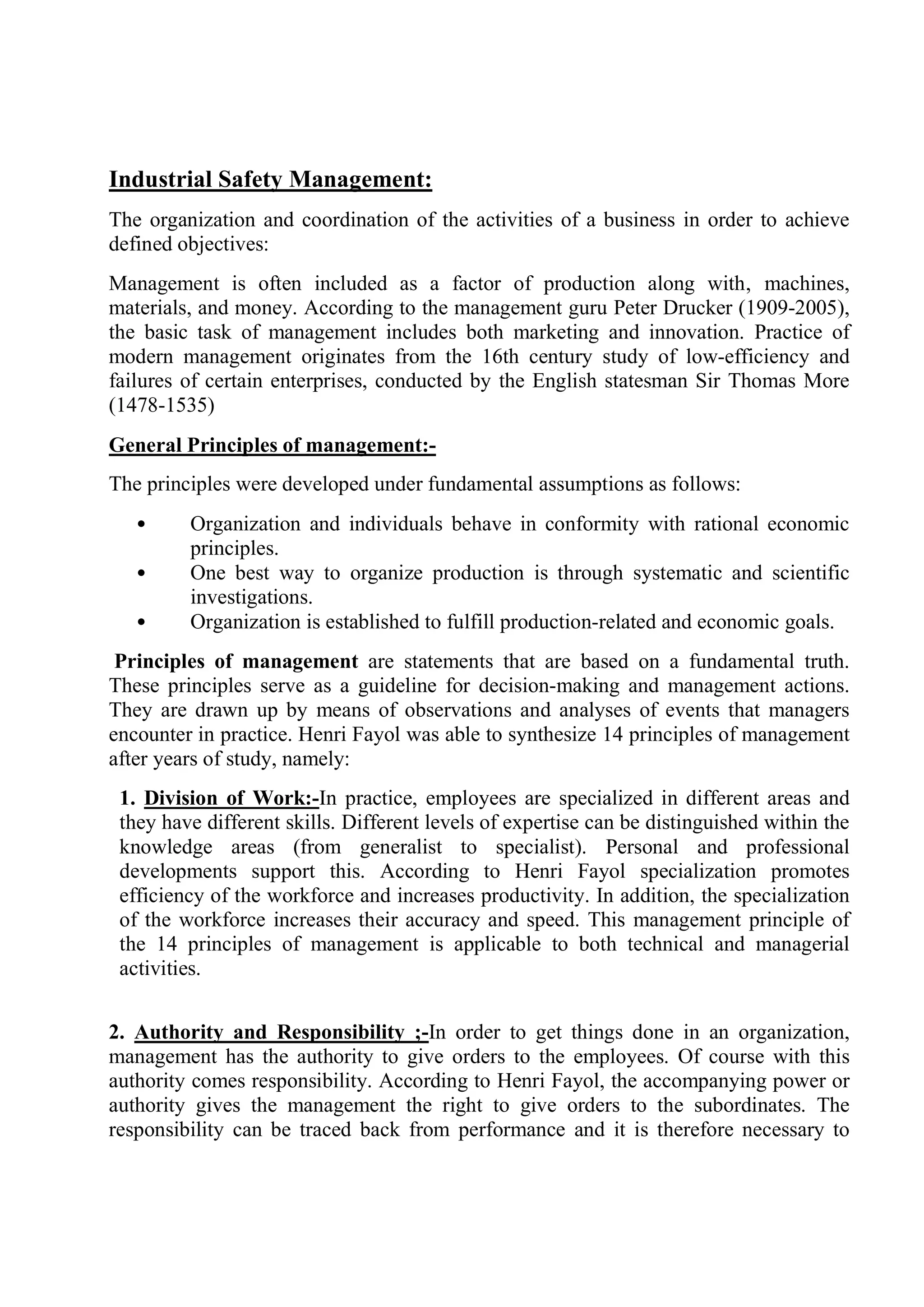 Industrial Safety Management:
The organization and coordination of the activities of a business in order to achieve
defined objectives:
Management is often included as a factor of production along with‚ machines,
materials, and money. According to the management guru Peter Drucker (1909-2005),
the basic task of management includes both marketing and innovation. Practice of
modern management originates from the 16th century study of low-efficiency and
failures of certain enterprises, conducted by the English statesman Sir Thomas More
(1478-1535)
General Principles of management:-
The principles were developed under fundamental assumptions as follows:
• Organization and individuals behave in conformity with rational economic
principles.
• One best way to organize production is through systematic and scientific
investigations.
• Organization is established to fulfill production-related and economic goals.
Principles of management are statements that are based on a fundamental truth.
These principles serve as a guideline for decision-making and management actions.
They are drawn up by means of observations and analyses of events that managers
encounter in practice. Henri Fayol was able to synthesize 14 principles of management
after years of study, namely:
1. Division of Work:-In practice, employees are specialized in different areas and
they have different skills. Different levels of expertise can be distinguished within the
knowledge areas (from generalist to specialist). Personal and professional
developments support this. According to Henri Fayol specialization promotes
efficiency of the workforce and increases productivity. In addition, the specialization
of the workforce increases their accuracy and speed. This management principle of
the 14 principles of management is applicable to both technical and managerial
activities.
2. Authority and Responsibility ;-In order to get things done in an organization,
management has the authority to give orders to the employees. Of course with this
authority comes responsibility. According to Henri Fayol, the accompanying power or
authority gives the management the right to give orders to the subordinates. The
responsibility can be traced back from performance and it is therefore necessary to
 