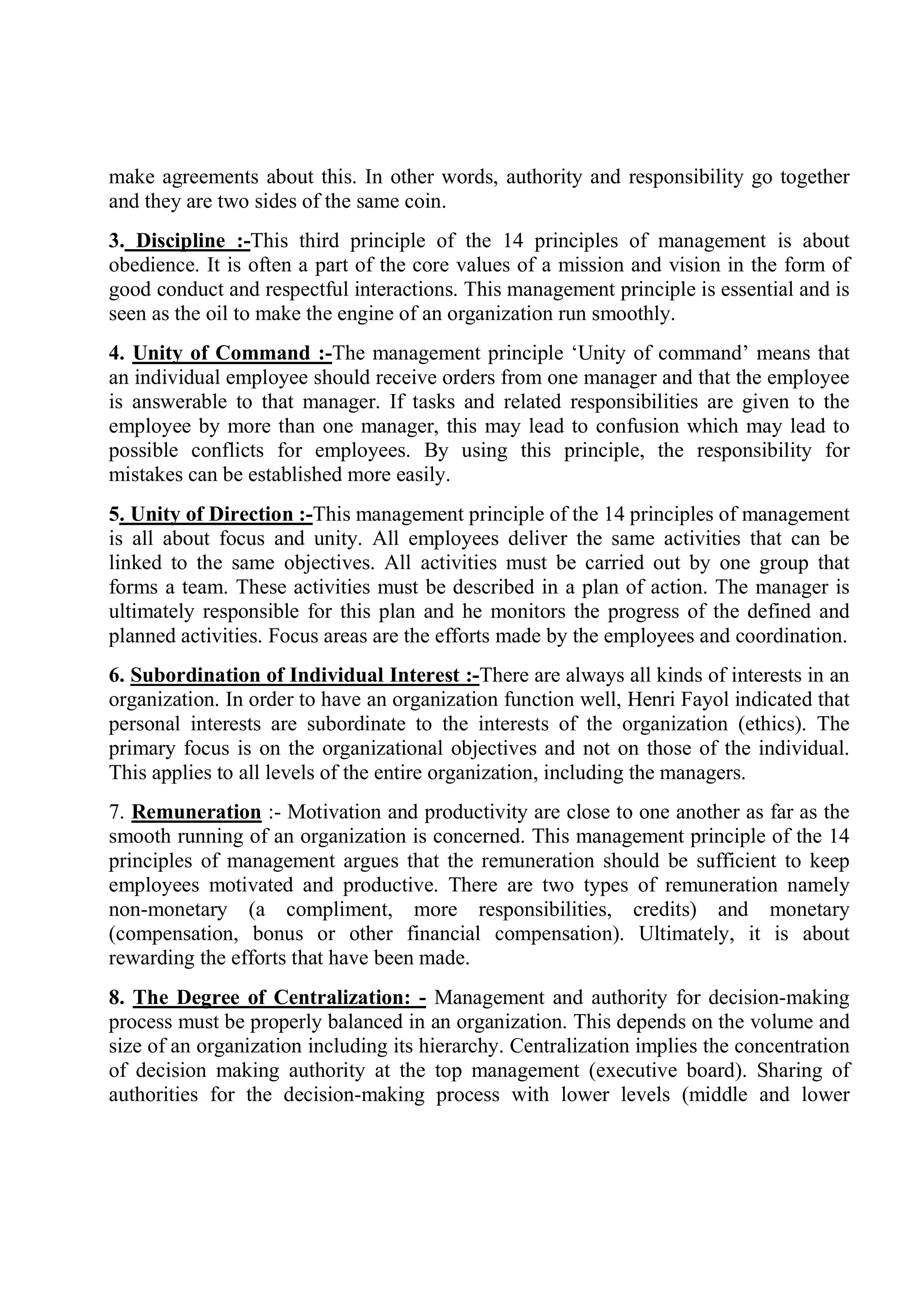 make agreements about this. In other words, authority and responsibility go together
and they are two sides of the same coin.
3. Discipline :-This third principle of the 14 principles of management is about
obedience. It is often a part of the core values of a mission and vision in the form of
good conduct and respectful interactions. This management principle is essential and is
seen as the oil to make the engine of an organization run smoothly.
4. Unity of Command :-The management principle ‘Unity of command’ means that
an individual employee should receive orders from one manager and that the employee
is answerable to that manager. If tasks and related responsibilities are given to the
employee by more than one manager, this may lead to confusion which may lead to
possible conflicts for employees. By using this principle, the responsibility for
mistakes can be established more easily.
5. Unity of Direction :-This management principle of the 14 principles of management
is all about focus and unity. All employees deliver the same activities that can be
linked to the same objectives. All activities must be carried out by one group that
forms a team. These activities must be described in a plan of action. The manager is
ultimately responsible for this plan and he monitors the progress of the defined and
planned activities. Focus areas are the efforts made by the employees and coordination.
6. Subordination of Individual Interest :-There are always all kinds of interests in an
organization. In order to have an organization function well, Henri Fayol indicated that
personal interests are subordinate to the interests of the organization (ethics). The
primary focus is on the organizational objectives and not on those of the individual.
This applies to all levels of the entire organization, including the managers.
7. Remuneration :- Motivation and productivity are close to one another as far as the
smooth running of an organization is concerned. This management principle of the 14
principles of management argues that the remuneration should be sufficient to keep
employees motivated and productive. There are two types of remuneration namely
non-monetary (a compliment, more responsibilities, credits) and monetary
(compensation, bonus or other financial compensation). Ultimately, it is about
rewarding the efforts that have been made.
8. The Degree of Centralization: - Management and authority for decision-making
process must be properly balanced in an organization. This depends on the volume and
size of an organization including its hierarchy. Centralization implies the concentration
of decision making authority at the top management (executive board). Sharing of
authorities for the decision-making process with lower levels (middle and lower
 