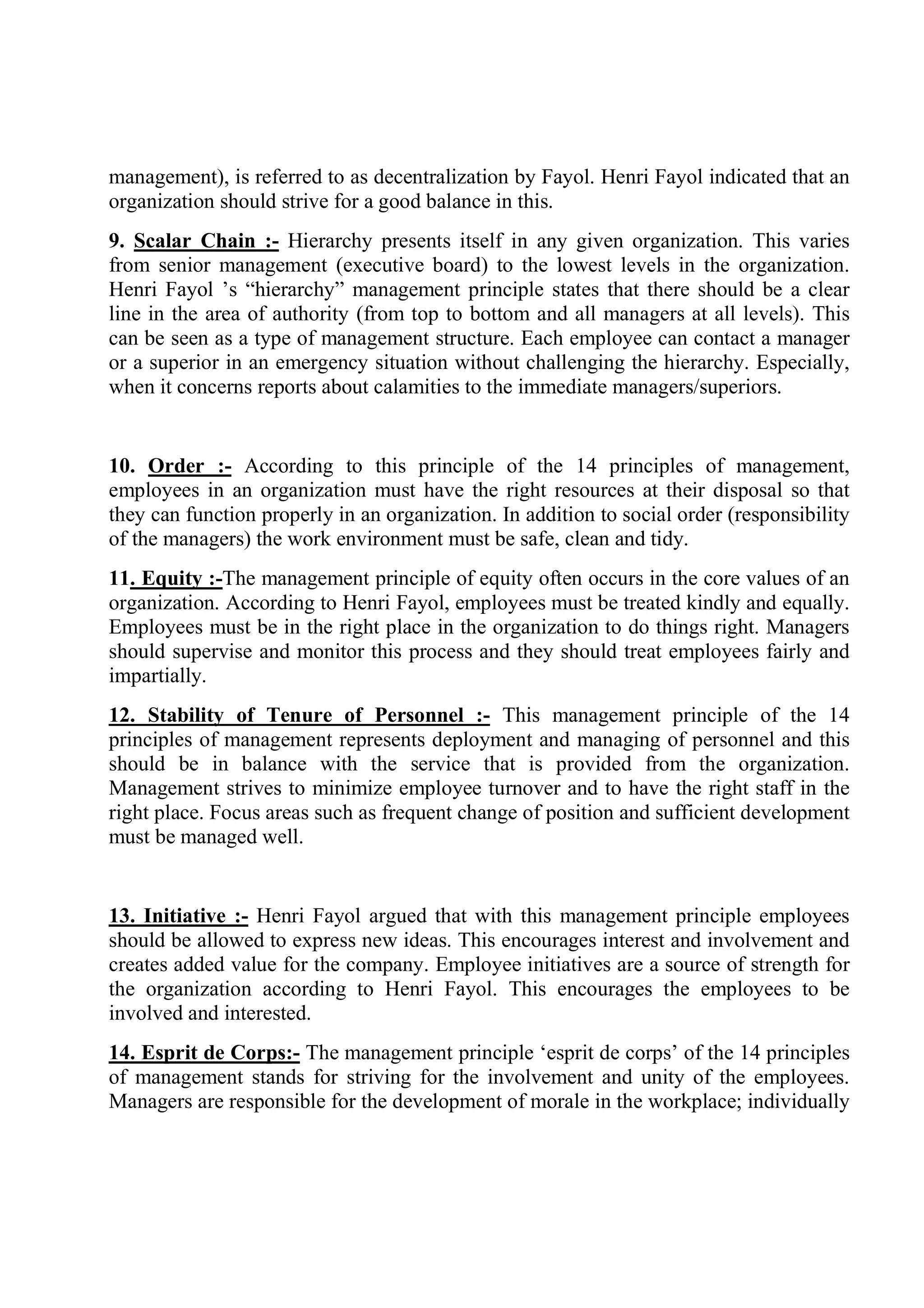 management), is referred to as decentralization by Fayol. Henri Fayol indicated that an
organization should strive for a good balance in this.
9. Scalar Chain :- Hierarchy presents itself in any given organization. This varies
from senior management (executive board) to the lowest levels in the organization.
Henri Fayol ’s “hierarchy” management principle states that there should be a clear
line in the area of authority (from top to bottom and all managers at all levels). This
can be seen as a type of management structure. Each employee can contact a manager
or a superior in an emergency situation without challenging the hierarchy. Especially,
when it concerns reports about calamities to the immediate managers/superiors.
10. Order :- According to this principle of the 14 principles of management,
employees in an organization must have the right resources at their disposal so that
they can function properly in an organization. In addition to social order (responsibility
of the managers) the work environment must be safe, clean and tidy.
11. Equity :-The management principle of equity often occurs in the core values of an
organization. According to Henri Fayol, employees must be treated kindly and equally.
Employees must be in the right place in the organization to do things right. Managers
should supervise and monitor this process and they should treat employees fairly and
impartially.
12. Stability of Tenure of Personnel :- This management principle of the 14
principles of management represents deployment and managing of personnel and this
should be in balance with the service that is provided from the organization.
Management strives to minimize employee turnover and to have the right staff in the
right place. Focus areas such as frequent change of position and sufficient development
must be managed well.
13. Initiative :- Henri Fayol argued that with this management principle employees
should be allowed to express new ideas. This encourages interest and involvement and
creates added value for the company. Employee initiatives are a source of strength for
the organization according to Henri Fayol. This encourages the employees to be
involved and interested.
14. Esprit de Corps:- The management principle ‘esprit de corps’ of the 14 principles
of management stands for striving for the involvement and unity of the employees.
Managers are responsible for the development of morale in the workplace; individually
 