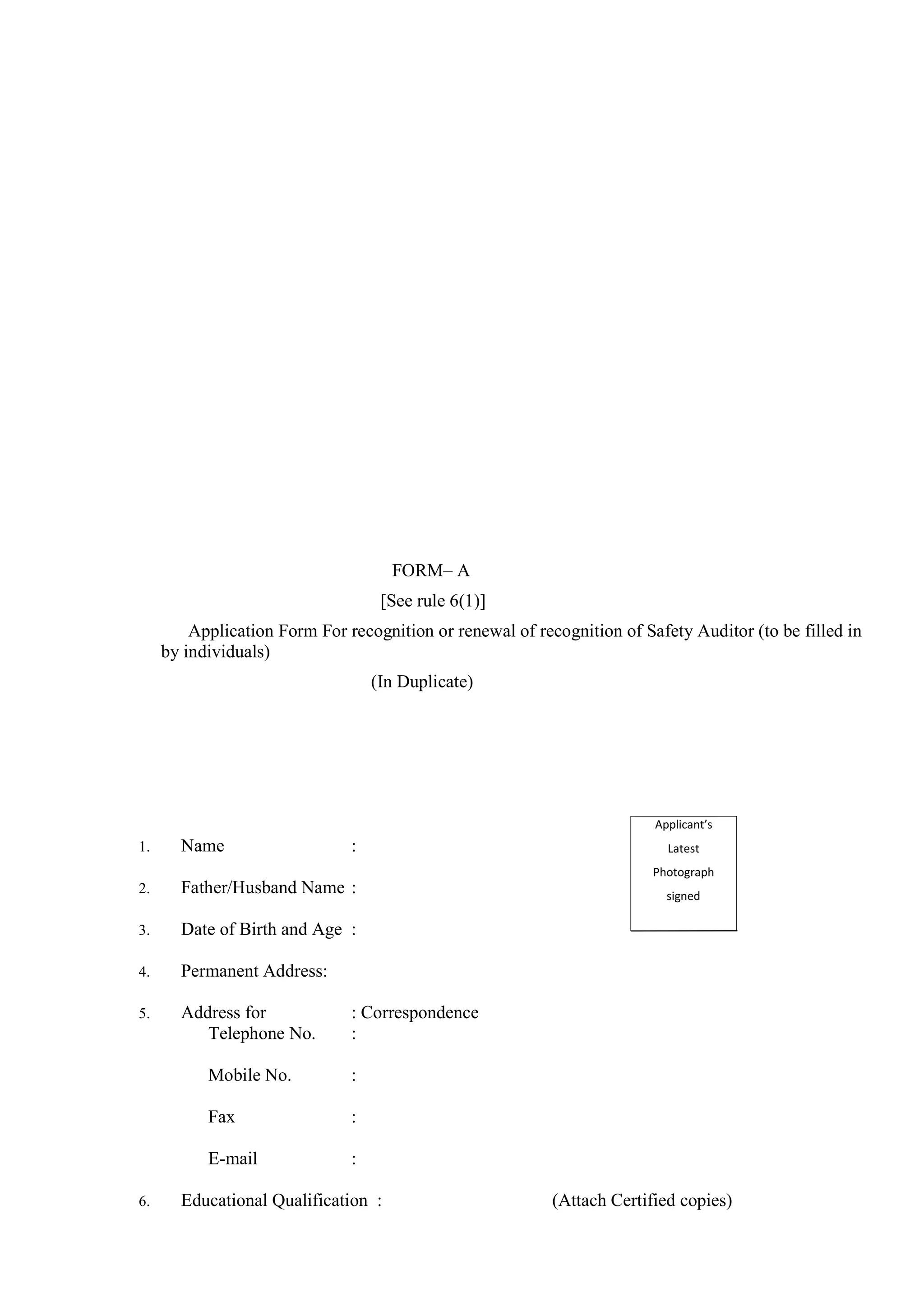 FORM– A
[See rule 6(1)]
Application Form For recognition or renewal of recognition of Safety Auditor (to be filled in
by individuals)
(In Duplicate)
1. Name :
2. Father/Husband Name :
3. Date of Birth and Age :
4. Permanent Address:
5. Address for : Correspondence
Telephone No. :
Mobile No. :
Fax :
E-mail :
6. Educational Qualification : (Attach Certified copies)
Applicant’s
Latest
Photograph
signed
across.
 