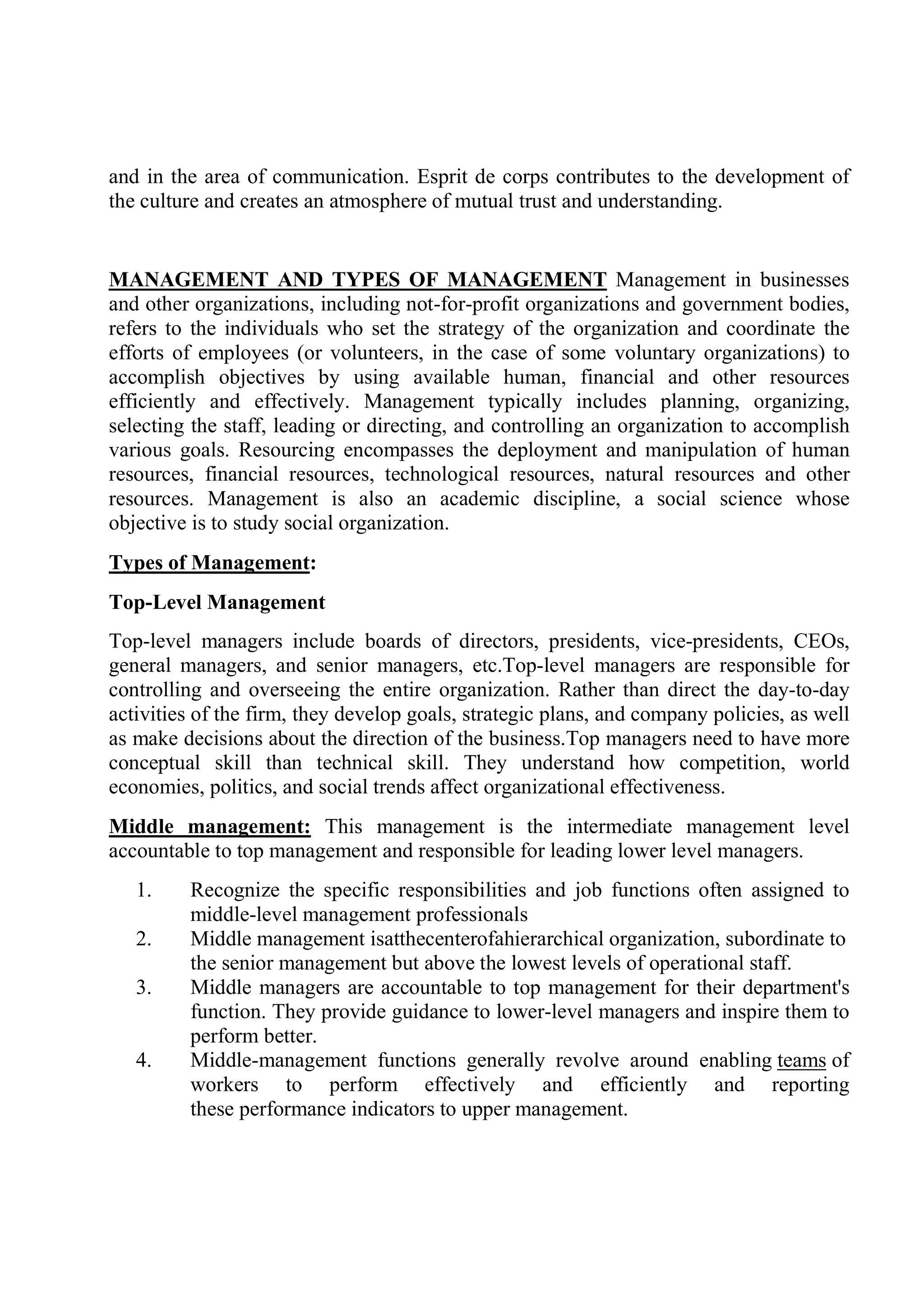 and in the area of communication. Esprit de corps contributes to the development of
the culture and creates an atmosphere of mutual trust and understanding.
MANAGEMENT AND TYPES OF MANAGEMENT Management in businesses
and other organizations, including not-for-profit organizations and government bodies,
refers to the individuals who set the strategy of the organization and coordinate the
efforts of employees (or volunteers, in the case of some voluntary organizations) to
accomplish objectives by using available human, financial and other resources
efficiently and effectively. Management typically includes planning, organizing,
selecting the staff, leading or directing, and controlling an organization to accomplish
various goals. Resourcing encompasses the deployment and manipulation of human
resources, financial resources, technological resources, natural resources and other
resources. Management is also an academic discipline, a social science whose
objective is to study social organization.
Types of Management:
Top-Level Management
Top-level managers include boards of directors, presidents, vice-presidents, CEOs,
general managers, and senior managers, etc.Top-level managers are responsible for
controlling and overseeing the entire organization. Rather than direct the day-to-day
activities of the firm, they develop goals, strategic plans, and company policies, as well
as make decisions about the direction of the business.Top managers need to have more
conceptual skill than technical skill. They understand how competition, world
economies, politics, and social trends affect organizational effectiveness.
Middle management: This management is the intermediate management level
accountable to top management and responsible for leading lower level managers.
1. Recognize the specific responsibilities and job functions often assigned to
middle-level management professionals
2. Middle management isatthecenterofahierarchical organization, subordinate to
the senior management but above the lowest levels of operational staff.
3. Middle managers are accountable to top management for their department's
function. They provide guidance to lower-level managers and inspire them to
perform better.
4. Middle-management functions generally revolve around enabling teams of
workers to perform effectively and efficiently and reporting
these performance indicators to upper management.
 