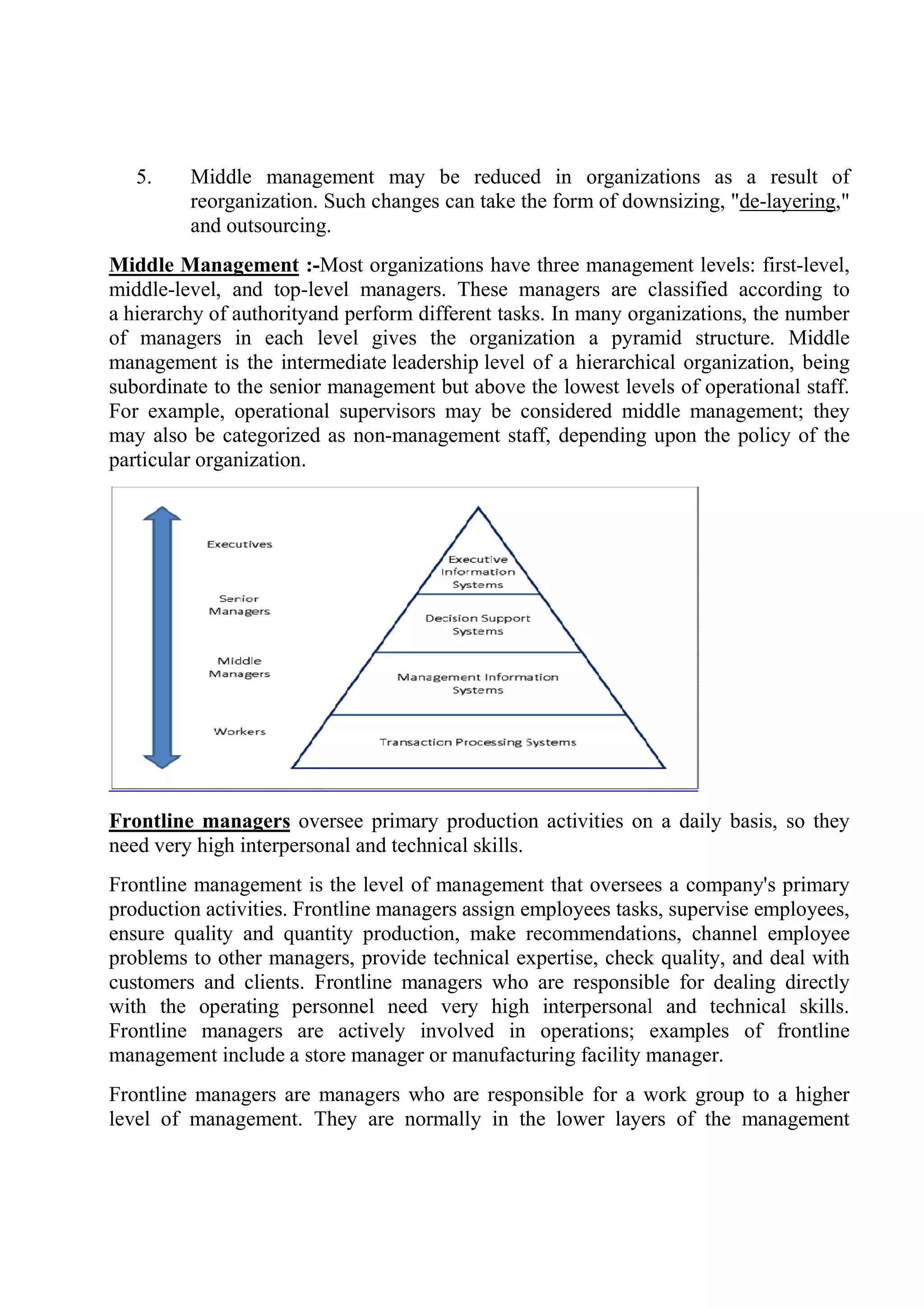 5. Middle management may be reduced in organizations as a result of
reorganization. Such changes can take the form of downsizing, "
and outsourcing.
Middle Management :-Most organizations have three management levels: first
middle-level, and top-level managers. These managers are classified according to
a hierarchy of authorityand perform different tasks. In many organizations, the number
of managers in each level gives the organization a pyramid structure. Middle
management is the intermediate
subordinate to the senior management but above the lowest levels of operational staff.
For example, operational supervisors may be considered middle management; they
may also be categorized as non
particular organization.
Frontline managers oversee primary production activities on a daily basis, so they
need very high interpersonal and technical skills.
Frontline management is the level of management that oversees a company's primary
production activities. Frontline
ensure quality and quantity production, make recommendations, channel employee
problems to other managers, provide technical expertise, check quality, and deal with
customers and clients. Frontline
with the operating personnel need very high interpersonal and technical
Frontline managers are actively involved in operations; examples of frontline
management include a store man
Frontline managers are managers who are responsible for a work group to a higher
level of management. They are normally in the lower layers of the management
Middle management may be reduced in organizations as a result of
reorganization. Such changes can take the form of downsizing, "
and outsourcing.
Most organizations have three management levels: first
level managers. These managers are classified according to
and perform different tasks. In many organizations, the number
of managers in each level gives the organization a pyramid structure. Middle
management is the intermediate leadership level of a hierarchical organization, being
subordinate to the senior management but above the lowest levels of operational staff.
For example, operational supervisors may be considered middle management; they
may also be categorized as non-management staff, depending upon the policy of the
oversee primary production activities on a daily basis, so they
need very high interpersonal and technical skills.
Frontline management is the level of management that oversees a company's primary
activities. Frontline managers assign employees tasks, supervise employees,
ensure quality and quantity production, make recommendations, channel employee
problems to other managers, provide technical expertise, check quality, and deal with
lients. Frontline managers who are responsible for dealing directly
with the operating personnel need very high interpersonal and technical
managers are actively involved in operations; examples of frontline
management include a store manager or manufacturing facility manager.
Frontline managers are managers who are responsible for a work group to a higher
level of management. They are normally in the lower layers of the management
Middle management may be reduced in organizations as a result of
reorganization. Such changes can take the form of downsizing, "de-layering,"
Most organizations have three management levels: first-level,
level managers. These managers are classified according to
and perform different tasks. In many organizations, the number
of managers in each level gives the organization a pyramid structure. Middle
level of a hierarchical organization, being
subordinate to the senior management but above the lowest levels of operational staff.
For example, operational supervisors may be considered middle management; they
ment staff, depending upon the policy of the
oversee primary production activities on a daily basis, so they
Frontline management is the level of management that oversees a company's primary
managers assign employees tasks, supervise employees,
ensure quality and quantity production, make recommendations, channel employee
problems to other managers, provide technical expertise, check quality, and deal with
managers who are responsible for dealing directly
with the operating personnel need very high interpersonal and technical skills.
managers are actively involved in operations; examples of frontline
ager or manufacturing facility manager.
Frontline managers are managers who are responsible for a work group to a higher
level of management. They are normally in the lower layers of the management
 