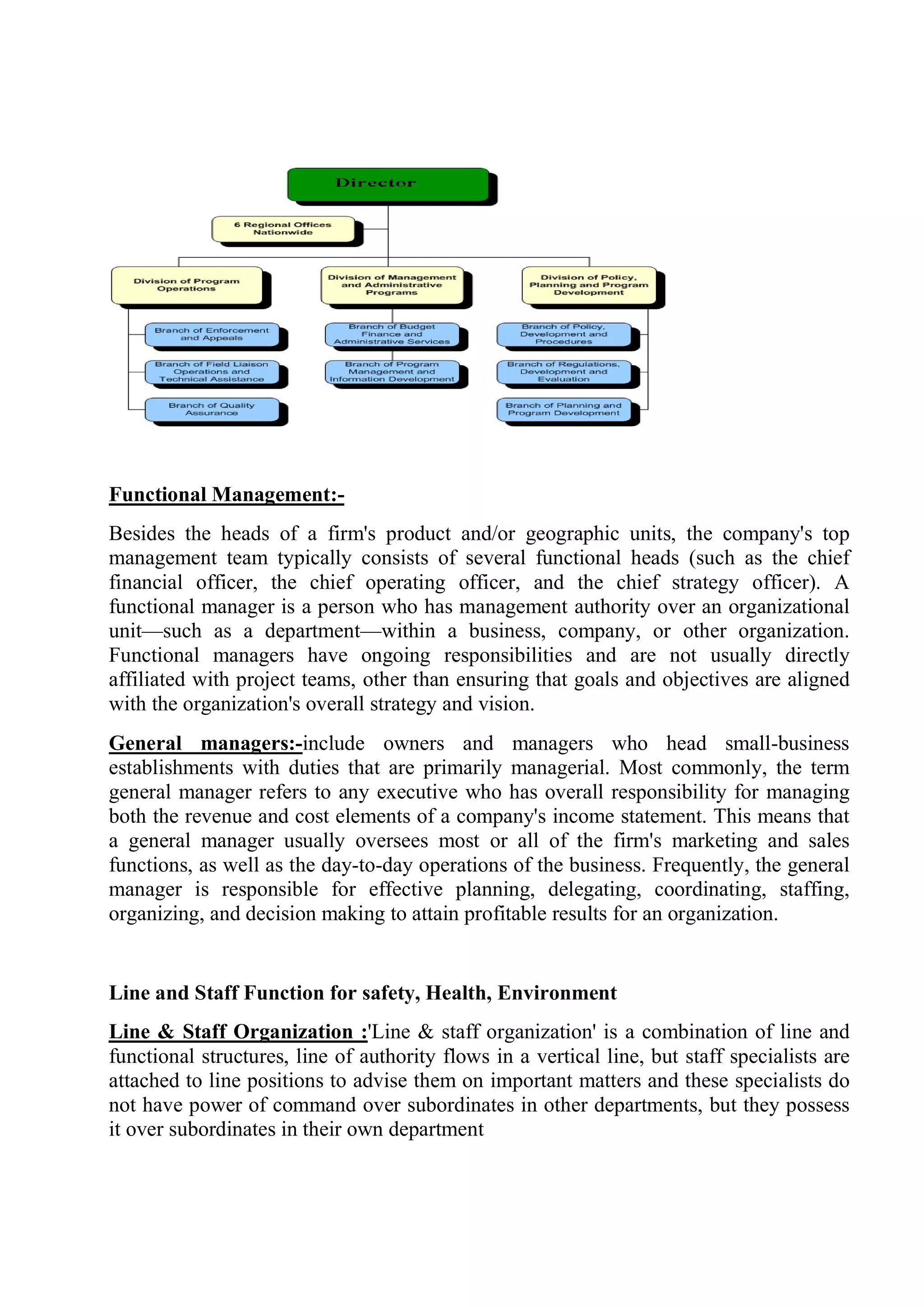 Functional Management:-
Besides the heads of a firm's product and/or geographic units, the company's top
management team typically consists of several functional heads (such as the chief
financial officer, the chief operating officer, and the chief strategy officer). A
functional manager is a person who has management authority over an organizational
unit—such as a department—within a business, company, or other organization.
Functional managers have ongoing responsibilities and are not usually directly
affiliated with project teams, other than ensuring that goals and objectives are aligned
with the organization's overall strategy and vision.
General managers:-include owners and managers who head small-business
establishments with duties that are primarily managerial. Most commonly, the term
general manager refers to any executive who has overall responsibility for managing
both the revenue and cost elements of a company's income statement. This means that
a general manager usually oversees most or all of the firm's marketing and sales
functions, as well as the day-to-day operations of the business. Frequently, the general
manager is responsible for effective planning, delegating, coordinating, staffing,
organizing, and decision making to attain profitable results for an organization.
Line and Staff Function for safety, Health, Environment
Line & Staff Organization :'Line & staff organization' is a combination of line and
functional structures, line of authority flows in a vertical line, but staff specialists are
attached to line positions to advise them on important matters and these specialists do
not have power of command over subordinates in other departments, but they possess
it over subordinates in their own department
 