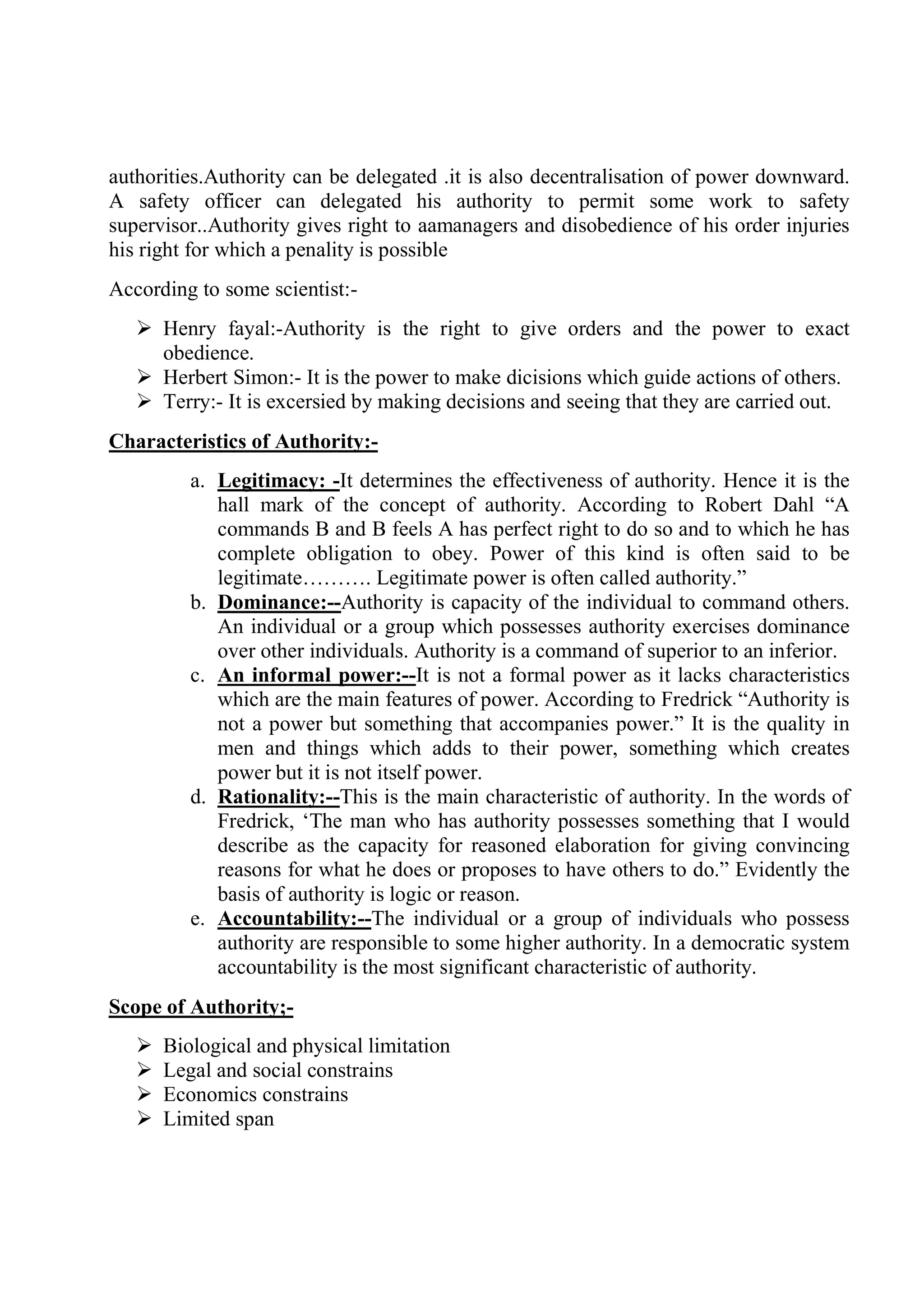authorities.Authority can be delegated .it is also decentralisation of power downward.
A safety officer can delegated his authority to permit some work to safety
supervisor..Authority gives right to aamanagers and disobedience of his order injuries
his right for which a penality is possible
According to some scientist:-
 Henry fayal:-Authority is the right to give orders and the power to exact
obedience.
 Herbert Simon:- It is the power to make dicisions which guide actions of others.
 Terry:- It is excersied by making decisions and seeing that they are carried out.
Characteristics of Authority:-
a. Legitimacy: -It determines the effectiveness of authority. Hence it is the
hall mark of the concept of authority. According to Robert Dahl “A
commands B and B feels A has perfect right to do so and to which he has
complete obligation to obey. Power of this kind is often said to be
legitimate………. Legitimate power is often called authority.”
b. Dominance:--Authority is capacity of the individual to command others.
An individual or a group which possesses authority exercises dominance
over other individuals. Authority is a command of superior to an inferior.
c. An informal power:--It is not a formal power as it lacks characteristics
which are the main features of power. According to Fredrick “Authority is
not a power but something that accompanies power.” It is the quality in
men and things which adds to their power, something which creates
power but it is not itself power.
d. Rationality:--This is the main characteristic of authority. In the words of
Fredrick, ‘The man who has authority possesses something that I would
describe as the capacity for reasoned elaboration for giving convincing
reasons for what he does or proposes to have others to do.” Evidently the
basis of authority is logic or reason.
e. Accountability:--The individual or a group of individuals who possess
authority are responsible to some higher authority. In a democratic system
accountability is the most significant characteristic of authority.
Scope of Authority;-
 Biological and physical limitation
 Legal and social constrains
 Economics constrains
 Limited span
 