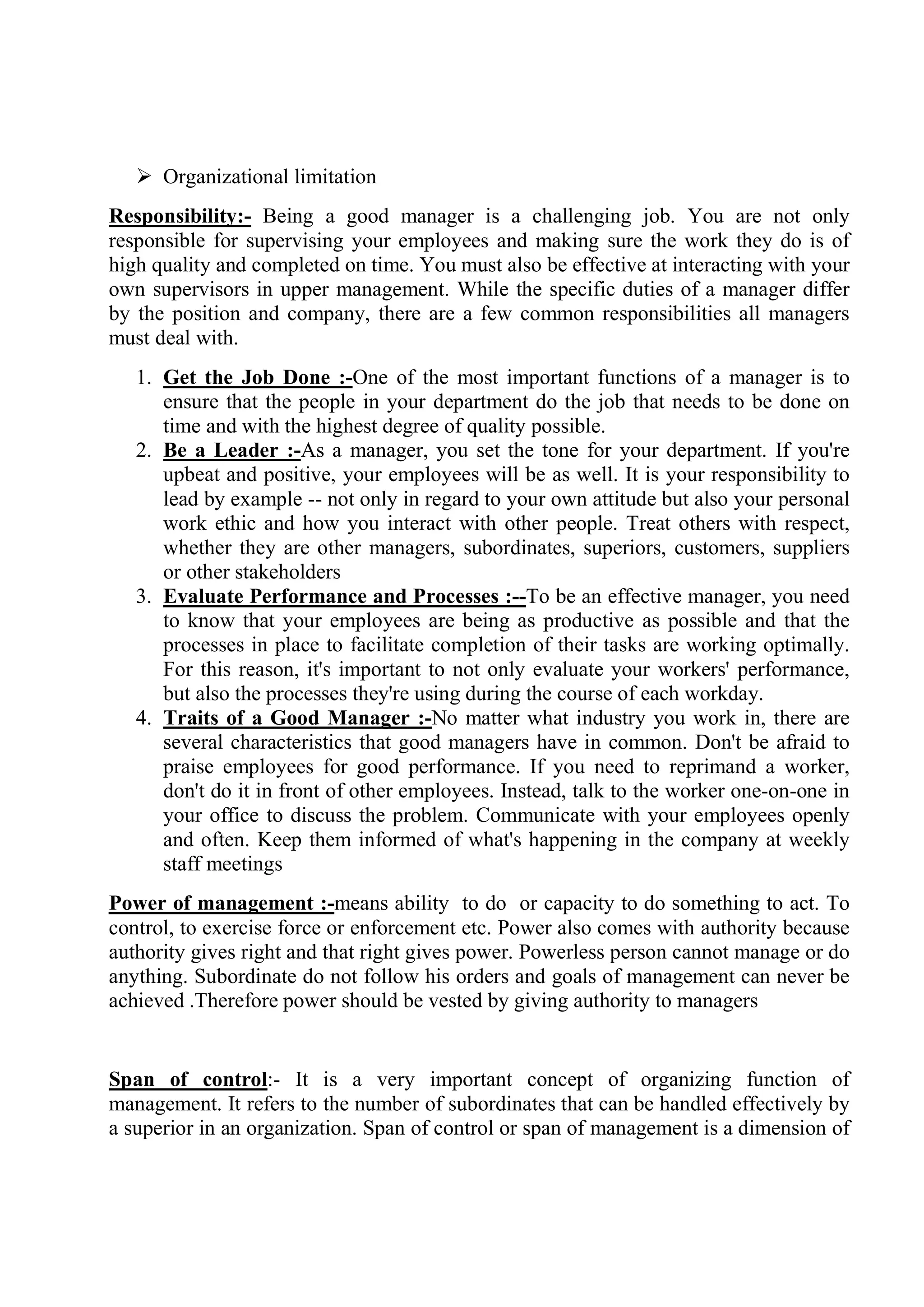  Organizational limitation
Responsibility:- Being a good manager is a challenging job. You are not only
responsible for supervising your employees and making sure the work they do is of
high quality and completed on time. You must also be effective at interacting with your
own supervisors in upper management. While the specific duties of a manager differ
by the position and company, there are a few common responsibilities all managers
must deal with.
1. Get the Job Done :-One of the most important functions of a manager is to
ensure that the people in your department do the job that needs to be done on
time and with the highest degree of quality possible.
2. Be a Leader :-As a manager, you set the tone for your department. If you're
upbeat and positive, your employees will be as well. It is your responsibility to
lead by example -- not only in regard to your own attitude but also your personal
work ethic and how you interact with other people. Treat others with respect,
whether they are other managers, subordinates, superiors, customers, suppliers
or other stakeholders
3. Evaluate Performance and Processes :--To be an effective manager, you need
to know that your employees are being as productive as possible and that the
processes in place to facilitate completion of their tasks are working optimally.
For this reason, it's important to not only evaluate your workers' performance,
but also the processes they're using during the course of each workday.
4. Traits of a Good Manager :-No matter what industry you work in, there are
several characteristics that good managers have in common. Don't be afraid to
praise employees for good performance. If you need to reprimand a worker,
don't do it in front of other employees. Instead, talk to the worker one-on-one in
your office to discuss the problem. Communicate with your employees openly
and often. Keep them informed of what's happening in the company at weekly
staff meetings
Power of management :-means ability to do or capacity to do something to act. To
control, to exercise force or enforcement etc. Power also comes with authority because
authority gives right and that right gives power. Powerless person cannot manage or do
anything. Subordinate do not follow his orders and goals of management can never be
achieved .Therefore power should be vested by giving authority to managers
Span of control:- It is a very important concept of organizing function of
management. It refers to the number of subordinates that can be handled effectively by
a superior in an organization. Span of control or span of management is a dimension of
 