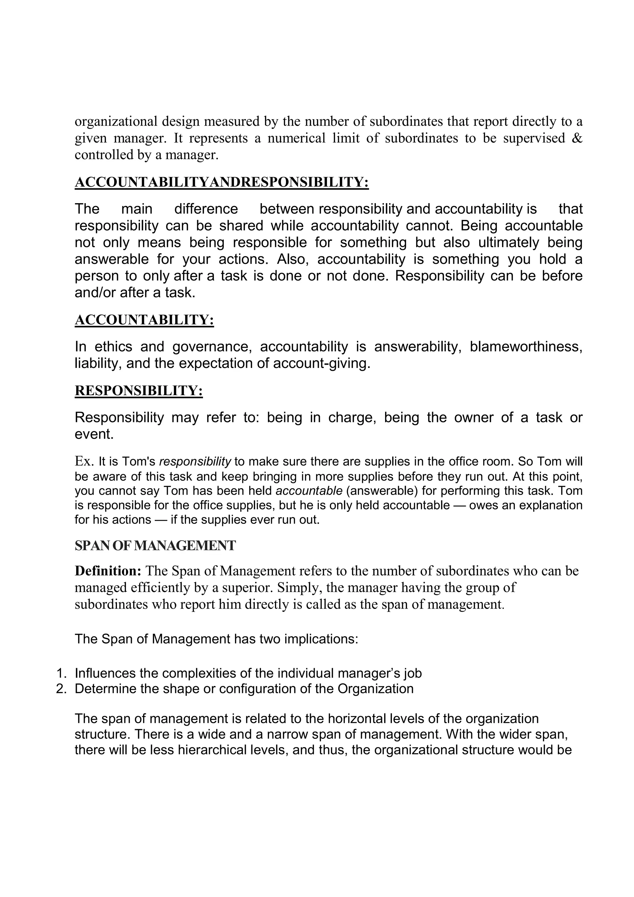 organizational design measured by the number of subordinates that report directly to a
given manager. It represents a numerical limit of subordinates to be supervised &
controlled by a manager.
ACCOUNTABILITYANDRESPONSIBILITY:
The main difference between responsibility and accountability is that
responsibility can be shared while accountability cannot. Being accountable
not only means being responsible for something but also ultimately being
answerable for your actions. Also, accountability is something you hold a
person to only after a task is done or not done. Responsibility can be before
and/or after a task.
ACCOUNTABILITY:
In ethics and governance, accountability is answerability, blameworthiness,
liability, and the expectation of account-giving.
RESPONSIBILITY:
Responsibility may refer to: being in charge, being the owner of a task or
event.
Ex. It is Tom's responsibility to make sure there are supplies in the office room. So Tom will
be aware of this task and keep bringing in more supplies before they run out. At this point,
you cannot say Tom has been held accountable (answerable) for performing this task. Tom
is responsible for the office supplies, but he is only held accountable — owes an explanation
for his actions — if the supplies ever run out.
SPANOFMANAGEMENT
Definition: The Span of Management refers to the number of subordinates who can be
managed efficiently by a superior. Simply, the manager having the group of
subordinates who report him directly is called as the span of management.
The Span of Management has two implications:
1. Influences the complexities of the individual manager’s job
2. Determine the shape or configuration of the Organization
The span of management is related to the horizontal levels of the organization
structure. There is a wide and a narrow span of management. With the wider span,
there will be less hierarchical levels, and thus, the organizational structure would be
 