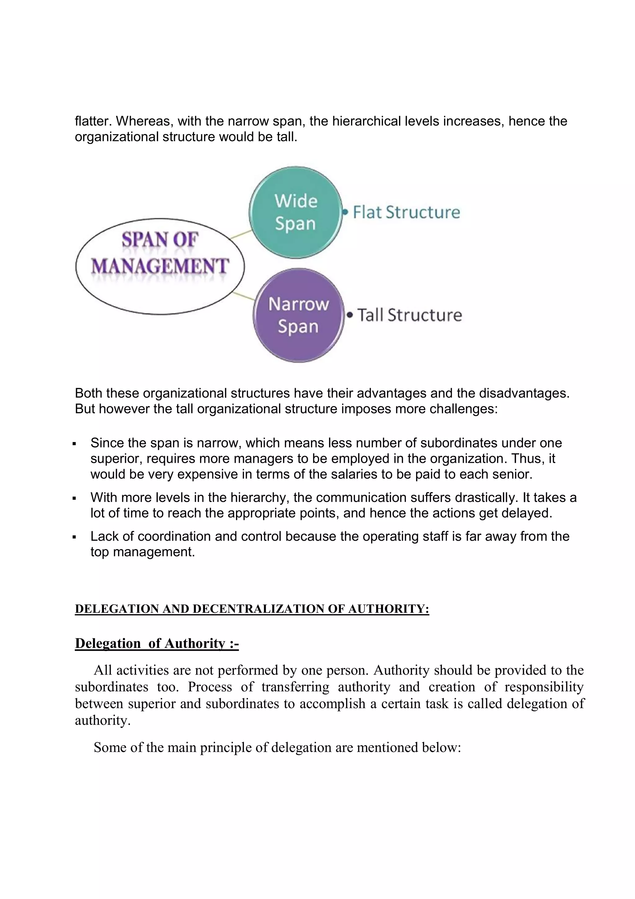flatter. Whereas, with the narrow span, the hierarchical levels increases, hence the
organizational structure would be tall.
Both these organizational structures have their advantages and the disadvantages.
But however the tall organizational structure imposes m
 Since the span is narrow, which means less number of subordinates under one
superior, requires more managers to be employed in the organization. Thus, it
would be very expensive in terms of the salaries to be paid to each senior.
 With more levels in the hierarchy, the communication suffers drastically. It takes a
lot of time to reach the appropriate points, and hence the actions get delayed.
 Lack of coordination and control because the operating staff is far away from the
top management.
DELEGATION AND DECENTRALIZATION OF AUTHORITY:
Delegation of Authority :
All activities are not performed by one person. Authority should be provided to the
subordinates too. Process of transferring authority and creation of responsibility
between superior and subordinates to accomplish a certain task is called delegation of
authority.
Some of the main principle of delegation are mentioned below:
Whereas, with the narrow span, the hierarchical levels increases, hence the
organizational structure would be tall.
Both these organizational structures have their advantages and the disadvantages.
But however the tall organizational structure imposes more challenges:
Since the span is narrow, which means less number of subordinates under one
superior, requires more managers to be employed in the organization. Thus, it
would be very expensive in terms of the salaries to be paid to each senior.
levels in the hierarchy, the communication suffers drastically. It takes a
lot of time to reach the appropriate points, and hence the actions get delayed.
Lack of coordination and control because the operating staff is far away from the
DELEGATION AND DECENTRALIZATION OF AUTHORITY:
of Authority :-
All activities are not performed by one person. Authority should be provided to the
subordinates too. Process of transferring authority and creation of responsibility
superior and subordinates to accomplish a certain task is called delegation of
Some of the main principle of delegation are mentioned below:
Whereas, with the narrow span, the hierarchical levels increases, hence the
Both these organizational structures have their advantages and the disadvantages.
ore challenges:
Since the span is narrow, which means less number of subordinates under one
superior, requires more managers to be employed in the organization. Thus, it
would be very expensive in terms of the salaries to be paid to each senior.
levels in the hierarchy, the communication suffers drastically. It takes a
lot of time to reach the appropriate points, and hence the actions get delayed.
Lack of coordination and control because the operating staff is far away from the
All activities are not performed by one person. Authority should be provided to the
subordinates too. Process of transferring authority and creation of responsibility
superior and subordinates to accomplish a certain task is called delegation of
Some of the main principle of delegation are mentioned below:
 