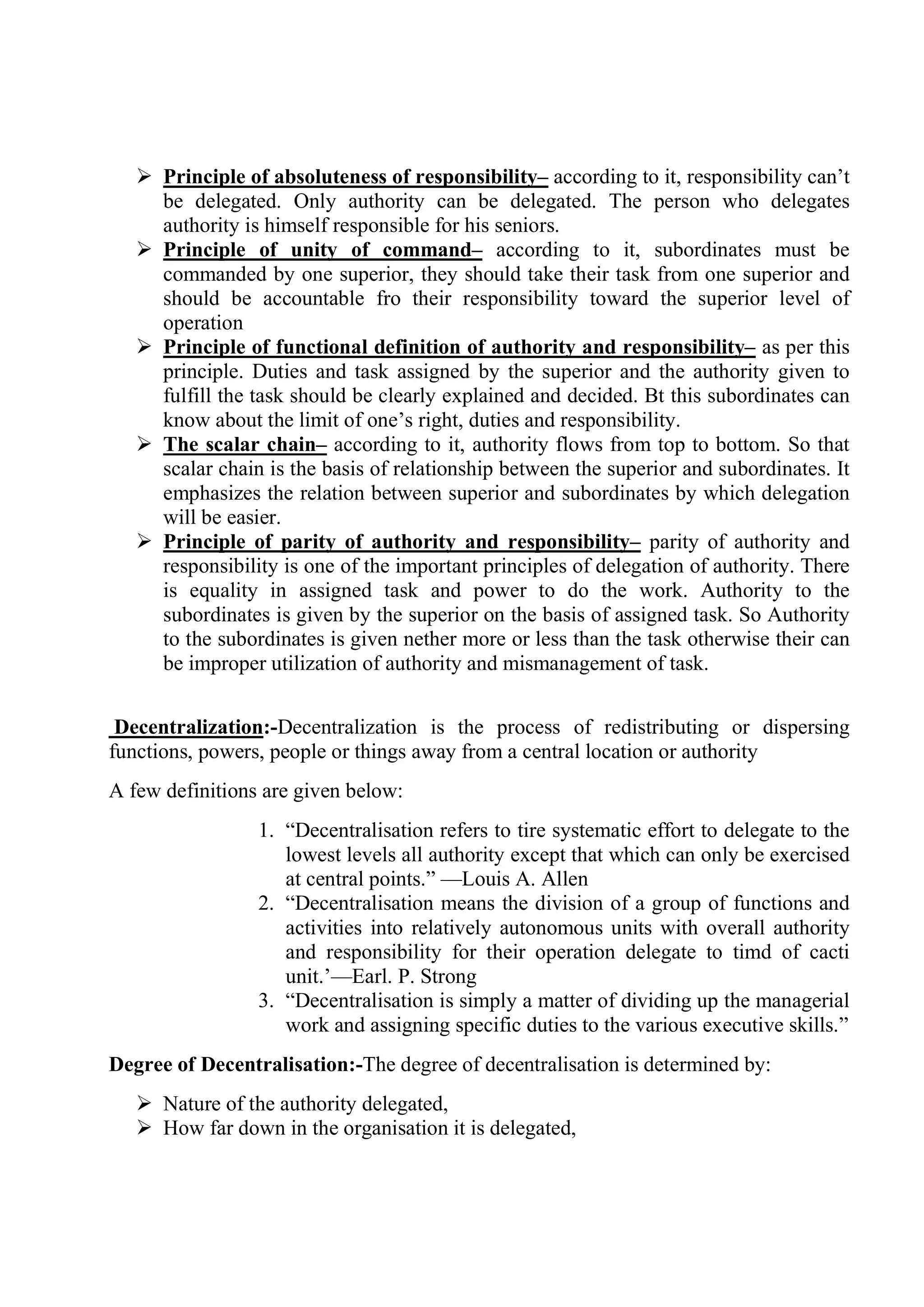  Principle of absoluteness of responsibility– according to it, responsibility can’t
be delegated. Only authority can be delegated. The person who delegates
authority is himself responsible for his seniors.
 Principle of unity of command– according to it, subordinates must be
commanded by one superior, they should take their task from one superior and
should be accountable fro their responsibility toward the superior level of
operation
 Principle of functional definition of authority and responsibility– as per this
principle. Duties and task assigned by the superior and the authority given to
fulfill the task should be clearly explained and decided. Bt this subordinates can
know about the limit of one’s right, duties and responsibility.
 The scalar chain– according to it, authority flows from top to bottom. So that
scalar chain is the basis of relationship between the superior and subordinates. It
emphasizes the relation between superior and subordinates by which delegation
will be easier.
 Principle of parity of authority and responsibility– parity of authority and
responsibility is one of the important principles of delegation of authority. There
is equality in assigned task and power to do the work. Authority to the
subordinates is given by the superior on the basis of assigned task. So Authority
to the subordinates is given nether more or less than the task otherwise their can
be improper utilization of authority and mismanagement of task.
Decentralization:-Decentralization is the process of redistributing or dispersing
functions, powers, people or things away from a central location or authority
A few definitions are given below:
1. “Decentralisation refers to tire systematic effort to delegate to the
lowest levels all authority except that which can only be exercised
at central points.” —Louis A. Allen
2. “Decentralisation means the division of a group of functions and
activities into relatively autonomous units with overall authority
and responsibility for their operation delegate to timd of cacti
unit.’—Earl. P. Strong
3. “Decentralisation is simply a matter of dividing up the managerial
work and assigning specific duties to the various executive skills.”
Degree of Decentralisation:-The degree of decentralisation is determined by:
 Nature of the authority delegated,
 How far down in the organisation it is delegated,
 