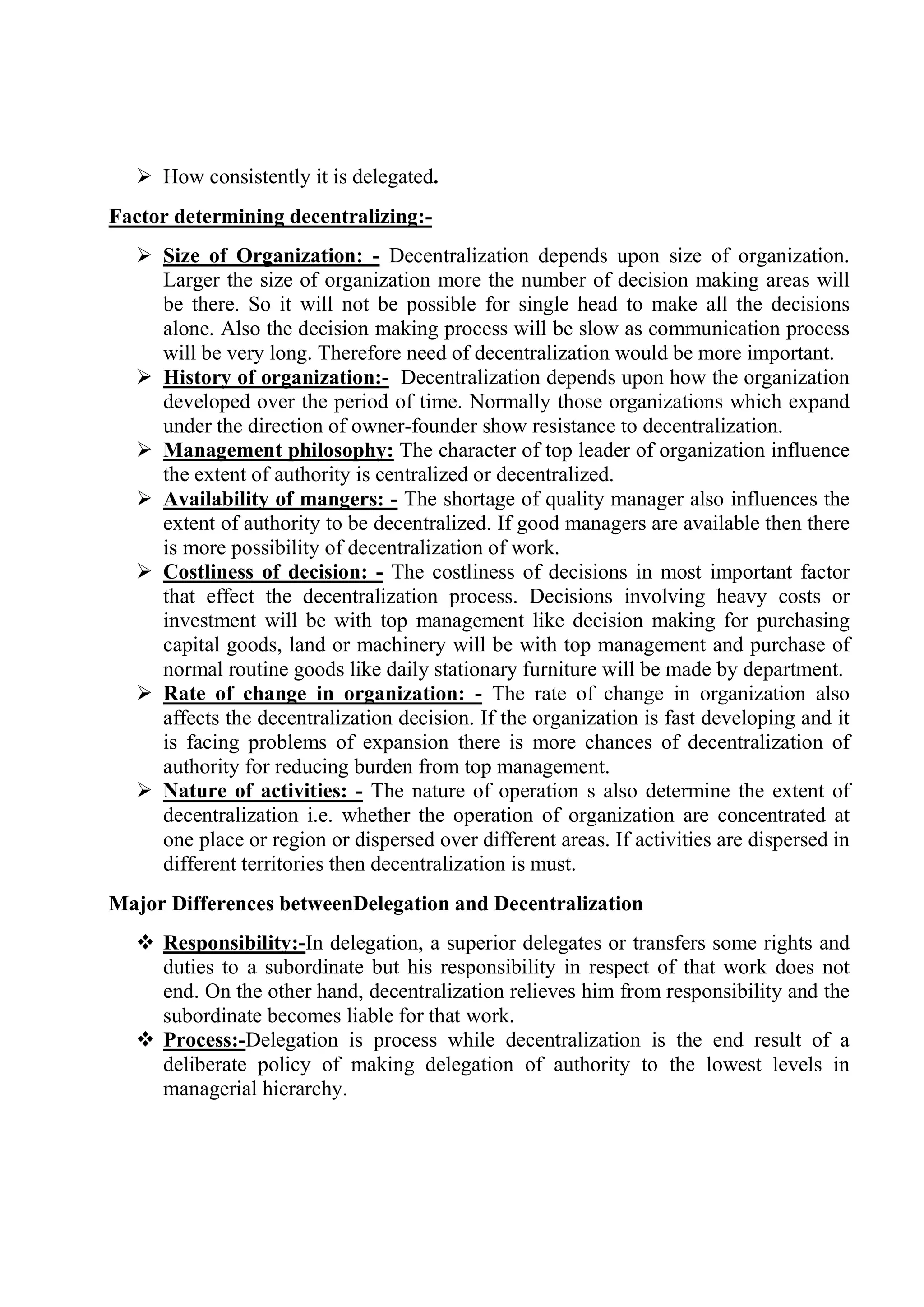  How consistently it is delegated.
Factor determining decentralizing:-
 Size of Organization: - Decentralization depends upon size of organization.
Larger the size of organization more the number of decision making areas will
be there. So it will not be possible for single head to make all the decisions
alone. Also the decision making process will be slow as communication process
will be very long. Therefore need of decentralization would be more important.
 History of organization:- Decentralization depends upon how the organization
developed over the period of time. Normally those organizations which expand
under the direction of owner-founder show resistance to decentralization.
 Management philosophy: The character of top leader of organization influence
the extent of authority is centralized or decentralized.
 Availability of mangers: - The shortage of quality manager also influences the
extent of authority to be decentralized. If good managers are available then there
is more possibility of decentralization of work.
 Costliness of decision: - The costliness of decisions in most important factor
that effect the decentralization process. Decisions involving heavy costs or
investment will be with top management like decision making for purchasing
capital goods, land or machinery will be with top management and purchase of
normal routine goods like daily stationary furniture will be made by department.
 Rate of change in organization: - The rate of change in organization also
affects the decentralization decision. If the organization is fast developing and it
is facing problems of expansion there is more chances of decentralization of
authority for reducing burden from top management.
 Nature of activities: - The nature of operation s also determine the extent of
decentralization i.e. whether the operation of organization are concentrated at
one place or region or dispersed over different areas. If activities are dispersed in
different territories then decentralization is must.
Major Differences betweenDelegation and Decentralization
 Responsibility:-In delegation, a superior delegates or transfers some rights and
duties to a subordinate but his responsibility in respect of that work does not
end. On the other hand, decentralization relieves him from responsibility and the
subordinate becomes liable for that work.
 Process:-Delegation is process while decentralization is the end result of a
deliberate policy of making delegation of authority to the lowest levels in
managerial hierarchy.
 