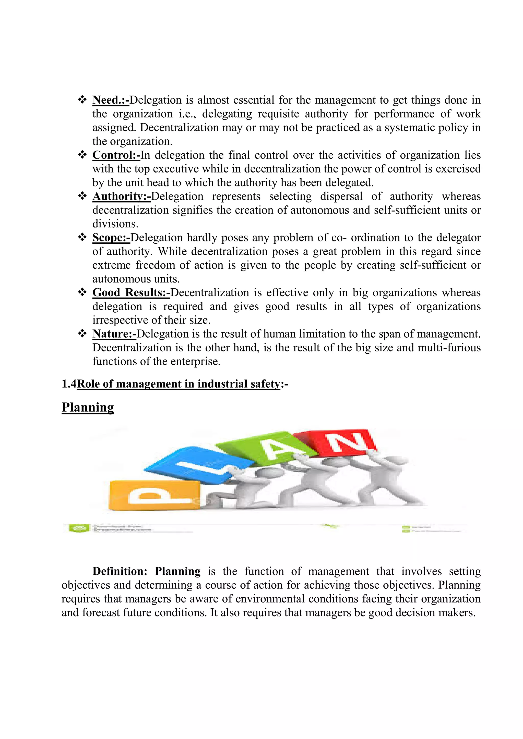  Need.:-Delegation is almost essential for the management to get things done in
the organization i.e., delegating requisite authority for performance of work
assigned. Decentralization may or may not be practiced as a systematic policy in
the organization.
 Control:-In delegation the final control over the activities of organization lies
with the top executive while in decentralization the power of control is exercised
by the unit head to which the authority has been delegated.
 Authority:-Delegation represents selecting dispersal of authority whereas
decentralization signifies the creation of autonomous and self-sufficient units or
divisions.
 Scope:-Delegation hardly poses any problem of co- ordination to the delegator
of authority. While decentralization poses a great problem in this regard since
extreme freedom of action is given to the people by creating self-sufficient or
autonomous units.
 Good Results:-Decentralization is effective only in big organizations whereas
delegation is required and gives good results in all types of organizations
irrespective of their size.
 Nature:-Delegation is the result of human limitation to the span of management.
Decentralization is the other hand, is the result of the big size and multi-furious
functions of the enterprise.
1.4Role of management in industrial safety:-
Planning
Definition: Planning is the function of management that involves setting
objectives and determining a course of action for achieving those objectives. Planning
requires that managers be aware of environmental conditions facing their organization
and forecast future conditions. It also requires that managers be good decision makers.
 