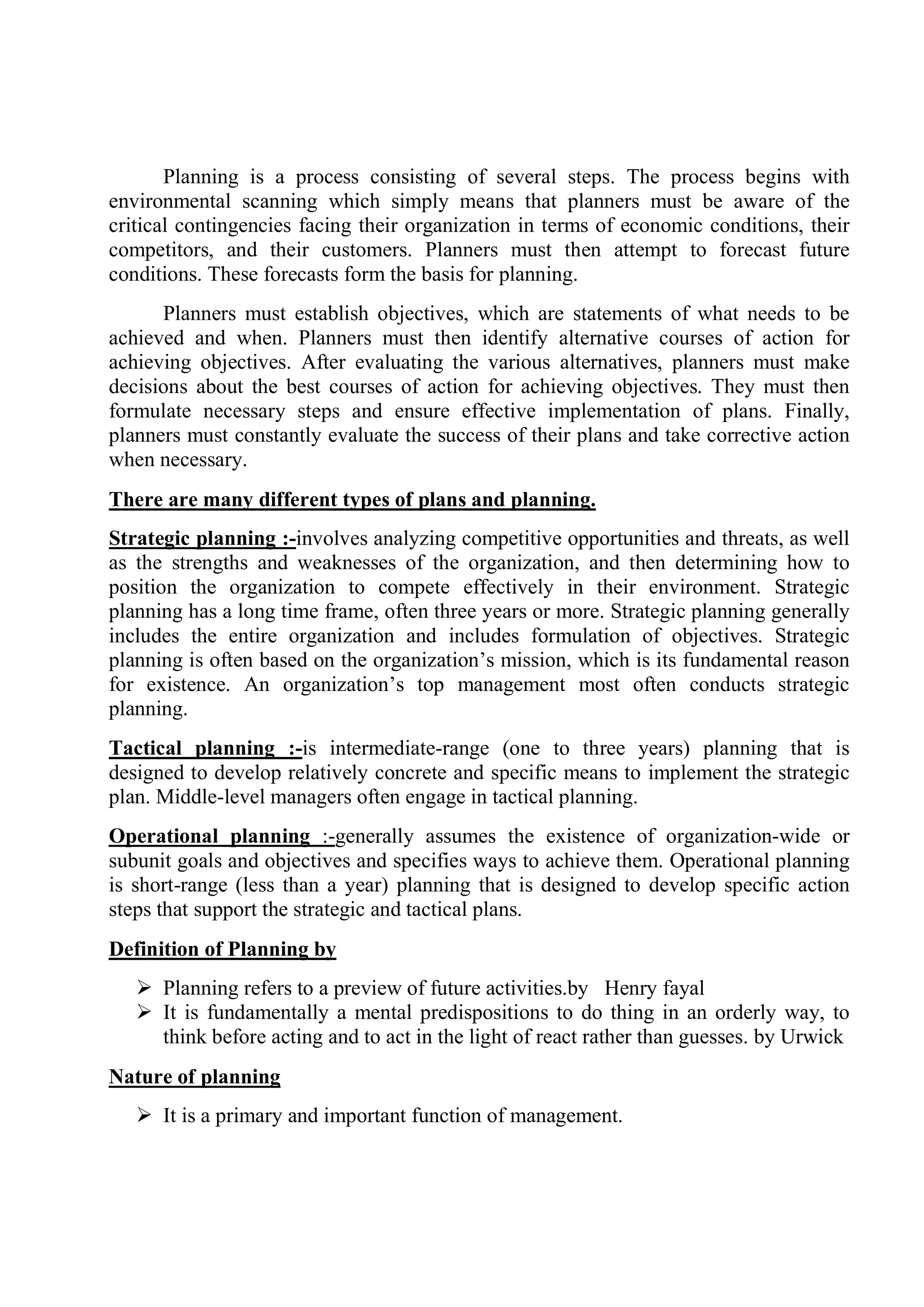Planning is a process consisting of several steps. The process begins with
environmental scanning which simply means that planners must be aware of the
critical contingencies facing their organization in terms of economic conditions, their
competitors, and their customers. Planners must then attempt to forecast future
conditions. These forecasts form the basis for planning.
Planners must establish objectives, which are statements of what needs to be
achieved and when. Planners must then identify alternative courses of action for
achieving objectives. After evaluating the various alternatives, planners must make
decisions about the best courses of action for achieving objectives. They must then
formulate necessary steps and ensure effective implementation of plans. Finally,
planners must constantly evaluate the success of their plans and take corrective action
when necessary.
There are many different types of plans and planning.
Strategic planning :-involves analyzing competitive opportunities and threats, as well
as the strengths and weaknesses of the organization, and then determining how to
position the organization to compete effectively in their environment. Strategic
planning has a long time frame, often three years or more. Strategic planning generally
includes the entire organization and includes formulation of objectives. Strategic
planning is often based on the organization’s mission, which is its fundamental reason
for existence. An organization’s top management most often conducts strategic
planning.
Tactical planning :-is intermediate-range (one to three years) planning that is
designed to develop relatively concrete and specific means to implement the strategic
plan. Middle-level managers often engage in tactical planning.
Operational planning :-generally assumes the existence of organization-wide or
subunit goals and objectives and specifies ways to achieve them. Operational planning
is short-range (less than a year) planning that is designed to develop specific action
steps that support the strategic and tactical plans.
Definition of Planning by
 Planning refers to a preview of future activities.by Henry fayal
 It is fundamentally a mental predispositions to do thing in an orderly way, to
think before acting and to act in the light of react rather than guesses. by Urwick
Nature of planning
 It is a primary and important function of management.
 