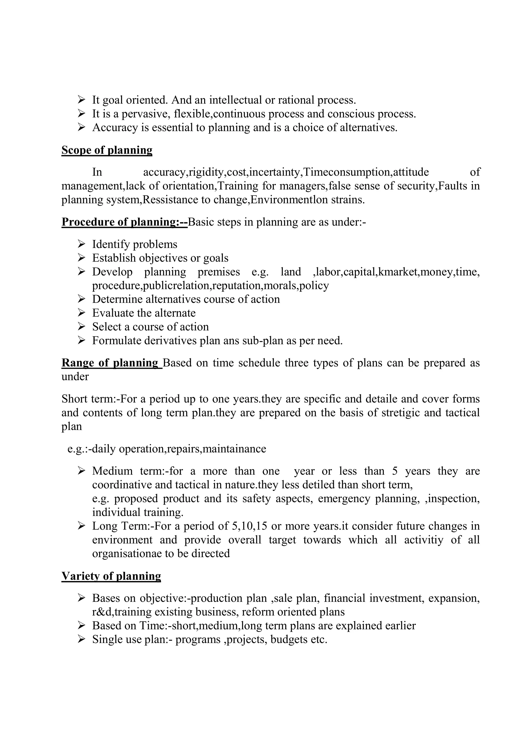  It goal oriented. And an intellectual or rational process.
 It is a pervasive, flexible,continuous process and conscious process.
 Accuracy is essential to planning and is a choice of alternatives.
Scope of planning
In accuracy,rigidity,cost,incertainty,Timeconsumption,attitude of
management,lack of orientation,Training for managers,false sense of security,Faults in
planning system,Ressistance to change,Environmentlon strains.
Procedure of planning:--Basic steps in planning are as under:-
 Identify problems
 Establish objectives or goals
 Develop planning premises e.g. land ,labor,capital,kmarket,money,time,
procedure,publicrelation,reputation,morals,policy
 Determine alternatives course of action
 Evaluate the alternate
 Select a course of action
 Formulate derivatives plan ans sub-plan as per need.
Range of planning Based on time schedule three types of plans can be prepared as
under
Short term:-For a period up to one years.they are specific and detaile and cover forms
and contents of long term plan.they are prepared on the basis of stretigic and tactical
plan
e.g.:-daily operation,repairs,maintainance
 Medium term:-for a more than one year or less than 5 years they are
coordinative and tactical in nature.they less detiled than short term,
e.g. proposed product and its safety aspects, emergency planning, ,inspection,
individual training.
 Long Term:-For a period of 5,10,15 or more years.it consider future changes in
environment and provide overall target towards which all activitiy of all
organisationae to be directed
Variety of planning
 Bases on objective:-production plan ,sale plan, financial investment, expansion,
r&d,training existing business, reform oriented plans
 Based on Time:-short,medium,long term plans are explained earlier
 Single use plan:- programs ,projects, budgets etc.
 