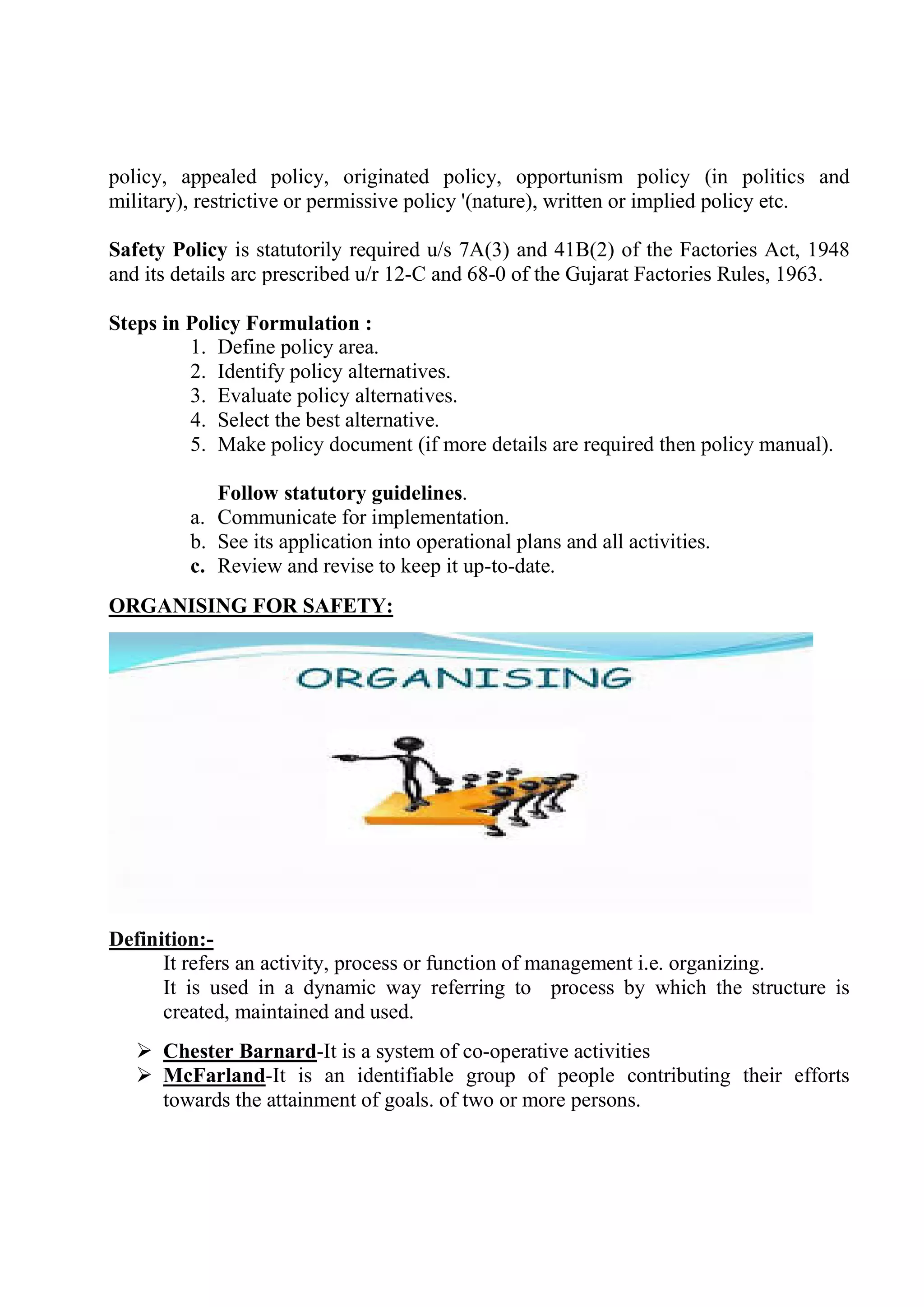 policy, appealed policy, originated policy, opportunism policy (in politics and
military), restrictive or permissive policy '(nature), written or implied policy etc.
Safety Policy is statutorily required u/s 7A(3) and 41B(2) of the Factories Act, 1948
and its details arc prescribed u/r 12-C and 68-0 of the Gujarat Factories Rules, 1963.
Steps in Policy Formulation :
1. Define policy area.
2. Identify policy alternatives.
3. Evaluate policy alternatives.
4. Select the best alternative.
5. Make policy document (if more details are required then policy manual).
Follow statutory guidelines.
a. Communicate for implementation.
b. See its application into operational plans and all activities.
c. Review and revise to keep it up-to-date.
ORGANISING FOR SAFETY:
Definition:-
It refers an activity, process or function of management i.e. organizing.
It is used in a dynamic way referring to process by which the structure is
created, maintained and used.
 Chester Barnard-It is a system of co-operative activities
 McFarland-It is an identifiable group of people contributing their efforts
towards the attainment of goals. of two or more persons.
 