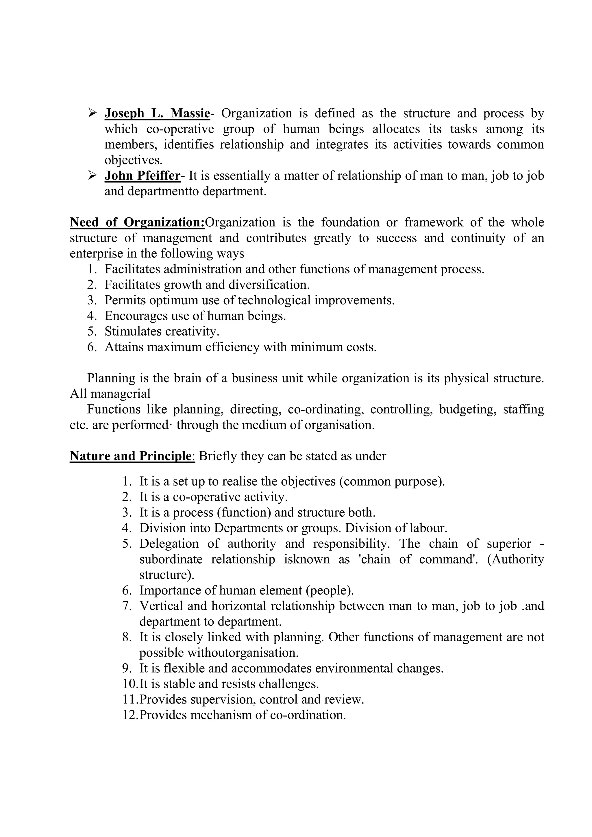  Joseph L. Massie- Organization is defined as the structure and process by
which co-operative group of human beings allocates its tasks among its
members, identifies relationship and integrates its activities towards common
objectives.
 John Pfeiffer- It is essentially a matter of relationship of man to man, job to job
and departmentto department.
Need of Organization:Organization is the foundation or framework of the whole
structure of management and contributes greatly to success and continuity of an
enterprise in the following ways
1. Facilitates administration and other functions of management process.
2. Facilitates growth and diversification.
3. Permits optimum use of technological improvements.
4. Encourages use of human beings.
5. Stimulates creativity.
6. Attains maximum efficiency with minimum costs.
Planning is the brain of a business unit while organization is its physical structure.
All managerial
Functions like planning, directing, co-ordinating, controlling, budgeting, staffing
etc. are performed· through the medium of organisation.
Nature and Principle: Briefly they can be stated as under
1. It is a set up to realise the objectives (common purpose).
2. It is a co-operative activity.
3. It is a process (function) and structure both.
4. Division into Departments or groups. Division of labour.
5. Delegation of authority and responsibility. The chain of superior -
subordinate relationship isknown as 'chain of command'. (Authority
structure).
6. Importance of human element (people).
7. Vertical and horizontal relationship between man to man, job to job .and
department to department.
8. It is closely linked with planning. Other functions of management are not
possible withoutorganisation.
9. It is flexible and accommodates environmental changes.
10.It is stable and resists challenges.
11.Provides supervision, control and review.
12.Provides mechanism of co-ordination.
 