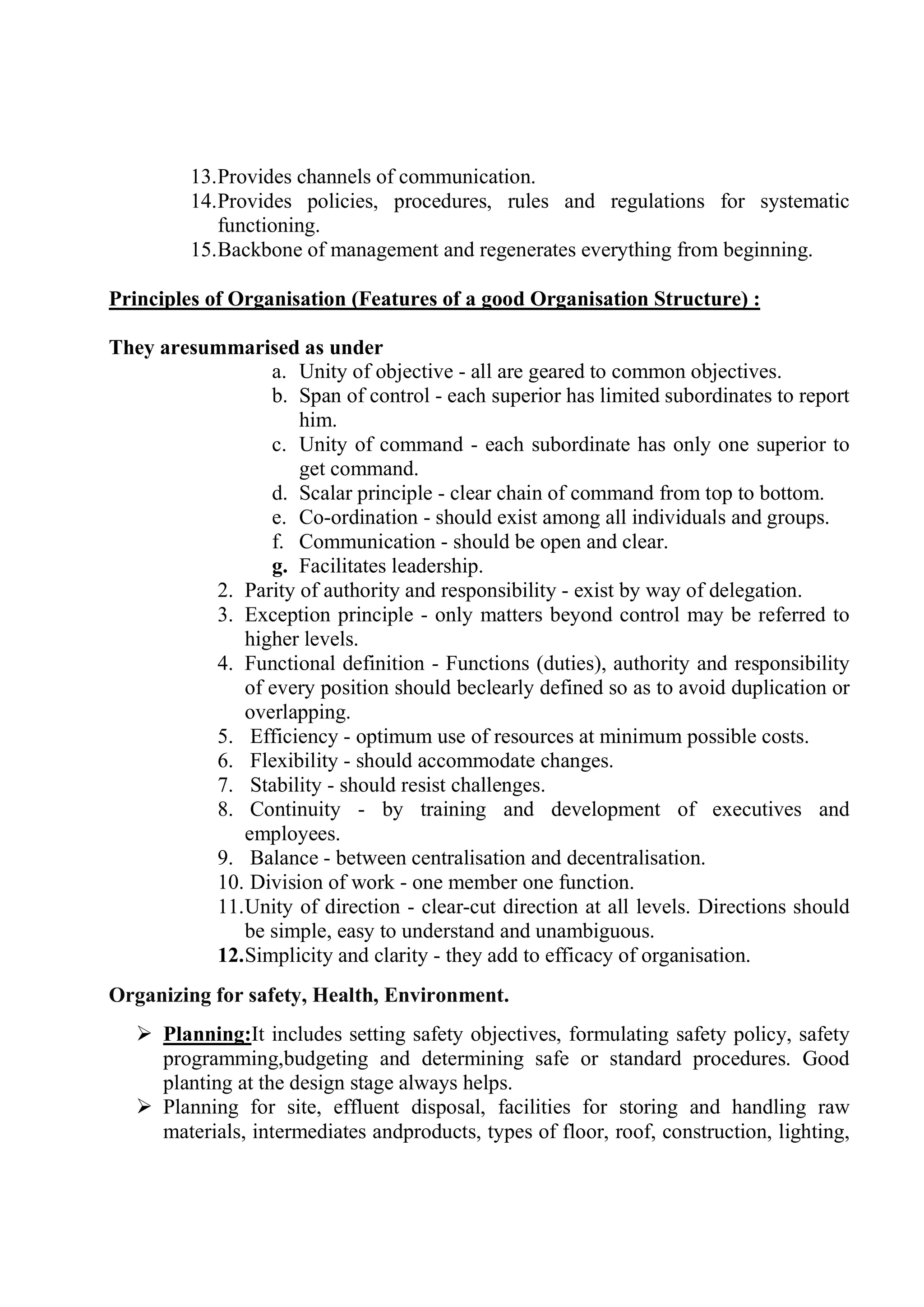 13.Provides channels of communication.
14.Provides policies, procedures, rules and regulations for systematic
functioning.
15.Backbone of management and regenerates everything from beginning.
Principles of Organisation (Features of a good Organisation Structure) :
They aresummarised as under
a. Unity of objective - all are geared to common objectives.
b. Span of control - each superior has limited subordinates to report
him.
c. Unity of command - each subordinate has only one superior to
get command.
d. Scalar principle - clear chain of command from top to bottom.
e. Co-ordination - should exist among all individuals and groups.
f. Communication - should be open and clear.
g. Facilitates leadership.
2. Parity of authority and responsibility - exist by way of delegation.
3. Exception principle - only matters beyond control may be referred to
higher levels.
4. Functional definition - Functions (duties), authority and responsibility
of every position should beclearly defined so as to avoid duplication or
overlapping.
5. Efficiency - optimum use of resources at minimum possible costs.
6. Flexibility - should accommodate changes.
7. Stability - should resist challenges.
8. Continuity - by training and development of executives and
employees.
9. Balance - between centralisation and decentralisation.
10. Division of work - one member one function.
11.Unity of direction - clear-cut direction at all levels. Directions should
be simple, easy to understand and unambiguous.
12.Simplicity and clarity - they add to efficacy of organisation.
Organizing for safety, Health, Environment.
 Planning:It includes setting safety objectives, formulating safety policy, safety
programming,budgeting and determining safe or standard procedures. Good
planting at the design stage always helps.
 Planning for site, effluent disposal, facilities for storing and handling raw
materials, intermediates andproducts, types of floor, roof, construction, lighting,
 
