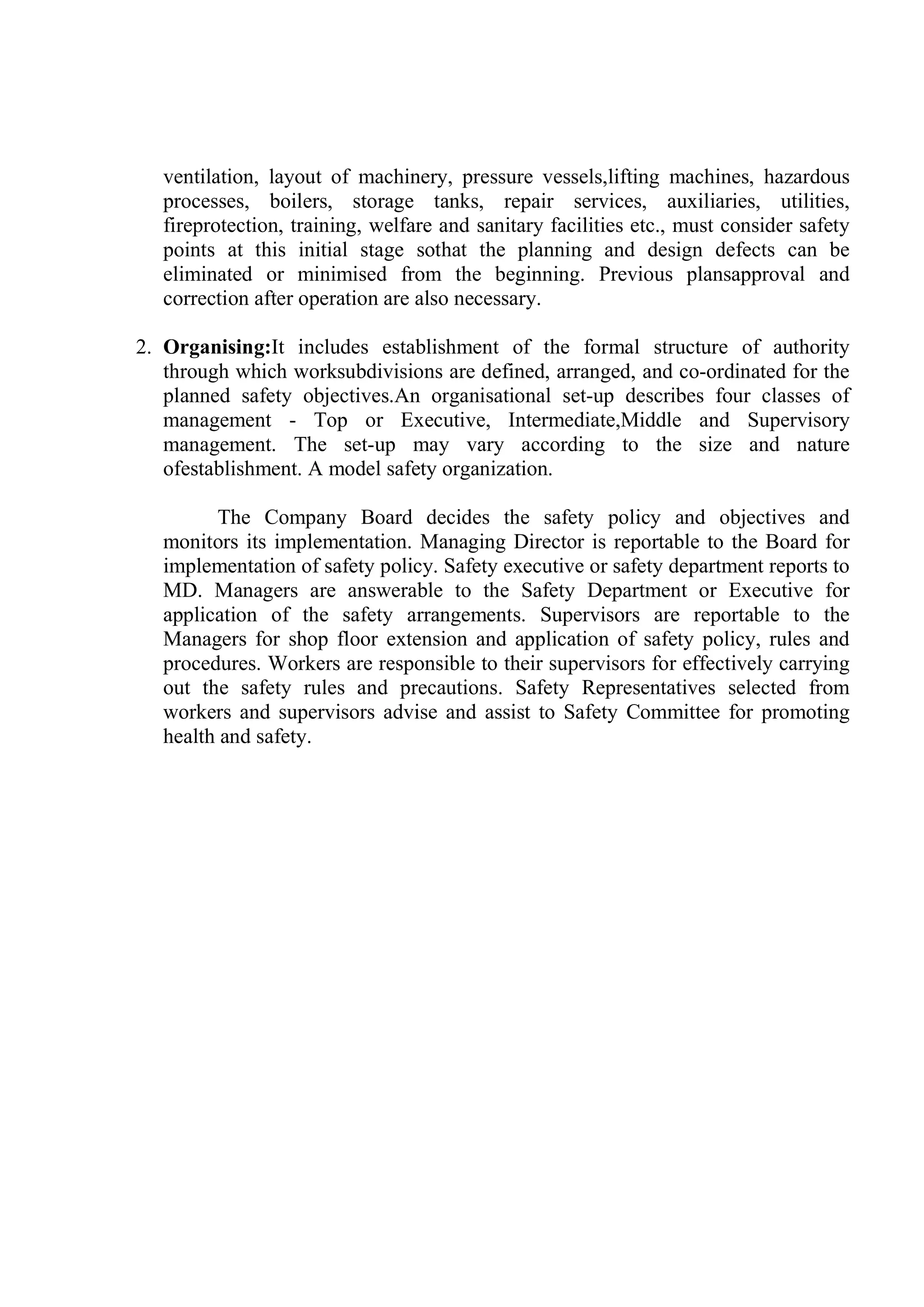 ventilation, layout of machinery, pressure vessels,lifting machines, hazardous
processes, boilers, storage tanks, repair services, auxiliaries, utilities,
fireprotection, training, welfare and sanitary facilities etc., must consider safety
points at this initial stage sothat the planning and design defects can be
eliminated or minimised from the beginning. Previous plansapproval and
correction after operation are also necessary.
2. Organising:It includes establishment of the formal structure of authority
through which worksubdivisions are defined, arranged, and co-ordinated for the
planned safety objectives.An organisational set-up describes four classes of
management - Top or Executive, Intermediate,Middle and Supervisory
management. The set-up may vary according to the size and nature
ofestablishment. A model safety organization.
The Company Board decides the safety policy and objectives and
monitors its implementation. Managing Director is reportable to the Board for
implementation of safety policy. Safety executive or safety department reports to
MD. Managers are answerable to the Safety Department or Executive for
application of the safety arrangements. Supervisors are reportable to the
Managers for shop floor extension and application of safety policy, rules and
procedures. Workers are responsible to their supervisors for effectively carrying
out the safety rules and precautions. Safety Representatives selected from
workers and supervisors advise and assist to Safety Committee for promoting
health and safety.
 