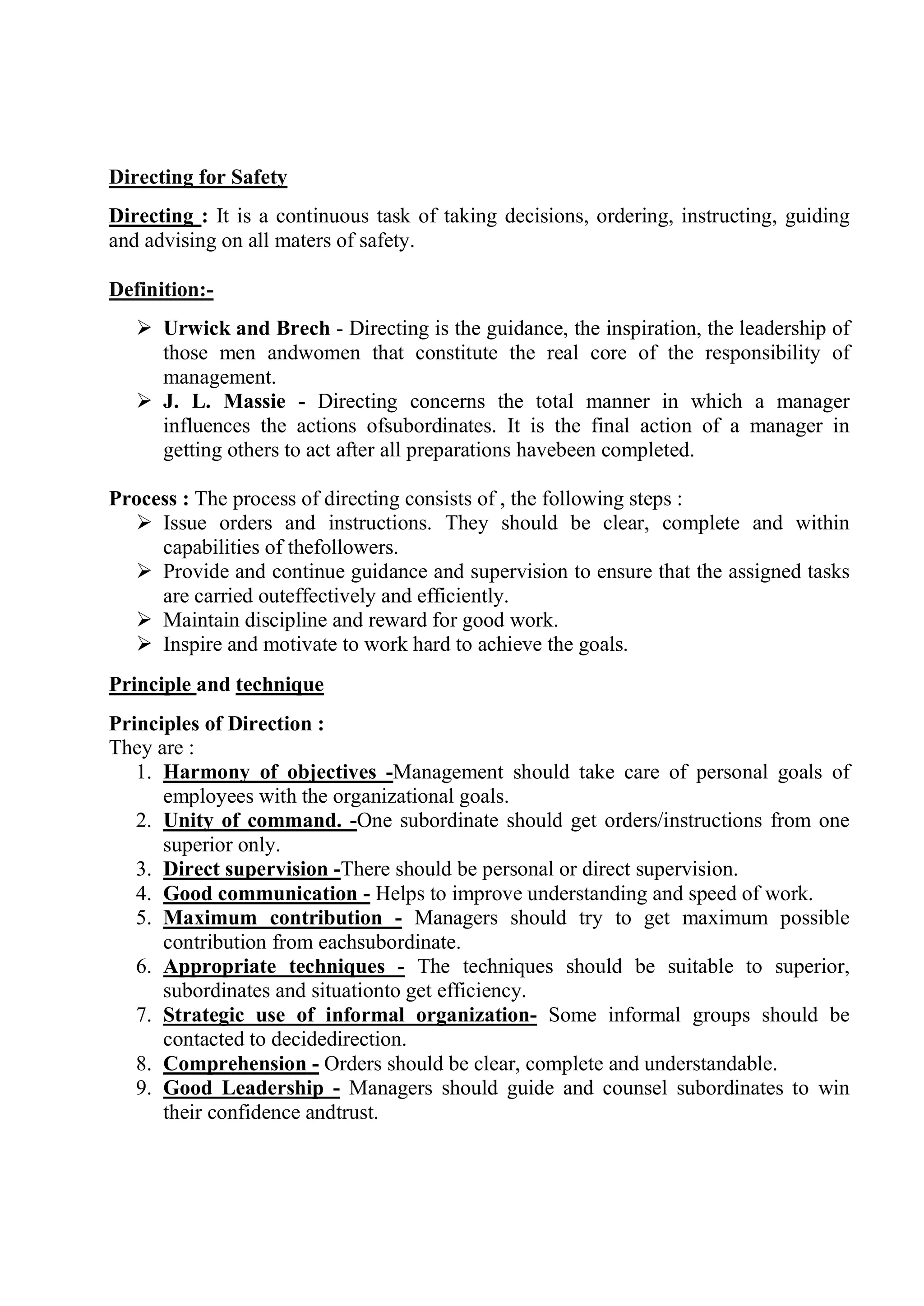 Directing for Safety
Directing : It is a continuous task of taking decisions, ordering, instructing, guiding
and advising on all maters of safety.
Definition:-
 Urwick and Brech - Directing is the guidance, the inspiration, the leadership of
those men andwomen that constitute the real core of the responsibility of
management.
 J. L. Massie - Directing concerns the total manner in which a manager
influences the actions ofsubordinates. It is the final action of a manager in
getting others to act after all preparations havebeen completed.
Process : The process of directing consists of , the following steps :
 Issue orders and instructions. They should be clear, complete and within
capabilities of thefollowers.
 Provide and continue guidance and supervision to ensure that the assigned tasks
are carried outeffectively and efficiently.
 Maintain discipline and reward for good work.
 Inspire and motivate to work hard to achieve the goals.
Principle and technique
Principles of Direction :
They are :
1. Harmony of objectives -Management should take care of personal goals of
employees with the organizational goals.
2. Unity of command. -One subordinate should get orders/instructions from one
superior only.
3. Direct supervision -There should be personal or direct supervision.
4. Good communication - Helps to improve understanding and speed of work.
5. Maximum contribution - Managers should try to get maximum possible
contribution from eachsubordinate.
6. Appropriate techniques - The techniques should be suitable to superior,
subordinates and situationto get efficiency.
7. Strategic use of informal organization- Some informal groups should be
contacted to decidedirection.
8. Comprehension - Orders should be clear, complete and understandable.
9. Good Leadership - Managers should guide and counsel subordinates to win
their confidence andtrust.
 