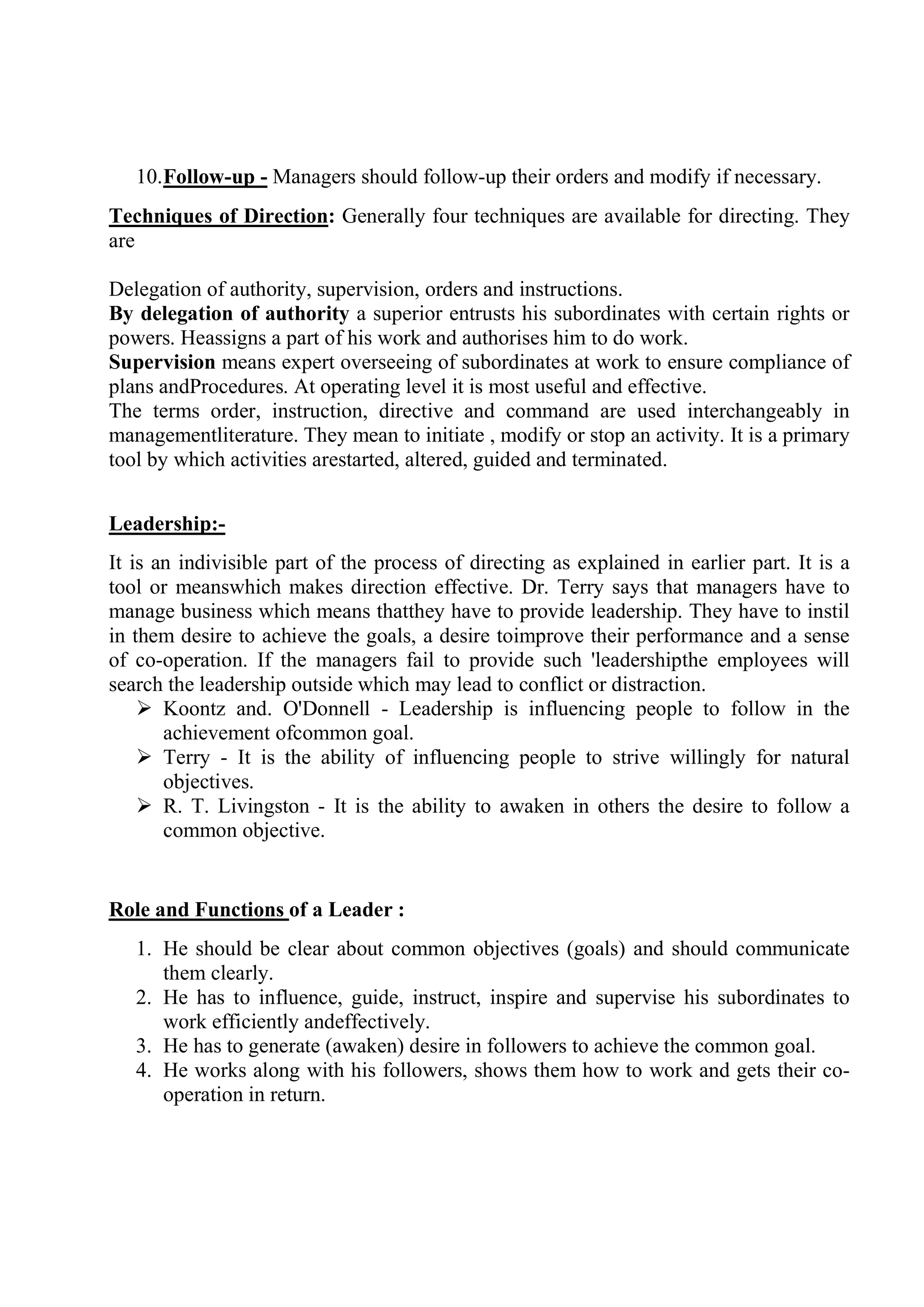 10.Follow-up - Managers should follow-up their orders and modify if necessary.
Techniques of Direction: Generally four techniques are available for directing. They
are
Delegation of authority, supervision, orders and instructions.
By delegation of authority a superior entrusts his subordinates with certain rights or
powers. Heassigns a part of his work and authorises him to do work.
Supervision means expert overseeing of subordinates at work to ensure compliance of
plans andProcedures. At operating level it is most useful and effective.
The terms order, instruction, directive and command are used interchangeably in
managementliterature. They mean to initiate , modify or stop an activity. It is a primary
tool by which activities arestarted, altered, guided and terminated.
Leadership:-
It is an indivisible part of the process of directing as explained in earlier part. It is a
tool or meanswhich makes direction effective. Dr. Terry says that managers have to
manage business which means thatthey have to provide leadership. They have to instil
in them desire to achieve the goals, a desire toimprove their performance and a sense
of co-operation. If the managers fail to provide such 'leadershipthe employees will
search the leadership outside which may lead to conflict or distraction.
 Koontz and. O'Donnell - Leadership is influencing people to follow in the
achievement ofcommon goal.
 Terry - It is the ability of influencing people to strive willingly for natural
objectives.
 R. T. Livingston - It is the ability to awaken in others the desire to follow a
common objective.
Role and Functions of a Leader :
1. He should be clear about common objectives (goals) and should communicate
them clearly.
2. He has to influence, guide, instruct, inspire and supervise his subordinates to
work efficiently andeffectively.
3. He has to generate (awaken) desire in followers to achieve the common goal.
4. He works along with his followers, shows them how to work and gets their co-
operation in return.
 