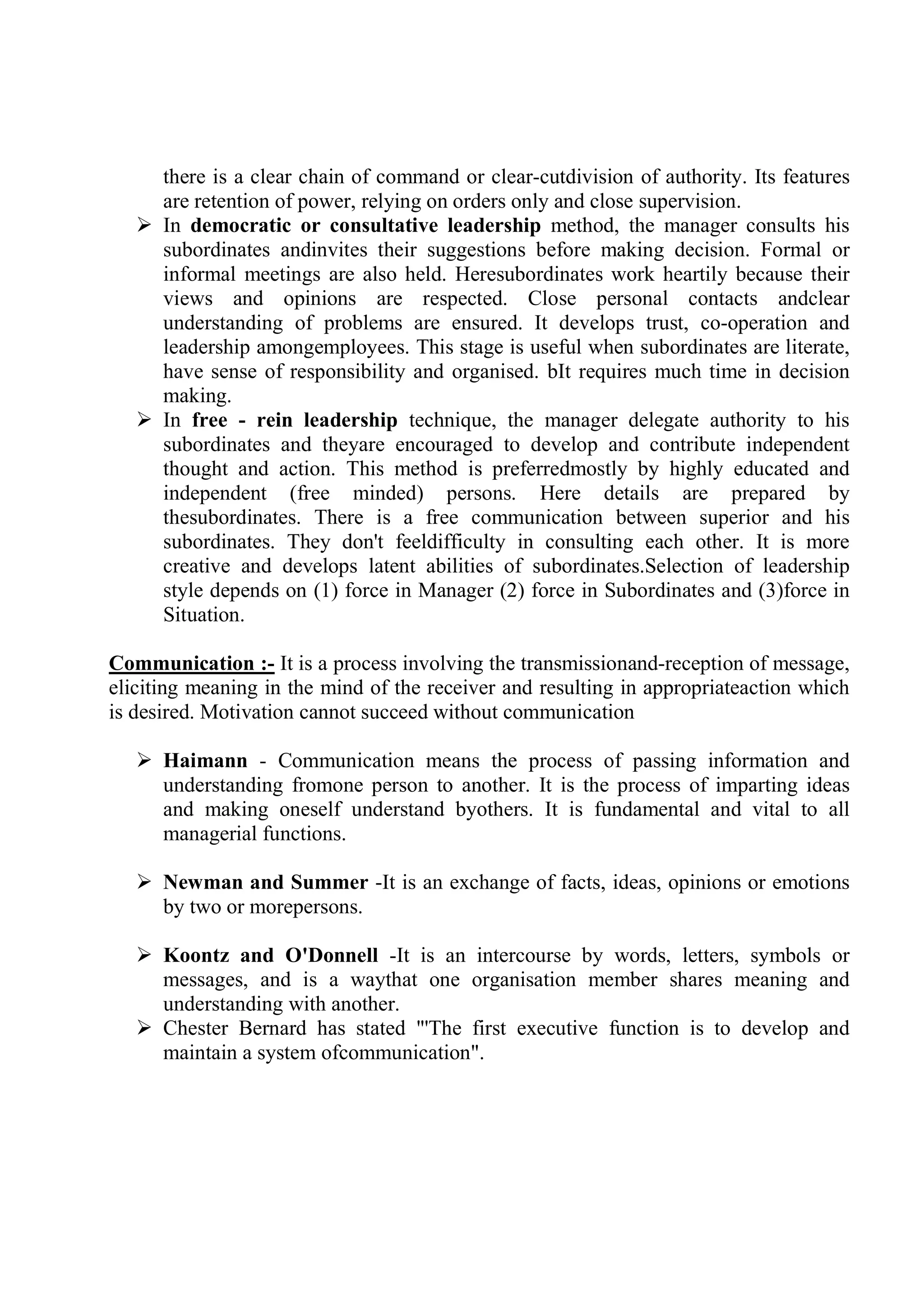 there is a clear chain of command or clear-cutdivision of authority. Its features
are retention of power, relying on orders only and close supervision.
 In democratic or consultative leadership method, the manager consults his
subordinates andinvites their suggestions before making decision. Formal or
informal meetings are also held. Heresubordinates work heartily because their
views and opinions are respected. Close personal contacts andclear
understanding of problems are ensured. It develops trust, co-operation and
leadership amongemployees. This stage is useful when subordinates are literate,
have sense of responsibility and organised. bIt requires much time in decision
making.
 In free - rein leadership technique, the manager delegate authority to his
subordinates and theyare encouraged to develop and contribute independent
thought and action. This method is preferredmostly by highly educated and
independent (free minded) persons. Here details are prepared by
thesubordinates. There is a free communication between superior and his
subordinates. They don't feeldifficulty in consulting each other. It is more
creative and develops latent abilities of subordinates.Selection of leadership
style depends on (1) force in Manager (2) force in Subordinates and (3)force in
Situation.
Communication :- It is a process involving the transmissionand-reception of message,
eliciting meaning in the mind of the receiver and resulting in appropriateaction which
is desired. Motivation cannot succeed without communication
 Haimann - Communication means the process of passing information and
understanding fromone person to another. It is the process of imparting ideas
and making oneself understand byothers. It is fundamental and vital to all
managerial functions.
 Newman and Summer -It is an exchange of facts, ideas, opinions or emotions
by two or morepersons.
 Koontz and O'Donnell -It is an intercourse by words, letters, symbols or
messages, and is a waythat one organisation member shares meaning and
understanding with another.
 Chester Bernard has stated "'The first executive function is to develop and
maintain a system ofcommunication".
 