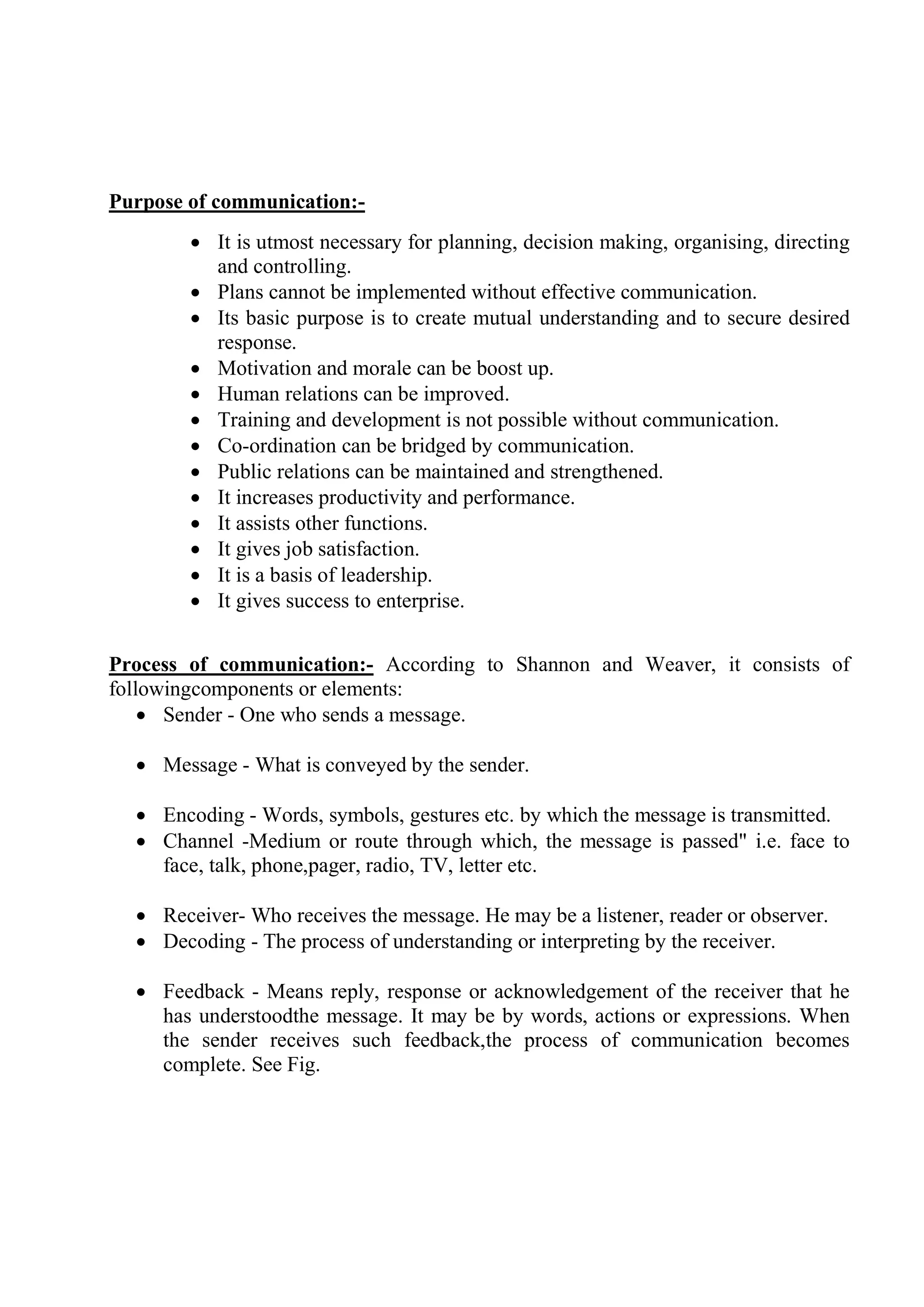 Purpose of communication:-
 It is utmost necessary for planning, decision making, organising, directing
and controlling.
 Plans cannot be implemented without effective communication.
 Its basic purpose is to create mutual understanding and to secure desired
response.
 Motivation and morale can be boost up.
 Human relations can be improved.
 Training and development is not possible without communication.
 Co-ordination can be bridged by communication.
 Public relations can be maintained and strengthened.
 It increases productivity and performance.
 It assists other functions.
 It gives job satisfaction.
 It is a basis of leadership.
 It gives success to enterprise.
Process of communication:- According to Shannon and Weaver, it consists of
followingcomponents or elements:
 Sender - One who sends a message.
 Message - What is conveyed by the sender.
 Encoding - Words, symbols, gestures etc. by which the message is transmitted.
 Channel -Medium or route through which, the message is passed" i.e. face to
face, talk, phone,pager, radio, TV, letter etc.
 Receiver- Who receives the message. He may be a listener, reader or observer.
 Decoding - The process of understanding or interpreting by the receiver.
 Feedback - Means reply, response or acknowledgement of the receiver that he
has understoodthe message. It may be by words, actions or expressions. When
the sender receives such feedback,the process of communication becomes
complete. See Fig.
 