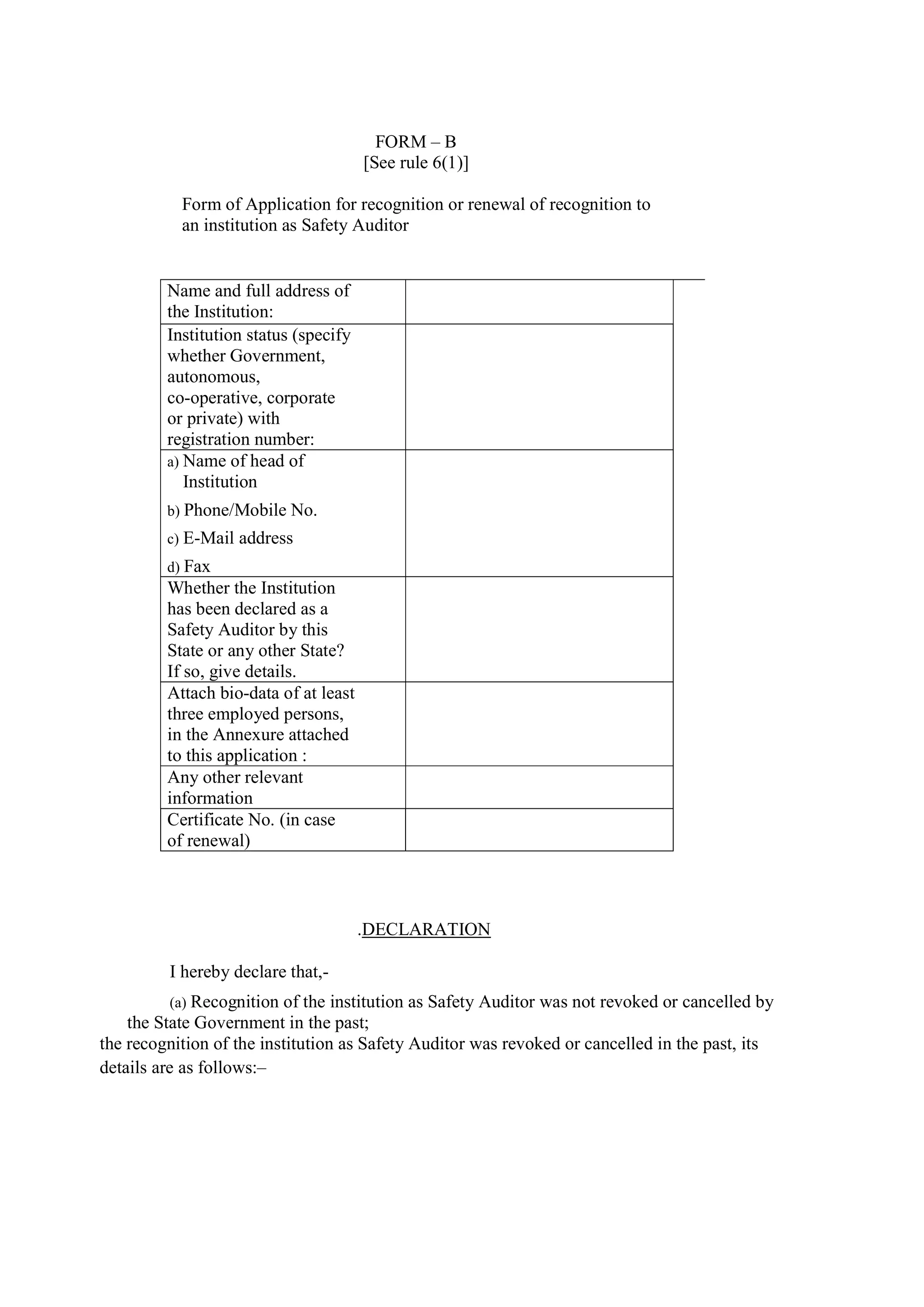 the recognition of the institution as Safety Auditor was revoked or cancelled in the past, its
details are as follows:–
FORM – B
[See rule 6(1)]
Form of Application for recognition or renewal of recognition to
an institution as Safety Auditor
Name and full address of
the Institution:
Institution status (specify
whether Government,
autonomous,
co-operative, corporate
or private) with
registration number:
a) Name of head of
Institution
b) Phone/Mobile No.
c) E-Mail address
d) Fax
Whether the Institution
has been declared as a
Safety Auditor by this
State or any other State?
If so, give details.
Attach bio-data of at least
three employed persons,
in the Annexure attached
to this application :
Any other relevant
information
Certificate No. (in case
of renewal)
.DECLARATION
I hereby declare that,-
(a) Recognition of the institution as Safety Auditor was not revoked or cancelled by
the State Government in the past;
 
