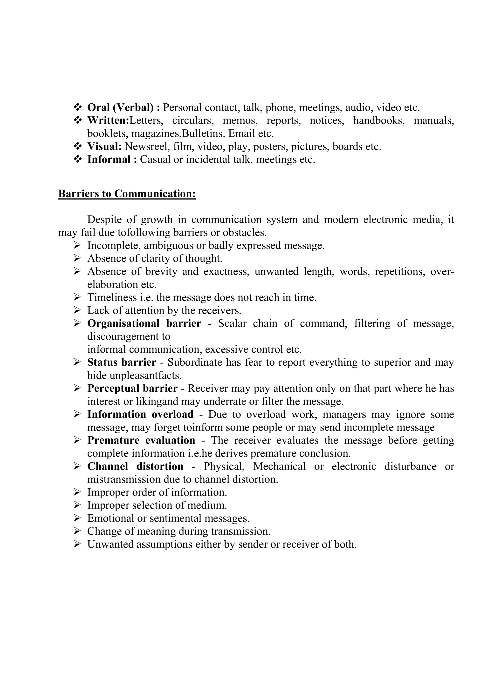  Oral (Verbal) : Personal contact, talk, phone, meetings, audio, video etc.
 Written:Letters, circulars, memos, reports, notices, handbooks, manuals,
booklets, magazines,Bulletins. Email etc.
 Visual: Newsreel, film, video, play, posters, pictures, boards etc.
 Informal : Casual or incidental talk, meetings etc.
Barriers to Communication:
Despite of growth in communication system and modern electronic media, it
may fail due tofollowing barriers or obstacles.
 Incomplete, ambiguous or badly expressed message.
 Absence of clarity of thought.
 Absence of brevity and exactness, unwanted length, words, repetitions, over-
elaboration etc.
 Timeliness i.e. the message does not reach in time.
 Lack of attention by the receivers.
 Organisational barrier - Scalar chain of command, filtering of message,
discouragement to
informal communication, excessive control etc.
 Status barrier - Subordinate has fear to report everything to superior and may
hide unpleasantfacts.
 Perceptual barrier - Receiver may pay attention only on that part where he has
interest or likingand may underrate or filter the message.
 Information overload - Due to overload work, managers may ignore some
message, may forget toinform some people or may send incomplete message
 Premature evaluation - The receiver evaluates the message before getting
complete information i.e.he derives premature conclusion.
 Channel distortion - Physical, Mechanical or electronic disturbance or
mistransmission due to channel distortion.
 Improper order of information.
 Improper selection of medium.
 Emotional or sentimental messages.
 Change of meaning during transmission.
 Unwanted assumptions either by sender or receiver of both.
 