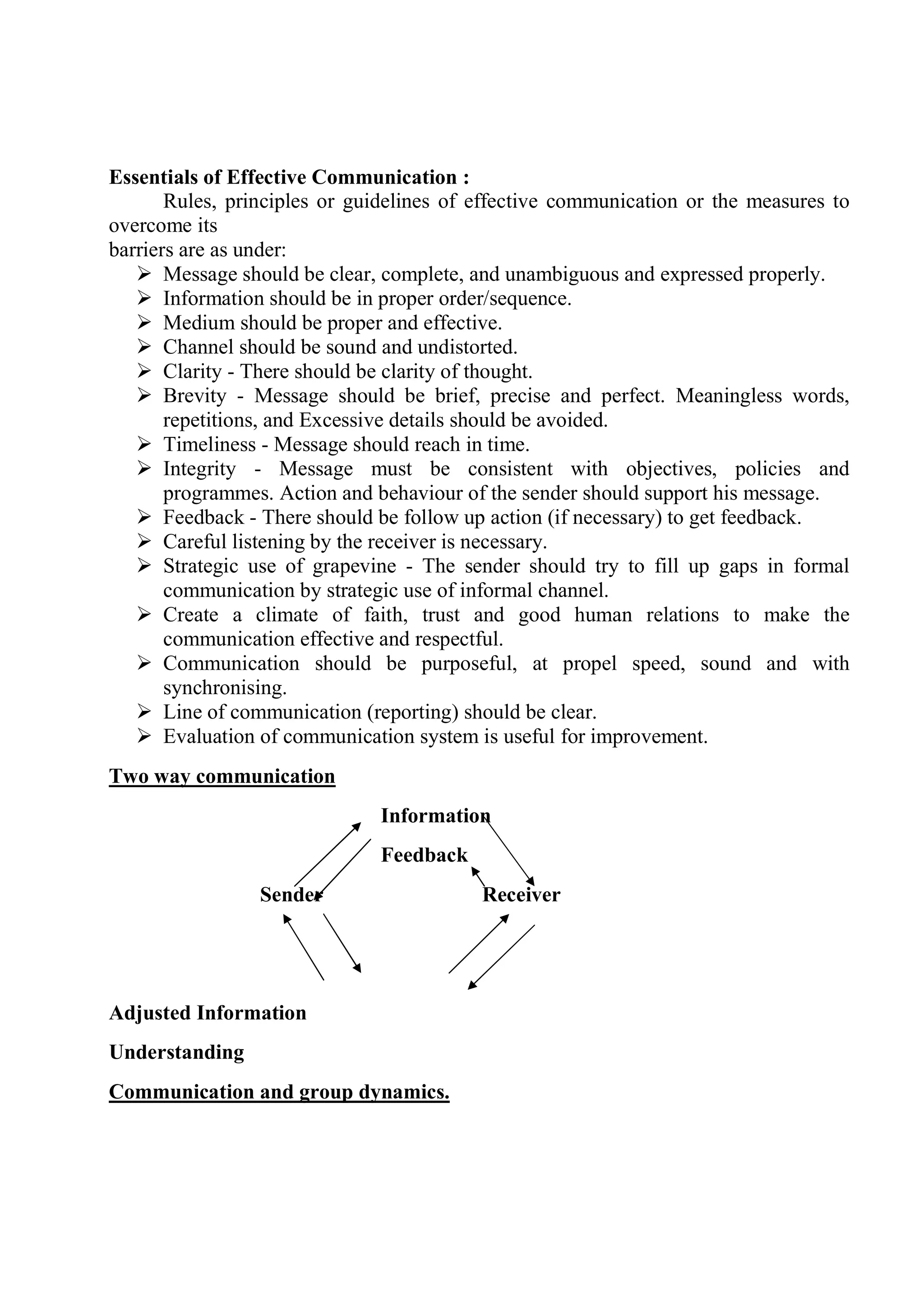 Essentials of Effective Communication :
Rules, principles or guidelines of effective communication or the measures to
overcome its
barriers are as under:
 Message should be clear, complete, and unambiguous and expressed properly.
 Information should be in proper order/sequence.
 Medium should be proper and effective.
 Channel should be sound and undistorted.
 Clarity - There should be clarity of thought.
 Brevity - Message should be brief, precise and perfect. Meaningless words,
repetitions, and Excessive details should be avoided.
 Timeliness - Message should reach in time.
 Integrity - Message must be consistent with objectives, policies and
programmes. Action and behaviour of the sender should support his message.
 Feedback - There should be follow up action (if necessary) to get feedback.
 Careful listening by the receiver is necessary.
 Strategic use of grapevine - The sender should try to fill up gaps in formal
communication by strategic use of informal channel.
 Create a climate of faith, trust and good human relations to make the
communication effective and respectful.
 Communication should be purposeful, at propel speed, sound and with
synchronising.
 Line of communication (reporting) should be clear.
 Evaluation of communication system is useful for improvement.
Two way communication
Information
Feedback
Sender Receiver
Adjusted Information
Understanding
Communication and group dynamics.
 