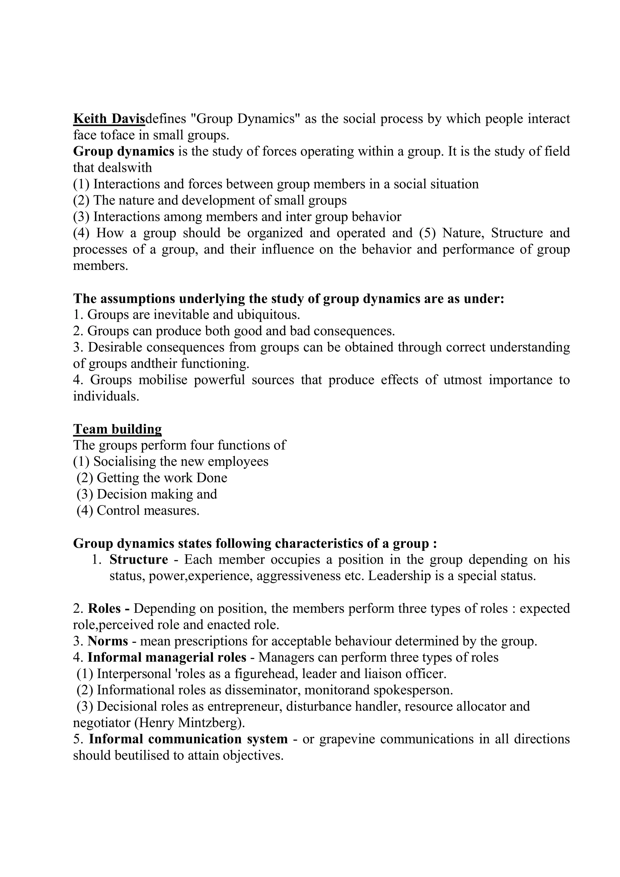 Keith Davisdefines "Group Dynamics" as the social process by which people interact
face toface in small groups.
Group dynamics is the study of forces operating within a group. It is the study of field
that dealswith
(1) Interactions and forces between group members in a social situation
(2) The nature and development of small groups
(3) Interactions among members and inter group behavior
(4) How a group should be organized and operated and (5) Nature, Structure and
processes of a group, and their influence on the behavior and performance of group
members.
The assumptions underlying the study of group dynamics are as under:
1. Groups are inevitable and ubiquitous.
2. Groups can produce both good and bad consequences.
3. Desirable consequences from groups can be obtained through correct understanding
of groups andtheir functioning.
4. Groups mobilise powerful sources that produce effects of utmost importance to
individuals.
Team building
The groups perform four functions of
(1) Socialising the new employees
(2) Getting the work Done
(3) Decision making and
(4) Control measures.
Group dynamics states following characteristics of a group :
1. Structure - Each member occupies a position in the group depending on his
status, power,experience, aggressiveness etc. Leadership is a special status.
2. Roles - Depending on position, the members perform three types of roles : expected
role,perceived role and enacted role.
3. Norms - mean prescriptions for acceptable behaviour determined by the group.
4. Informal managerial roles - Managers can perform three types of roles
(1) Interpersonal 'roles as a figurehead, leader and liaison officer.
(2) Informational roles as disseminator, monitorand spokesperson.
(3) Decisional roles as entrepreneur, disturbance handler, resource allocator and
negotiator (Henry Mintzberg).
5. Informal communication system - or grapevine communications in all directions
should beutilised to attain objectives.
 