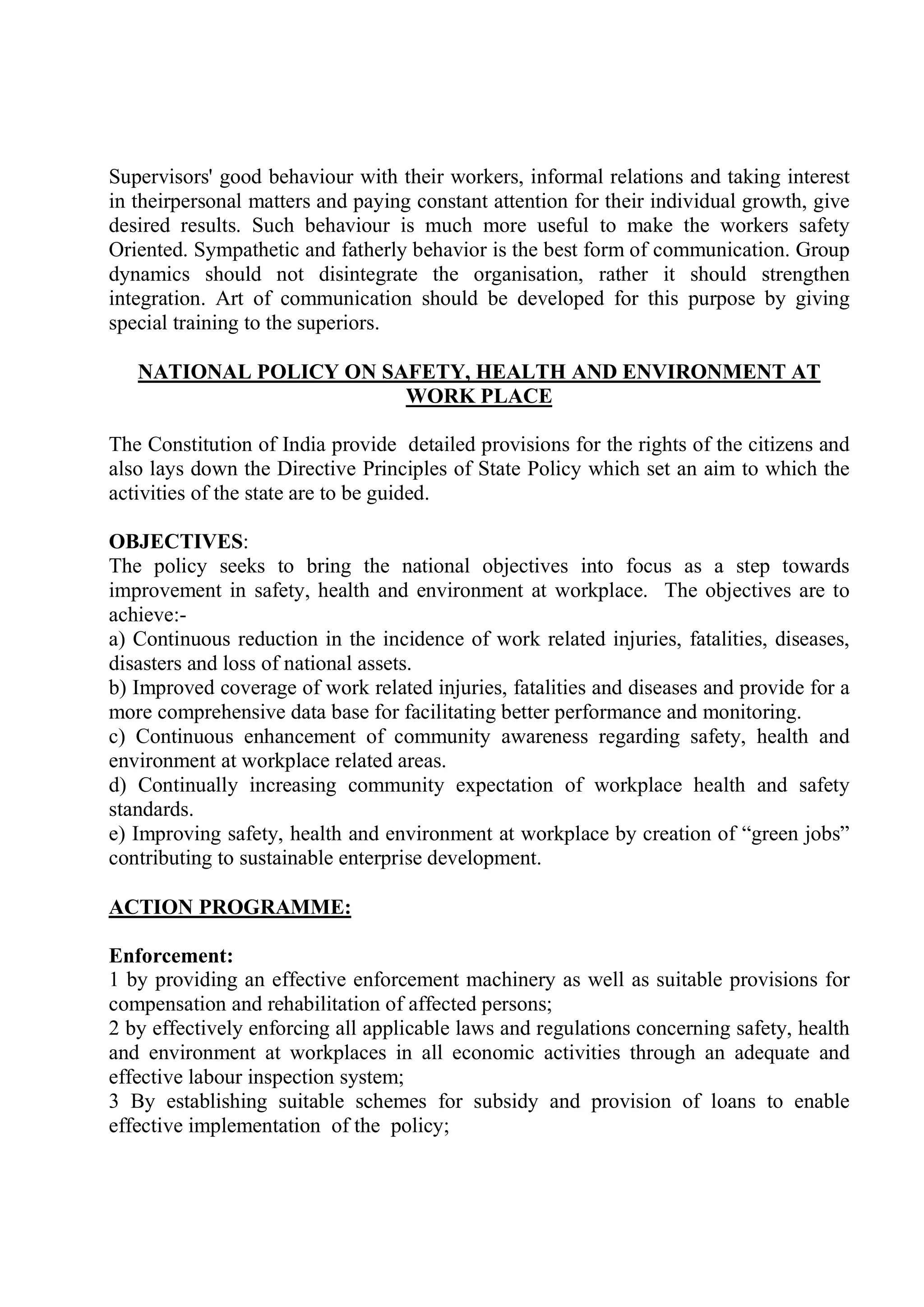 Supervisors' good behaviour with their workers, informal relations and taking interest
in theirpersonal matters and paying constant attention for their individual growth, give
desired results. Such behaviour is much more useful to make the workers safety
Oriented. Sympathetic and fatherly behavior is the best form of communication. Group
dynamics should not disintegrate the organisation, rather it should strengthen
integration. Art of communication should be developed for this purpose by giving
special training to the superiors.
NATIONAL POLICY ON SAFETY, HEALTH AND ENVIRONMENT AT
WORK PLACE
The Constitution of India provide detailed provisions for the rights of the citizens and
also lays down the Directive Principles of State Policy which set an aim to which the
activities of the state are to be guided.
OBJECTIVES:
The policy seeks to bring the national objectives into focus as a step towards
improvement in safety, health and environment at workplace. The objectives are to
achieve:-
a) Continuous reduction in the incidence of work related injuries, fatalities, diseases,
disasters and loss of national assets.
b) Improved coverage of work related injuries, fatalities and diseases and provide for a
more comprehensive data base for facilitating better performance and monitoring.
c) Continuous enhancement of community awareness regarding safety, health and
environment at workplace related areas.
d) Continually increasing community expectation of workplace health and safety
standards.
e) Improving safety, health and environment at workplace by creation of “green jobs”
contributing to sustainable enterprise development.
ACTION PROGRAMME:
Enforcement:
1 by providing an effective enforcement machinery as well as suitable provisions for
compensation and rehabilitation of affected persons;
2 by effectively enforcing all applicable laws and regulations concerning safety, health
and environment at workplaces in all economic activities through an adequate and
effective labour inspection system;
3 By establishing suitable schemes for subsidy and provision of loans to enable
effective implementation of the policy;
 