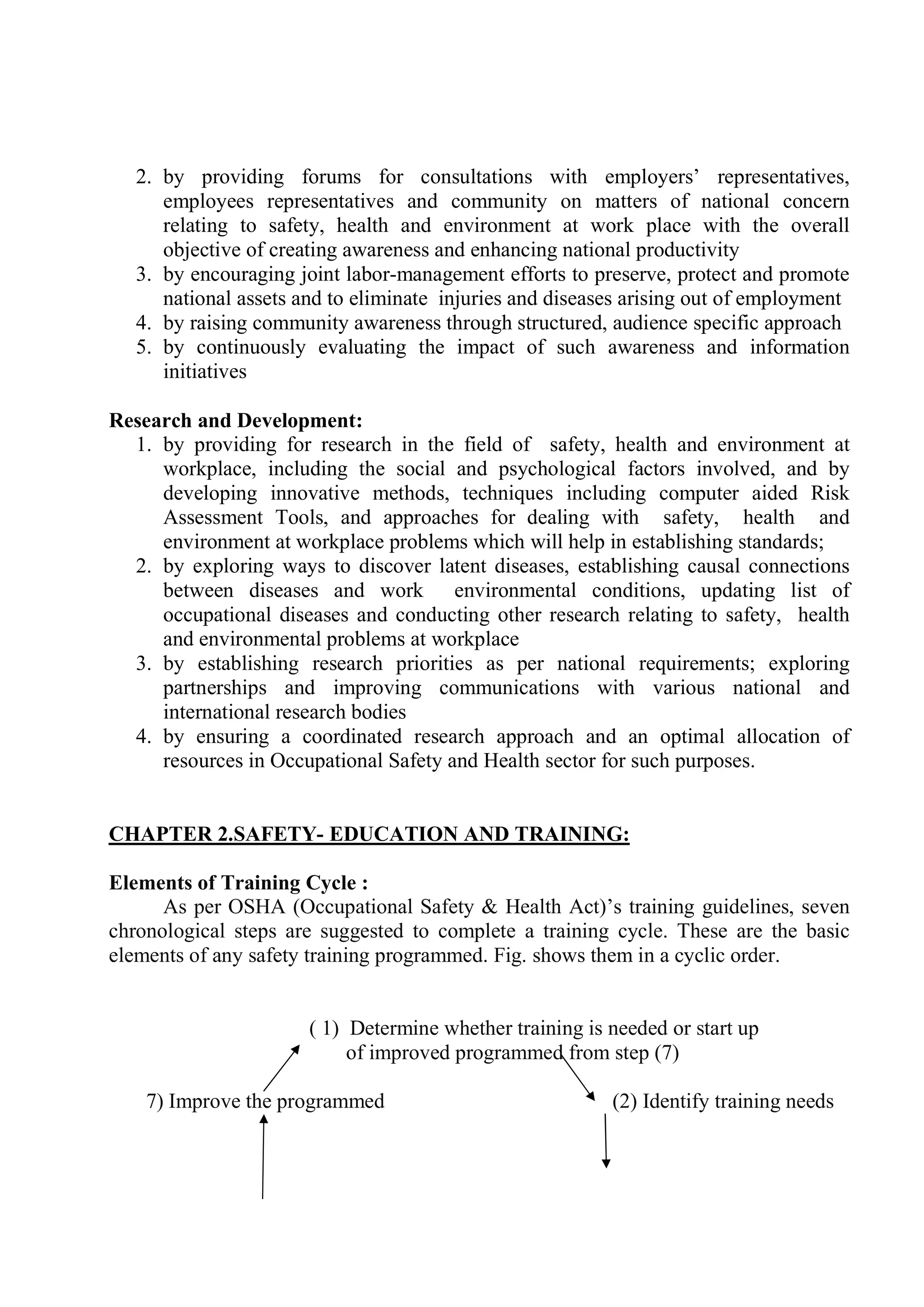 2. by providing forums for consultations with employers’ representatives,
employees representatives and community on matters of national concern
relating to safety, health and environment at work place with the overall
objective of creating awareness and enhancing national productivity
3. by encouraging joint labor-management efforts to preserve, protect and promote
national assets and to eliminate injuries and diseases arising out of employment
4. by raising community awareness through structured, audience specific approach
5. by continuously evaluating the impact of such awareness and information
initiatives
Research and Development:
1. by providing for research in the field of safety, health and environment at
workplace, including the social and psychological factors involved, and by
developing innovative methods, techniques including computer aided Risk
Assessment Tools, and approaches for dealing with safety, health and
environment at workplace problems which will help in establishing standards;
2. by exploring ways to discover latent diseases, establishing causal connections
between diseases and work environmental conditions, updating list of
occupational diseases and conducting other research relating to safety, health
and environmental problems at workplace
3. by establishing research priorities as per national requirements; exploring
partnerships and improving communications with various national and
international research bodies
4. by ensuring a coordinated research approach and an optimal allocation of
resources in Occupational Safety and Health sector for such purposes.
CHAPTER 2.SAFETY- EDUCATION AND TRAINING:
Elements of Training Cycle :
As per OSHA (Occupational Safety & Health Act)’s training guidelines, seven
chronological steps are suggested to complete a training cycle. These are the basic
elements of any safety training programmed. Fig. shows them in a cyclic order.
( 1) Determine whether training is needed or start up
of improved programmed from step (7)
7) Improve the programmed (2) Identify training needs
 