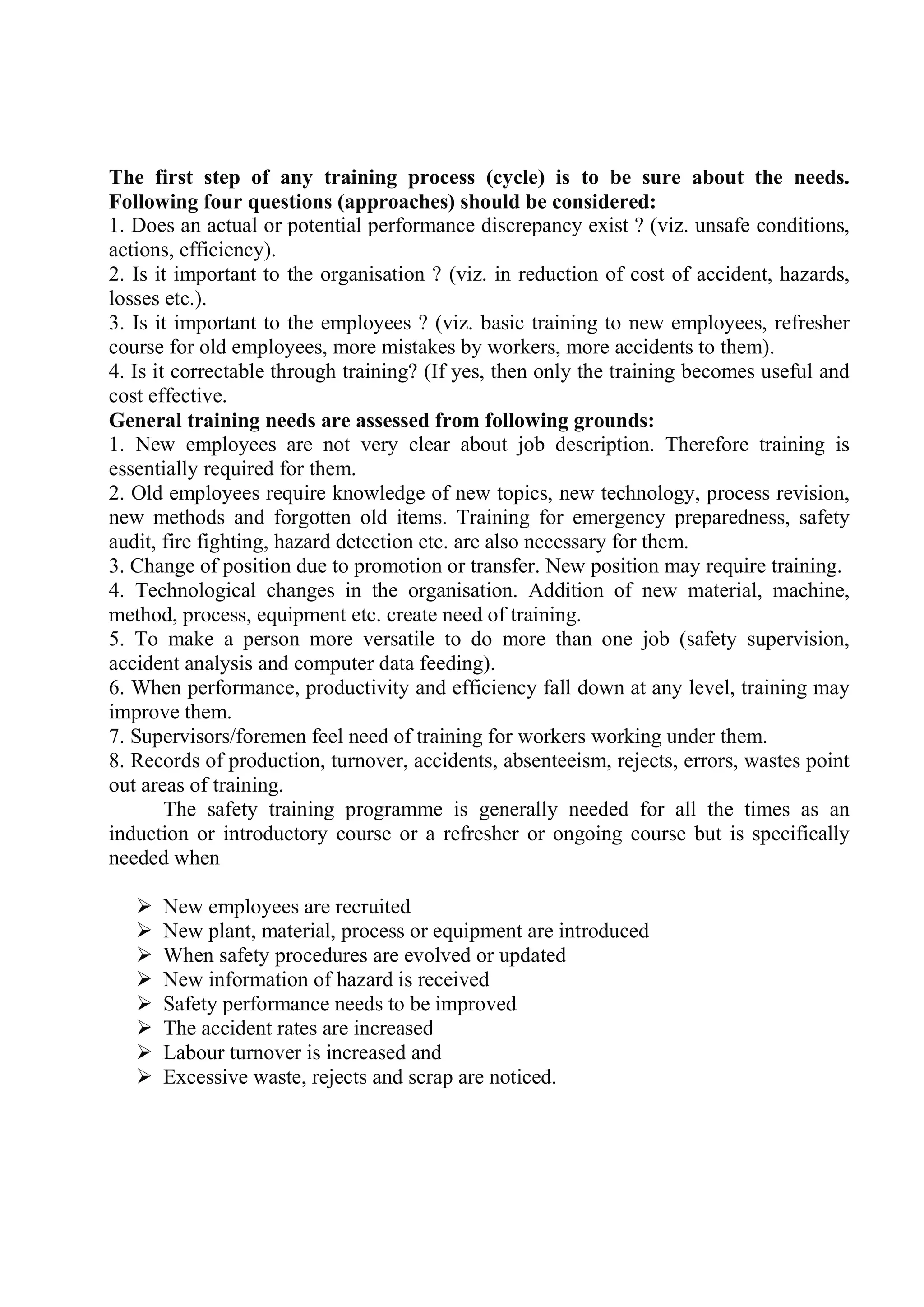 The first step of any training process (cycle) is to be sure about the needs.
Following four questions (approaches) should be considered:
1. Does an actual or potential performance discrepancy exist ? (viz. unsafe conditions,
actions, efficiency).
2. Is it important to the organisation ? (viz. in reduction of cost of accident, hazards,
losses etc.).
3. Is it important to the employees ? (viz. basic training to new employees, refresher
course for old employees, more mistakes by workers, more accidents to them).
4. Is it correctable through training? (If yes, then only the training becomes useful and
cost effective.
General training needs are assessed from following grounds:
1. New employees are not very clear about job description. Therefore training is
essentially required for them.
2. Old employees require knowledge of new topics, new technology, process revision,
new methods and forgotten old items. Training for emergency preparedness, safety
audit, fire fighting, hazard detection etc. are also necessary for them.
3. Change of position due to promotion or transfer. New position may require training.
4. Technological changes in the organisation. Addition of new material, machine,
method, process, equipment etc. create need of training.
5. To make a person more versatile to do more than one job (safety supervision,
accident analysis and computer data feeding).
6. When performance, productivity and efficiency fall down at any level, training may
improve them.
7. Supervisors/foremen feel need of training for workers working under them.
8. Records of production, turnover, accidents, absenteeism, rejects, errors, wastes point
out areas of training.
The safety training programme is generally needed for all the times as an
induction or introductory course or a refresher or ongoing course but is specifically
needed when
 New employees are recruited
 New plant, material, process or equipment are introduced
 When safety procedures are evolved or updated
 New information of hazard is received
 Safety performance needs to be improved
 The accident rates are increased
 Labour turnover is increased and
 Excessive waste, rejects and scrap are noticed.
 