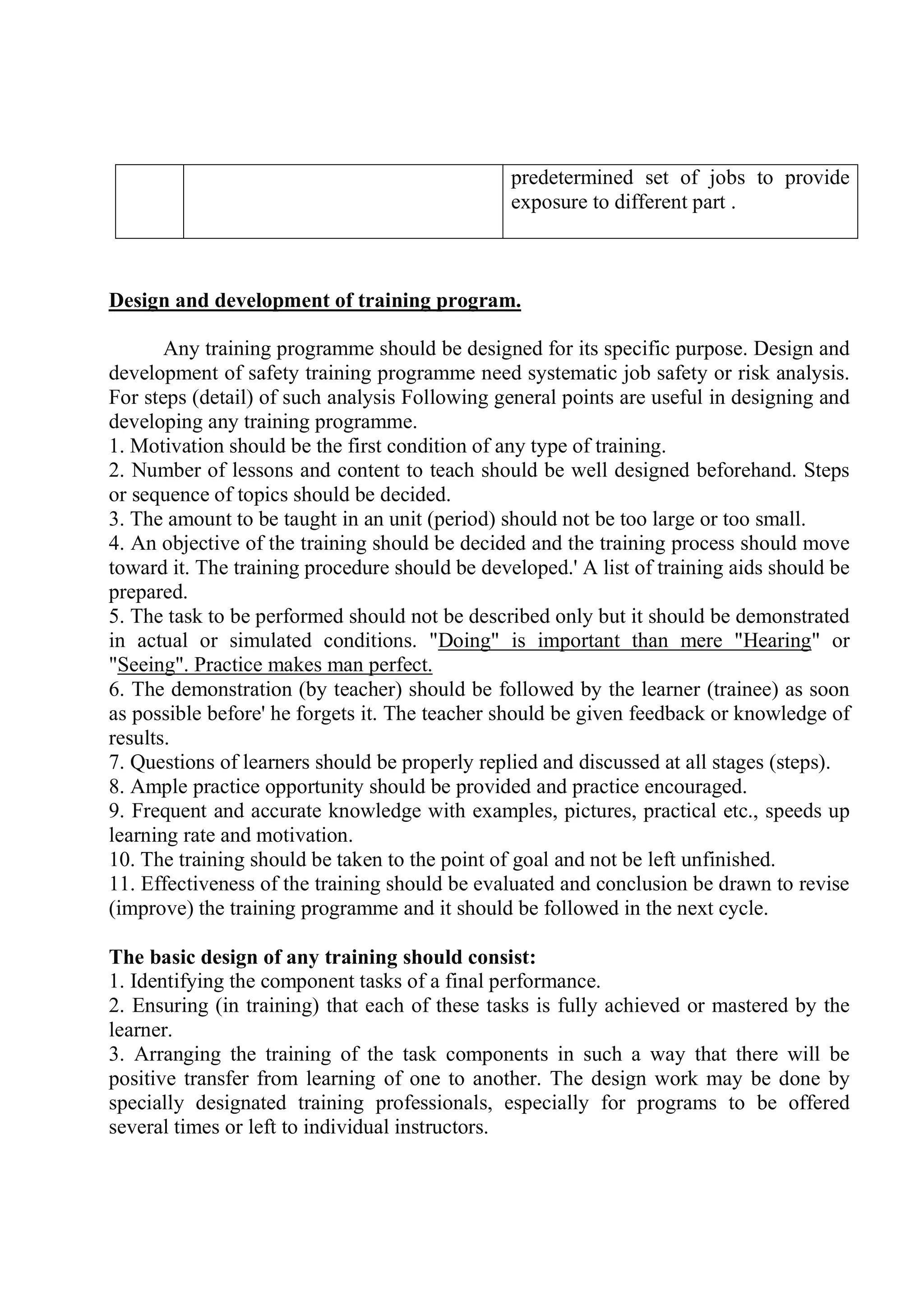 predetermined set of jobs to provide
exposure to different part .
Design and development of training program.
Any training programme should be designed for its specific purpose. Design and
development of safety training programme need systematic job safety or risk analysis.
For steps (detail) of such analysis Following general points are useful in designing and
developing any training programme.
1. Motivation should be the first condition of any type of training.
2. Number of lessons and content to teach should be well designed beforehand. Steps
or sequence of topics should be decided.
3. The amount to be taught in an unit (period) should not be too large or too small.
4. An objective of the training should be decided and the training process should move
toward it. The training procedure should be developed.' A list of training aids should be
prepared.
5. The task to be performed should not be described only but it should be demonstrated
in actual or simulated conditions. "Doing" is important than mere "Hearing" or
"Seeing". Practice makes man perfect.
6. The demonstration (by teacher) should be followed by the learner (trainee) as soon
as possible before' he forgets it. The teacher should be given feedback or knowledge of
results.
7. Questions of learners should be properly replied and discussed at all stages (steps).
8. Ample practice opportunity should be provided and practice encouraged.
9. Frequent and accurate knowledge with examples, pictures, practical etc., speeds up
learning rate and motivation.
10. The training should be taken to the point of goal and not be left unfinished.
11. Effectiveness of the training should be evaluated and conclusion be drawn to revise
(improve) the training programme and it should be followed in the next cycle.
The basic design of any training should consist:
1. Identifying the component tasks of a final performance.
2. Ensuring (in training) that each of these tasks is fully achieved or mastered by the
learner.
3. Arranging the training of the task components in such a way that there will be
positive transfer from learning of one to another. The design work may be done by
specially designated training professionals, especially for programs to be offered
several times or left to individual instructors.
 