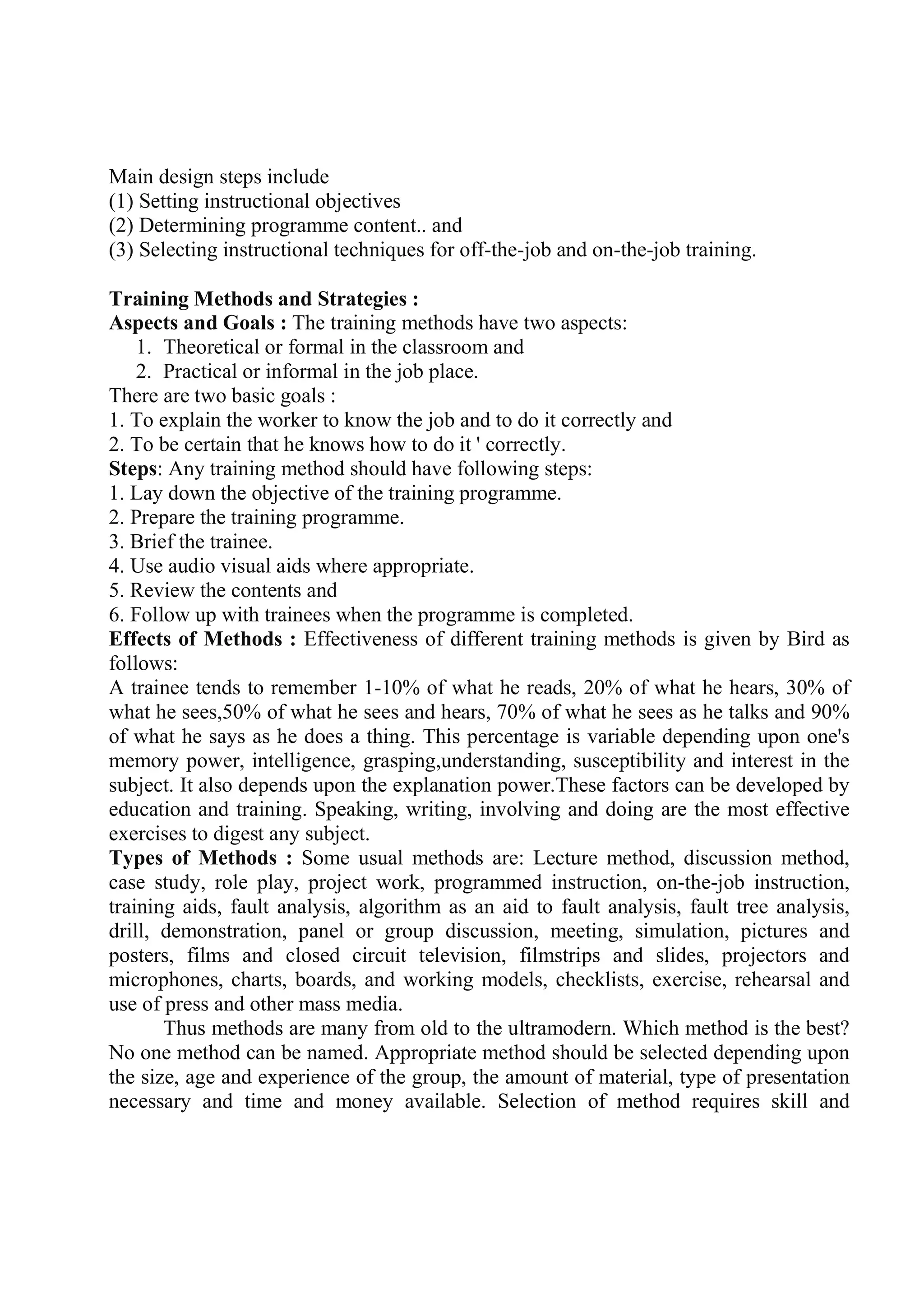 Main design steps include
(1) Setting instructional objectives
(2) Determining programme content.. and
(3) Selecting instructional techniques for off-the-job and on-the-job training.
Training Methods and Strategies :
Aspects and Goals : The training methods have two aspects:
1. Theoretical or formal in the classroom and
2. Practical or informal in the job place.
There are two basic goals :
1. To explain the worker to know the job and to do it correctly and
2. To be certain that he knows how to do it ' correctly.
Steps: Any training method should have following steps:
1. Lay down the objective of the training programme.
2. Prepare the training programme.
3. Brief the trainee.
4. Use audio visual aids where appropriate.
5. Review the contents and
6. Follow up with trainees when the programme is completed.
Effects of Methods : Effectiveness of different training methods is given by Bird as
follows:
A trainee tends to remember 1-10% of what he reads, 20% of what he hears, 30% of
what he sees,50% of what he sees and hears, 70% of what he sees as he talks and 90%
of what he says as he does a thing. This percentage is variable depending upon one's
memory power, intelligence, grasping,understanding, susceptibility and interest in the
subject. It also depends upon the explanation power.These factors can be developed by
education and training. Speaking, writing, involving and doing are the most effective
exercises to digest any subject.
Types of Methods : Some usual methods are: Lecture method, discussion method,
case study, role play, project work, programmed instruction, on-the-job instruction,
training aids, fault analysis, algorithm as an aid to fault analysis, fault tree analysis,
drill, demonstration, panel or group discussion, meeting, simulation, pictures and
posters, films and closed circuit television, filmstrips and slides, projectors and
microphones, charts, boards, and working models, checklists, exercise, rehearsal and
use of press and other mass media.
Thus methods are many from old to the ultramodern. Which method is the best?
No one method can be named. Appropriate method should be selected depending upon
the size, age and experience of the group, the amount of material, type of presentation
necessary and time and money available. Selection of method requires skill and
 