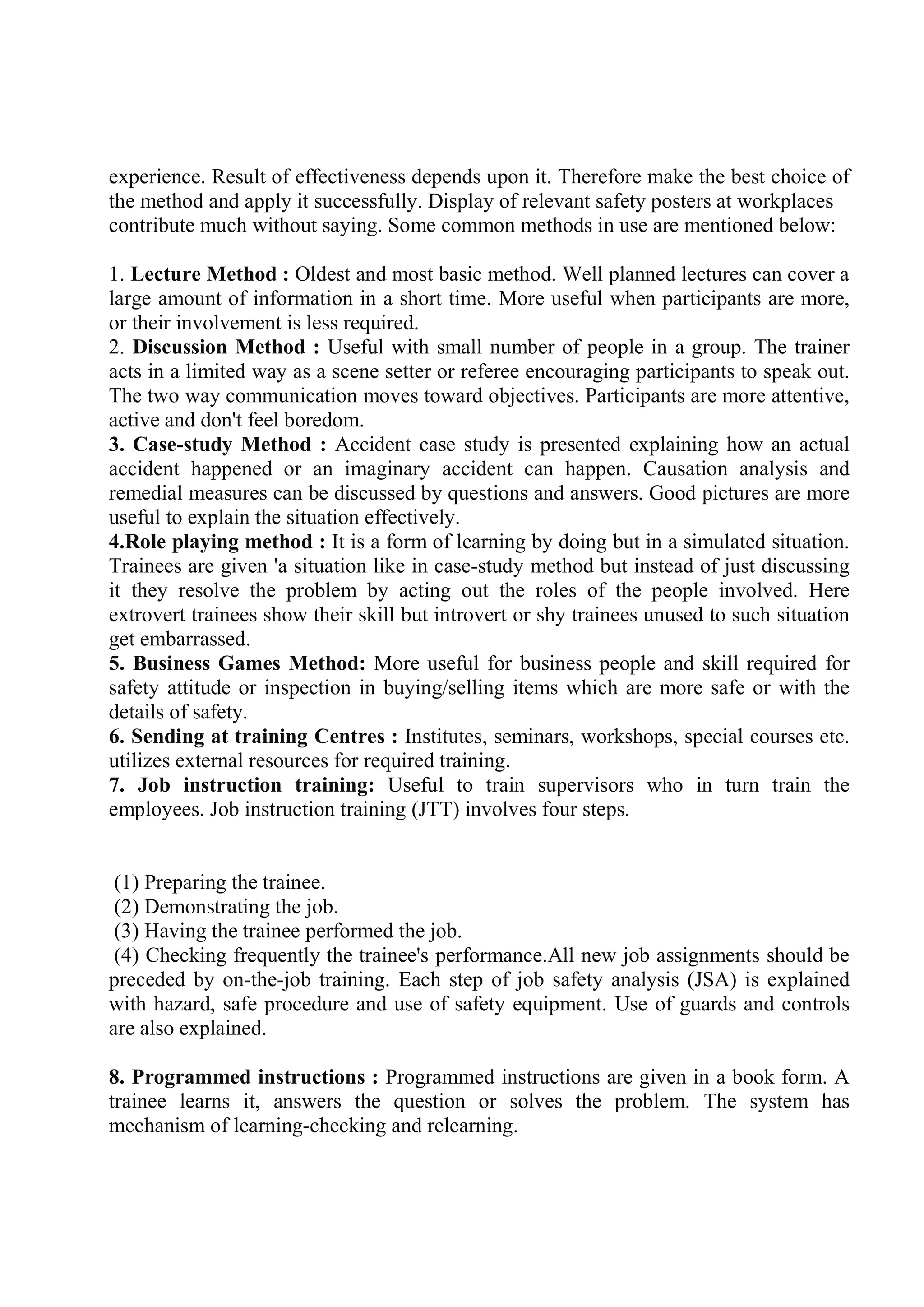 experience. Result of effectiveness depends upon it. Therefore make the best choice of
the method and apply it successfully. Display of relevant safety posters at workplaces
contribute much without saying. Some common methods in use are mentioned below:
1. Lecture Method : Oldest and most basic method. Well planned lectures can cover a
large amount of information in a short time. More useful when participants are more,
or their involvement is less required.
2. Discussion Method : Useful with small number of people in a group. The trainer
acts in a limited way as a scene setter or referee encouraging participants to speak out.
The two way communication moves toward objectives. Participants are more attentive,
active and don't feel boredom.
3. Case-study Method : Accident case study is presented explaining how an actual
accident happened or an imaginary accident can happen. Causation analysis and
remedial measures can be discussed by questions and answers. Good pictures are more
useful to explain the situation effectively.
4.Role playing method : It is a form of learning by doing but in a simulated situation.
Trainees are given 'a situation like in case-study method but instead of just discussing
it they resolve the problem by acting out the roles of the people involved. Here
extrovert trainees show their skill but introvert or shy trainees unused to such situation
get embarrassed.
5. Business Games Method: More useful for business people and skill required for
safety attitude or inspection in buying/selling items which are more safe or with the
details of safety.
6. Sending at training Centres : Institutes, seminars, workshops, special courses etc.
utilizes external resources for required training.
7. Job instruction training: Useful to train supervisors who in turn train the
employees. Job instruction training (JTT) involves four steps.
(1) Preparing the trainee.
(2) Demonstrating the job.
(3) Having the trainee performed the job.
(4) Checking frequently the trainee's performance.All new job assignments should be
preceded by on-the-job training. Each step of job safety analysis (JSA) is explained
with hazard, safe procedure and use of safety equipment. Use of guards and controls
are also explained.
8. Programmed instructions : Programmed instructions are given in a book form. A
trainee learns it, answers the question or solves the problem. The system has
mechanism of learning-checking and relearning.
 