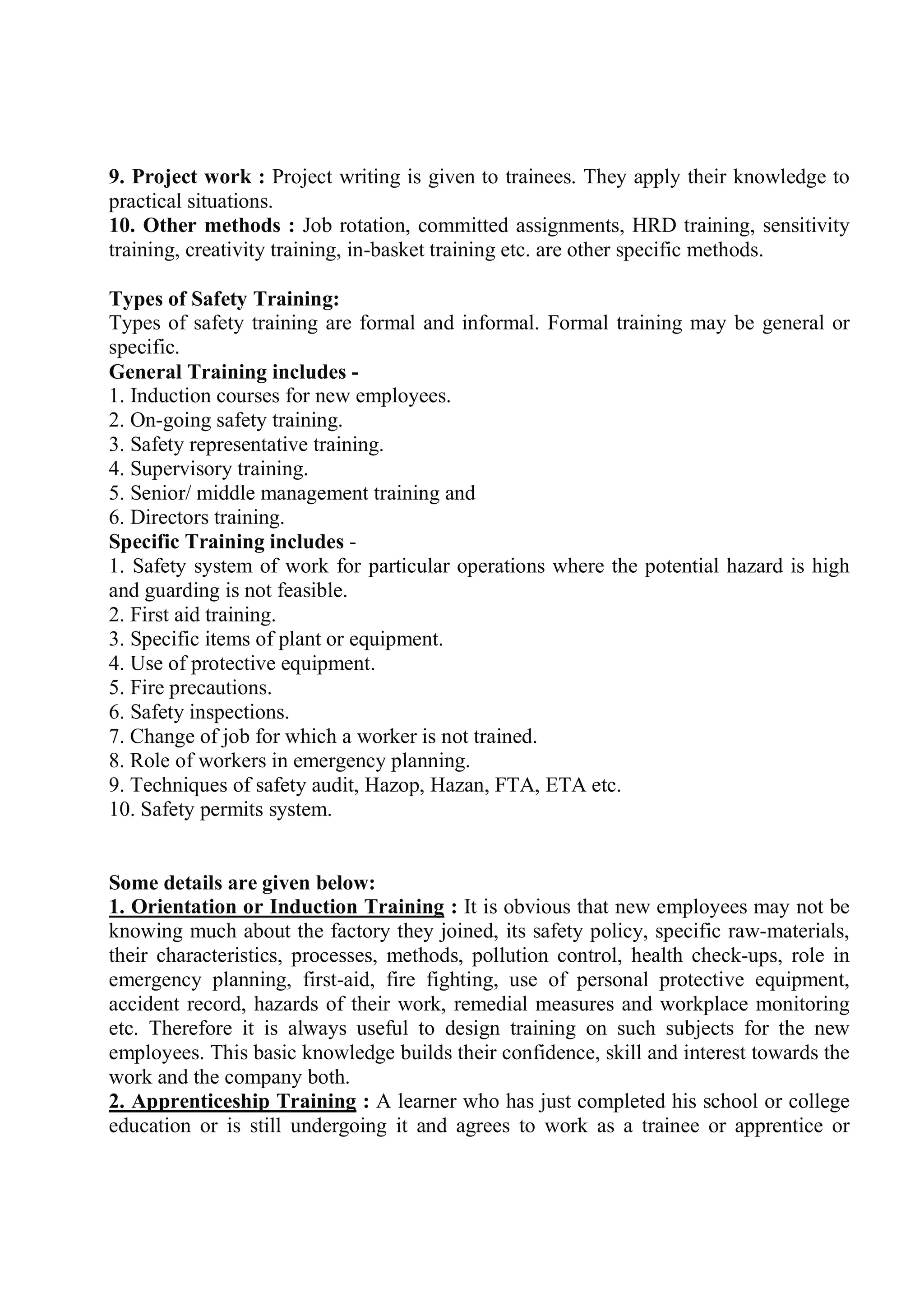 9. Project work : Project writing is given to trainees. They apply their knowledge to
practical situations.
10. Other methods : Job rotation, committed assignments, HRD training, sensitivity
training, creativity training, in-basket training etc. are other specific methods.
Types of Safety Training:
Types of safety training are formal and informal. Formal training may be general or
specific.
General Training includes -
1. Induction courses for new employees.
2. On-going safety training.
3. Safety representative training.
4. Supervisory training.
5. Senior/ middle management training and
6. Directors training.
Specific Training includes -
1. Safety system of work for particular operations where the potential hazard is high
and guarding is not feasible.
2. First aid training.
3. Specific items of plant or equipment.
4. Use of protective equipment.
5. Fire precautions.
6. Safety inspections.
7. Change of job for which a worker is not trained.
8. Role of workers in emergency planning.
9. Techniques of safety audit, Hazop, Hazan, FTA, ETA etc.
10. Safety permits system.
Some details are given below:
1. Orientation or Induction Training : It is obvious that new employees may not be
knowing much about the factory they joined, its safety policy, specific raw-materials,
their characteristics, processes, methods, pollution control, health check-ups, role in
emergency planning, first-aid, fire fighting, use of personal protective equipment,
accident record, hazards of their work, remedial measures and workplace monitoring
etc. Therefore it is always useful to design training on such subjects for the new
employees. This basic knowledge builds their confidence, skill and interest towards the
work and the company both.
2. Apprenticeship Training : A learner who has just completed his school or college
education or is still undergoing it and agrees to work as a trainee or apprentice or
 