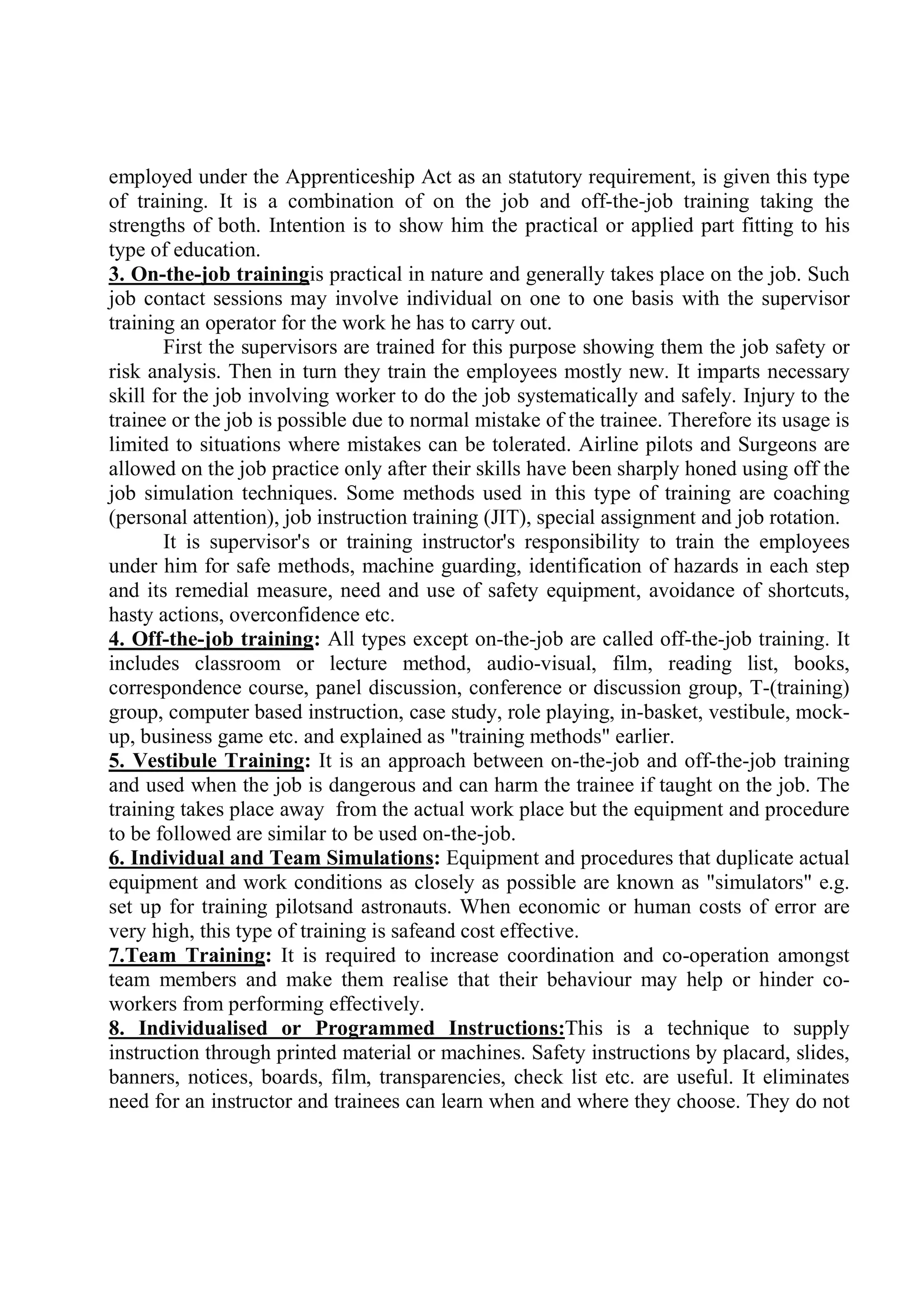 employed under the Apprenticeship Act as an statutory requirement, is given this type
of training. It is a combination of on the job and off-the-job training taking the
strengths of both. Intention is to show him the practical or applied part fitting to his
type of education.
3. On-the-job trainingis practical in nature and generally takes place on the job. Such
job contact sessions may involve individual on one to one basis with the supervisor
training an operator for the work he has to carry out.
First the supervisors are trained for this purpose showing them the job safety or
risk analysis. Then in turn they train the employees mostly new. It imparts necessary
skill for the job involving worker to do the job systematically and safely. Injury to the
trainee or the job is possible due to normal mistake of the trainee. Therefore its usage is
limited to situations where mistakes can be tolerated. Airline pilots and Surgeons are
allowed on the job practice only after their skills have been sharply honed using off the
job simulation techniques. Some methods used in this type of training are coaching
(personal attention), job instruction training (JIT), special assignment and job rotation.
It is supervisor's or training instructor's responsibility to train the employees
under him for safe methods, machine guarding, identification of hazards in each step
and its remedial measure, need and use of safety equipment, avoidance of shortcuts,
hasty actions, overconfidence etc.
4. Off-the-job training: All types except on-the-job are called off-the-job training. It
includes classroom or lecture method, audio-visual, film, reading list, books,
correspondence course, panel discussion, conference or discussion group, T-(training)
group, computer based instruction, case study, role playing, in-basket, vestibule, mock-
up, business game etc. and explained as "training methods" earlier.
5. Vestibule Training: It is an approach between on-the-job and off-the-job training
and used when the job is dangerous and can harm the trainee if taught on the job. The
training takes place away from the actual work place but the equipment and procedure
to be followed are similar to be used on-the-job.
6. Individual and Team Simulations: Equipment and procedures that duplicate actual
equipment and work conditions as closely as possible are known as "simulators" e.g.
set up for training pilotsand astronauts. When economic or human costs of error are
very high, this type of training is safeand cost effective.
7.Team Training: It is required to increase coordination and co-operation amongst
team members and make them realise that their behaviour may help or hinder co-
workers from performing effectively.
8. Individualised or Programmed Instructions:This is a technique to supply
instruction through printed material or machines. Safety instructions by placard, slides,
banners, notices, boards, film, transparencies, check list etc. are useful. It eliminates
need for an instructor and trainees can learn when and where they choose. They do not
 