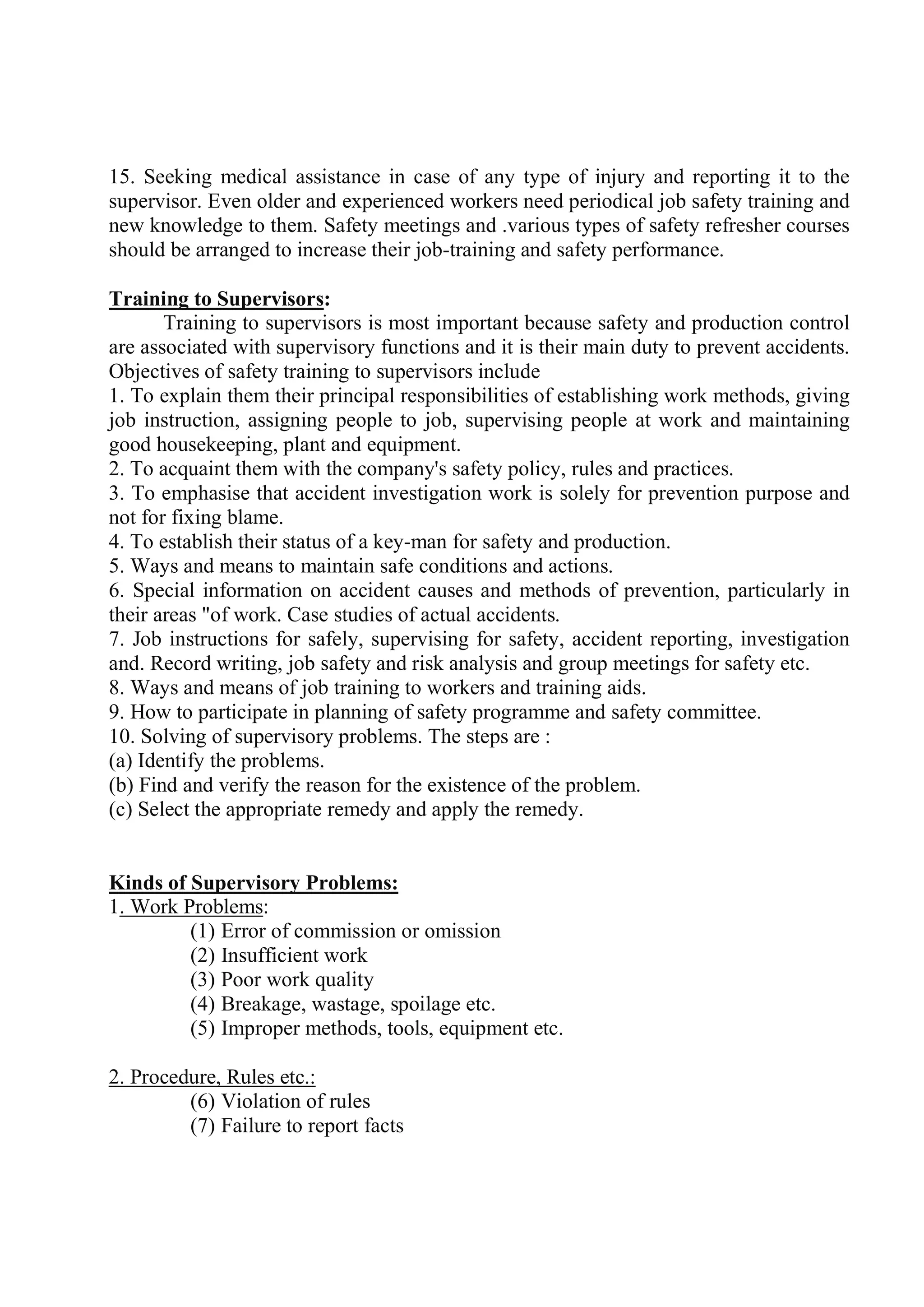 15. Seeking medical assistance in case of any type of injury and reporting it to the
supervisor. Even older and experienced workers need periodical job safety training and
new knowledge to them. Safety meetings and .various types of safety refresher courses
should be arranged to increase their job-training and safety performance.
Training to Supervisors:
Training to supervisors is most important because safety and production control
are associated with supervisory functions and it is their main duty to prevent accidents.
Objectives of safety training to supervisors include
1. To explain them their principal responsibilities of establishing work methods, giving
job instruction, assigning people to job, supervising people at work and maintaining
good housekeeping, plant and equipment.
2. To acquaint them with the company's safety policy, rules and practices.
3. To emphasise that accident investigation work is solely for prevention purpose and
not for fixing blame.
4. To establish their status of a key-man for safety and production.
5. Ways and means to maintain safe conditions and actions.
6. Special information on accident causes and methods of prevention, particularly in
their areas "of work. Case studies of actual accidents.
7. Job instructions for safely, supervising for safety, accident reporting, investigation
and. Record writing, job safety and risk analysis and group meetings for safety etc.
8. Ways and means of job training to workers and training aids.
9. How to participate in planning of safety programme and safety committee.
10. Solving of supervisory problems. The steps are :
(a) Identify the problems.
(b) Find and verify the reason for the existence of the problem.
(c) Select the appropriate remedy and apply the remedy.
Kinds of Supervisory Problems:
1. Work Problems:
(1) Error of commission or omission
(2) Insufficient work
(3) Poor work quality
(4) Breakage, wastage, spoilage etc.
(5) Improper methods, tools, equipment etc.
2. Procedure, Rules etc.:
(6) Violation of rules
(7) Failure to report facts
 