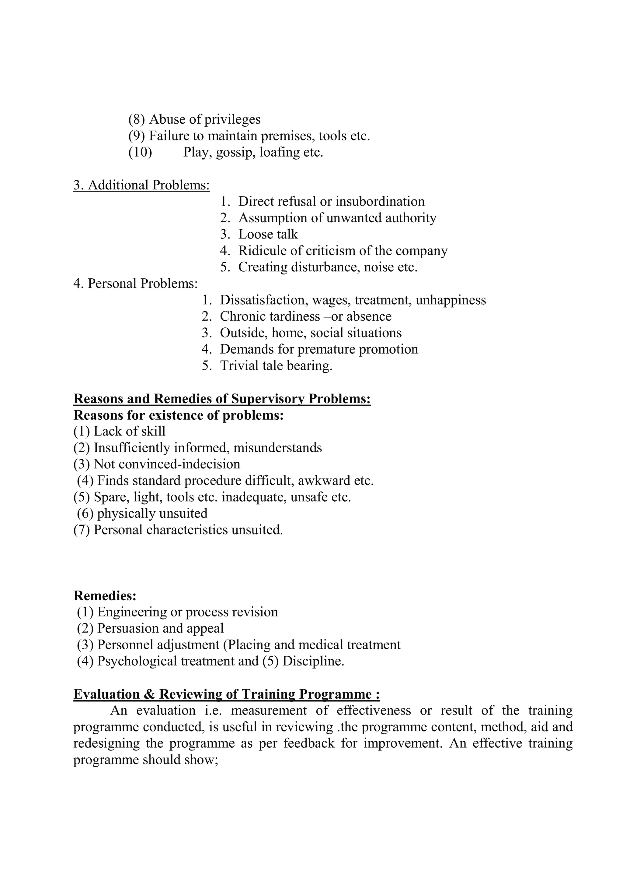 (8) Abuse of privileges
(9) Failure to maintain premises, tools etc.
(10) Play, gossip, loafing etc.
3. Additional Problems:
1. Direct refusal or insubordination
2. Assumption of unwanted authority
3. Loose talk
4. Ridicule of criticism of the company
5. Creating disturbance, noise etc.
4. Personal Problems:
1. Dissatisfaction, wages, treatment, unhappiness
2. Chronic tardiness –or absence
3. Outside, home, social situations
4. Demands for premature promotion
5. Trivial tale bearing.
Reasons and Remedies of Supervisory Problems:
Reasons for existence of problems:
(1) Lack of skill
(2) Insufficiently informed, misunderstands
(3) Not convinced-indecision
(4) Finds standard procedure difficult, awkward etc.
(5) Spare, light, tools etc. inadequate, unsafe etc.
(6) physically unsuited
(7) Personal characteristics unsuited.
Remedies:
(1) Engineering or process revision
(2) Persuasion and appeal
(3) Personnel adjustment (Placing and medical treatment
(4) Psychological treatment and (5) Discipline.
Evaluation & Reviewing of Training Programme :
An evaluation i.e. measurement of effectiveness or result of the training
programme conducted, is useful in reviewing .the programme content, method, aid and
redesigning the programme as per feedback for improvement. An effective training
programme should show;
 