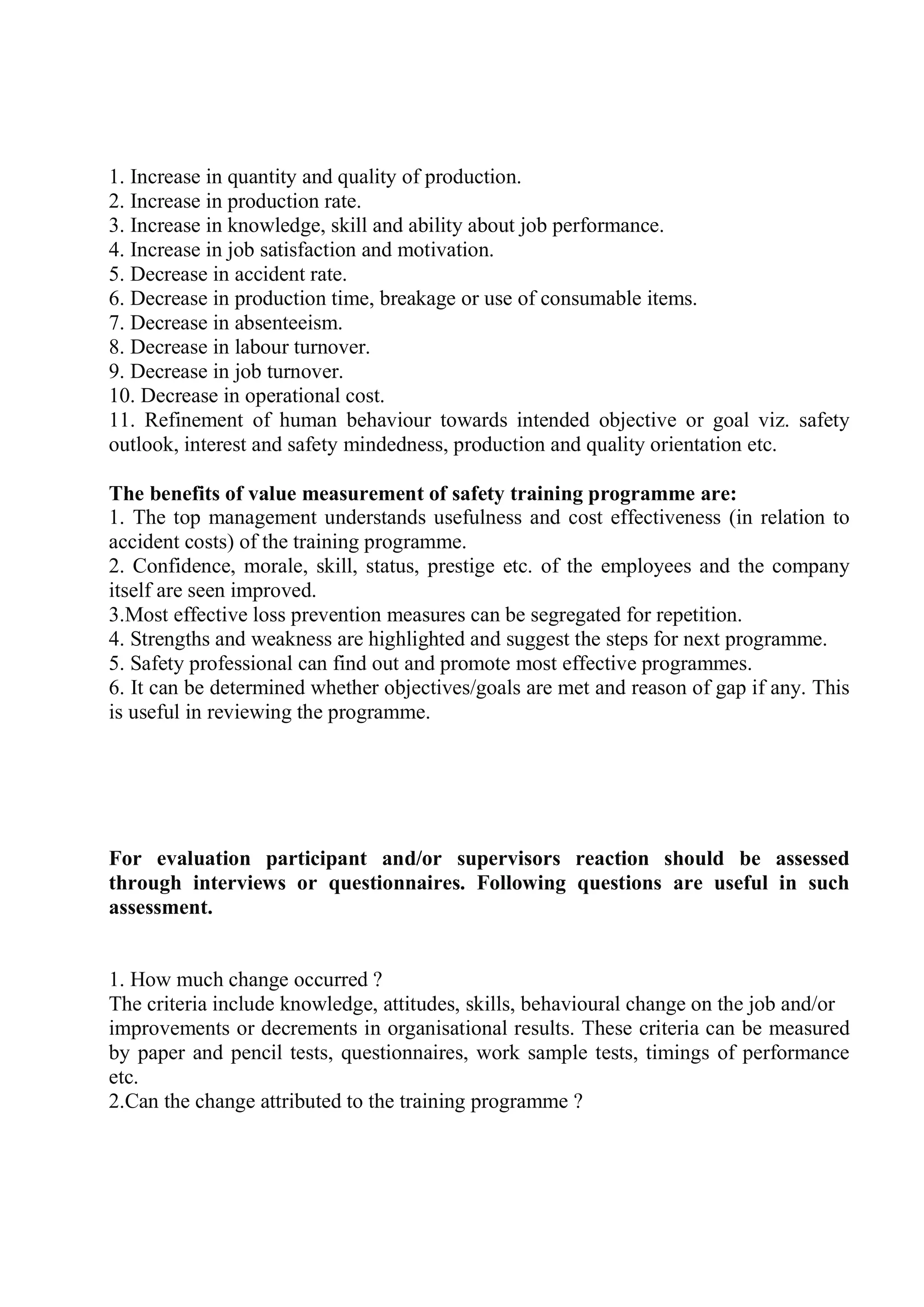1. Increase in quantity and quality of production.
2. Increase in production rate.
3. Increase in knowledge, skill and ability about job performance.
4. Increase in job satisfaction and motivation.
5. Decrease in accident rate.
6. Decrease in production time, breakage or use of consumable items.
7. Decrease in absenteeism.
8. Decrease in labour turnover.
9. Decrease in job turnover.
10. Decrease in operational cost.
11. Refinement of human behaviour towards intended objective or goal viz. safety
outlook, interest and safety mindedness, production and quality orientation etc.
The benefits of value measurement of safety training programme are:
1. The top management understands usefulness and cost effectiveness (in relation to
accident costs) of the training programme.
2. Confidence, morale, skill, status, prestige etc. of the employees and the company
itself are seen improved.
3.Most effective loss prevention measures can be segregated for repetition.
4. Strengths and weakness are highlighted and suggest the steps for next programme.
5. Safety professional can find out and promote most effective programmes.
6. It can be determined whether objectives/goals are met and reason of gap if any. This
is useful in reviewing the programme.
For evaluation participant and/or supervisors reaction should be assessed
through interviews or questionnaires. Following questions are useful in such
assessment.
1. How much change occurred ?
The criteria include knowledge, attitudes, skills, behavioural change on the job and/or
improvements or decrements in organisational results. These criteria can be measured
by paper and pencil tests, questionnaires, work sample tests, timings of performance
etc.
2.Can the change attributed to the training programme ?
 