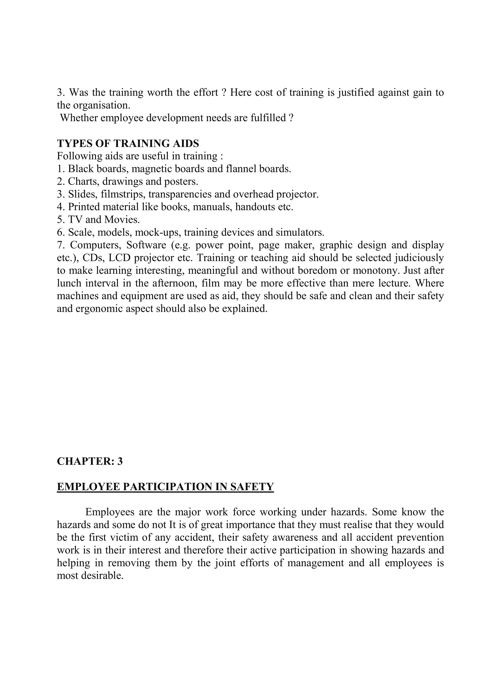 3. Was the training worth the effort ? Here cost of training is justified against gain to
the organisation.
Whether employee development needs are fulfilled ?
TYPES OF TRAINING AIDS
Following aids are useful in training :
1. Black boards, magnetic boards and flannel boards.
2. Charts, drawings and posters.
3. Slides, filmstrips, transparencies and overhead projector.
4. Printed material like books, manuals, handouts etc.
5. TV and Movies.
6. Scale, models, mock-ups, training devices and simulators.
7. Computers, Software (e.g. power point, page maker, graphic design and display
etc.), CDs, LCD projector etc. Training or teaching aid should be selected judiciously
to make learning interesting, meaningful and without boredom or monotony. Just after
lunch interval in the afternoon, film may be more effective than mere lecture. Where
machines and equipment are used as aid, they should be safe and clean and their safety
and ergonomic aspect should also be explained.
CHAPTER: 3
EMPLOYEE PARTICIPATION IN SAFETY
Employees are the major work force working under hazards. Some know the
hazards and some do not It is of great importance that they must realise that they would
be the first victim of any accident, their safety awareness and all accident prevention
work is in their interest and therefore their active participation in showing hazards and
helping in removing them by the joint efforts of management and all employees is
most desirable.
 