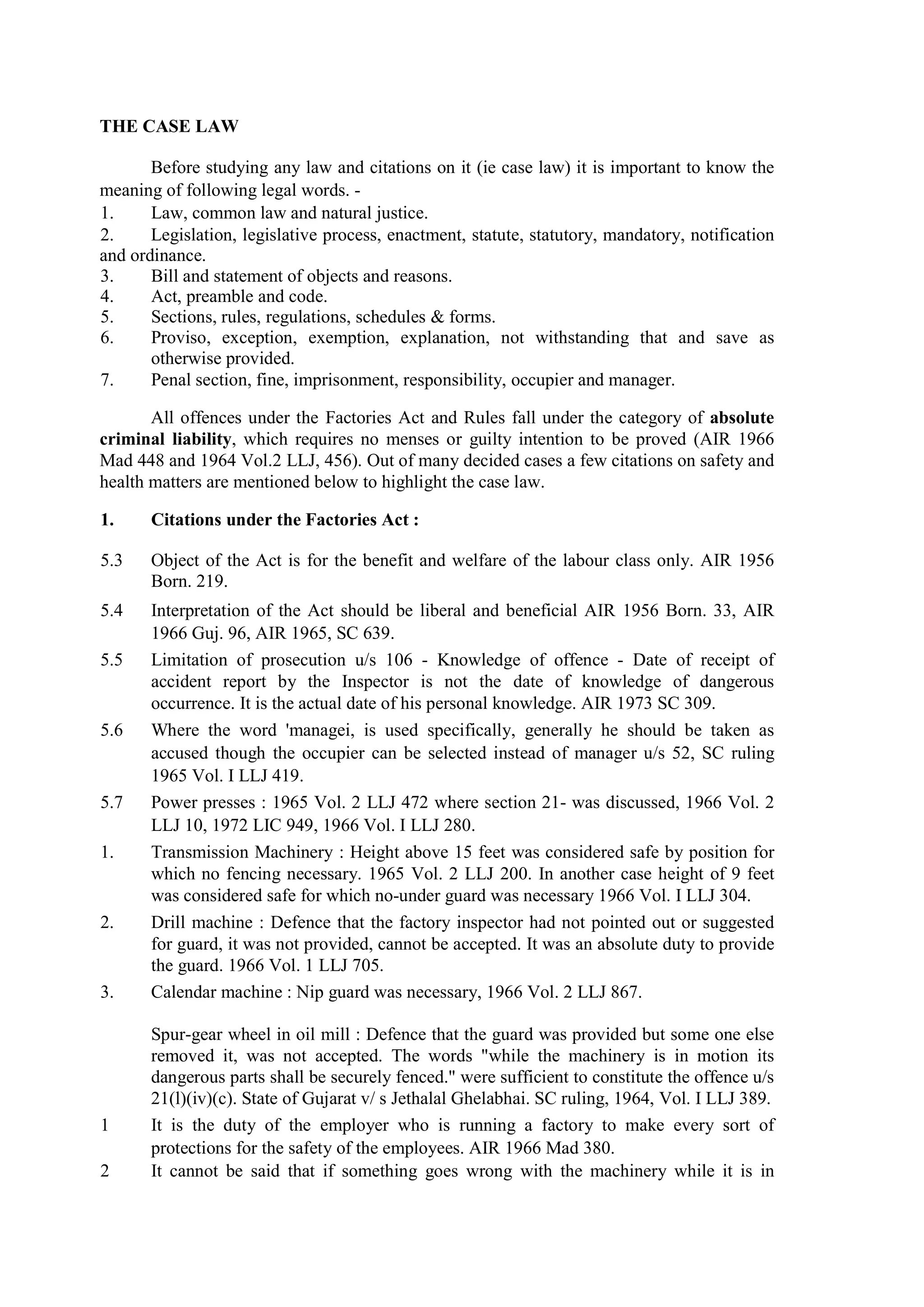 THE CASE LAW
Before studying any law and citations on it (ie case law) it is important to know the
meaning of following legal words. -
1. Law, common law and natural justice.
2. Legislation, legislative process, enactment, statute, statutory, mandatory, notification
and ordinance.
3. Bill and statement of objects and reasons.
4. Act, preamble and code.
5. Sections, rules, regulations, schedules & forms.
6. Proviso, exception, exemption, explanation, not withstanding that and save as
otherwise provided.
7. Penal section, fine, imprisonment, responsibility, occupier and manager.
All offences under the Factories Act and Rules fall under the category of absolute
criminal liability, which requires no menses or guilty intention to be proved (AIR 1966
Mad 448 and 1964 Vol.2 LLJ, 456). Out of many decided cases a few citations on safety and
health matters are mentioned below to highlight the case law.
1. Citations under the Factories Act :
5.3 Object of the Act is for the benefit and welfare of the labour class only. AIR 1956
Born. 219.
5.4 Interpretation of the Act should be liberal and beneficial AIR 1956 Born. 33, AIR
1966 Guj. 96, AIR 1965, SC 639.
5.5 Limitation of prosecution u/s 106 - Knowledge of offence - Date of receipt of
accident report by the Inspector is not the date of knowledge of dangerous
occurrence. It is the actual date of his personal knowledge. AIR 1973 SC 309.
5.6 Where the word 'managei, is used specifically, generally he should be taken as
accused though the occupier can be selected instead of manager u/s 52, SC ruling
1965 Vol. I LLJ 419.
5.7 Power presses : 1965 Vol. 2 LLJ 472 where section 21- was discussed, 1966 Vol. 2
LLJ 10, 1972 LIC 949, 1966 Vol. I LLJ 280.
1. Transmission Machinery : Height above 15 feet was considered safe by position for
which no fencing necessary. 1965 Vol. 2 LLJ 200. In another case height of 9 feet
was considered safe for which no-under guard was necessary 1966 Vol. I LLJ 304.
2. Drill machine : Defence that the factory inspector had not pointed out or suggested
for guard, it was not provided, cannot be accepted. It was an absolute duty to provide
the guard. 1966 Vol. 1 LLJ 705.
3. Calendar machine : Nip guard was necessary, 1966 Vol. 2 LLJ 867.
Spur-gear wheel in oil mill : Defence that the guard was provided but some one else
removed it, was not accepted. The words "while the machinery is in motion its
dangerous parts shall be securely fenced." were sufficient to constitute the offence u/s
21(l)(iv)(c). State of Gujarat v/ s Jethalal Ghelabhai. SC ruling, 1964, Vol. I LLJ 389.
1 It is the duty of the employer who is running a factory to make every sort of
protections for the safety of the employees. AIR 1966 Mad 380.
2 It cannot be said that if something goes wrong with the machinery while it is in
 