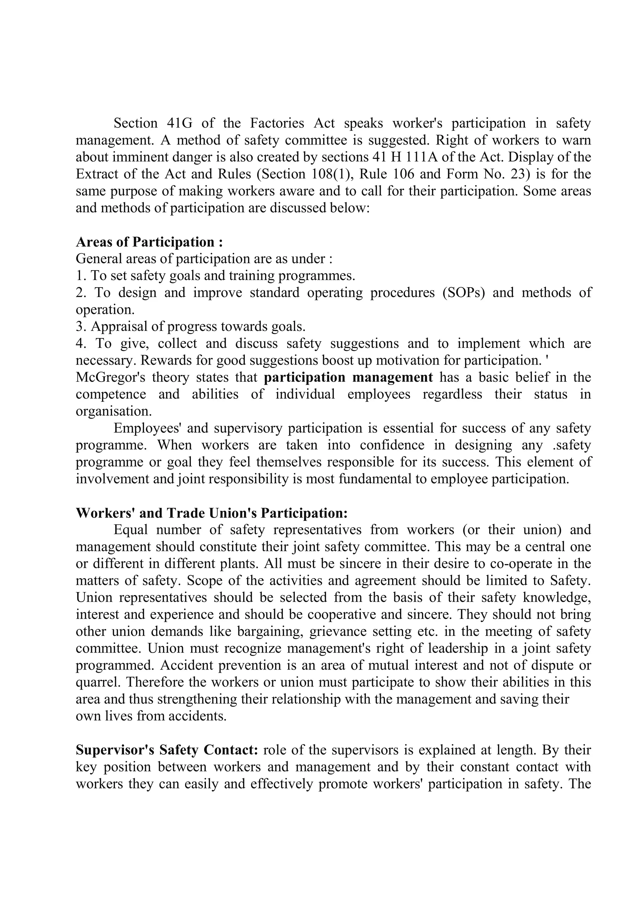 Section 41G of the Factories Act speaks worker's participation in safety
management. A method of safety committee is suggested. Right of workers to warn
about imminent danger is also created by sections 41 H 111A of the Act. Display of the
Extract of the Act and Rules (Section 108(1), Rule 106 and Form No. 23) is for the
same purpose of making workers aware and to call for their participation. Some areas
and methods of participation are discussed below:
Areas of Participation :
General areas of participation are as under :
1. To set safety goals and training programmes.
2. To design and improve standard operating procedures (SOPs) and methods of
operation.
3. Appraisal of progress towards goals.
4. To give, collect and discuss safety suggestions and to implement which are
necessary. Rewards for good suggestions boost up motivation for participation. '
McGregor's theory states that participation management has a basic belief in the
competence and abilities of individual employees regardless their status in
organisation.
Employees' and supervisory participation is essential for success of any safety
programme. When workers are taken into confidence in designing any .safety
programme or goal they feel themselves responsible for its success. This element of
involvement and joint responsibility is most fundamental to employee participation.
Workers' and Trade Union's Participation:
Equal number of safety representatives from workers (or their union) and
management should constitute their joint safety committee. This may be a central one
or different in different plants. All must be sincere in their desire to co-operate in the
matters of safety. Scope of the activities and agreement should be limited to Safety.
Union representatives should be selected from the basis of their safety knowledge,
interest and experience and should be cooperative and sincere. They should not bring
other union demands like bargaining, grievance setting etc. in the meeting of safety
committee. Union must recognize management's right of leadership in a joint safety
programmed. Accident prevention is an area of mutual interest and not of dispute or
quarrel. Therefore the workers or union must participate to show their abilities in this
area and thus strengthening their relationship with the management and saving their
own lives from accidents.
Supervisor's Safety Contact: role of the supervisors is explained at length. By their
key position between workers and management and by their constant contact with
workers they can easily and effectively promote workers' participation in safety. The
 