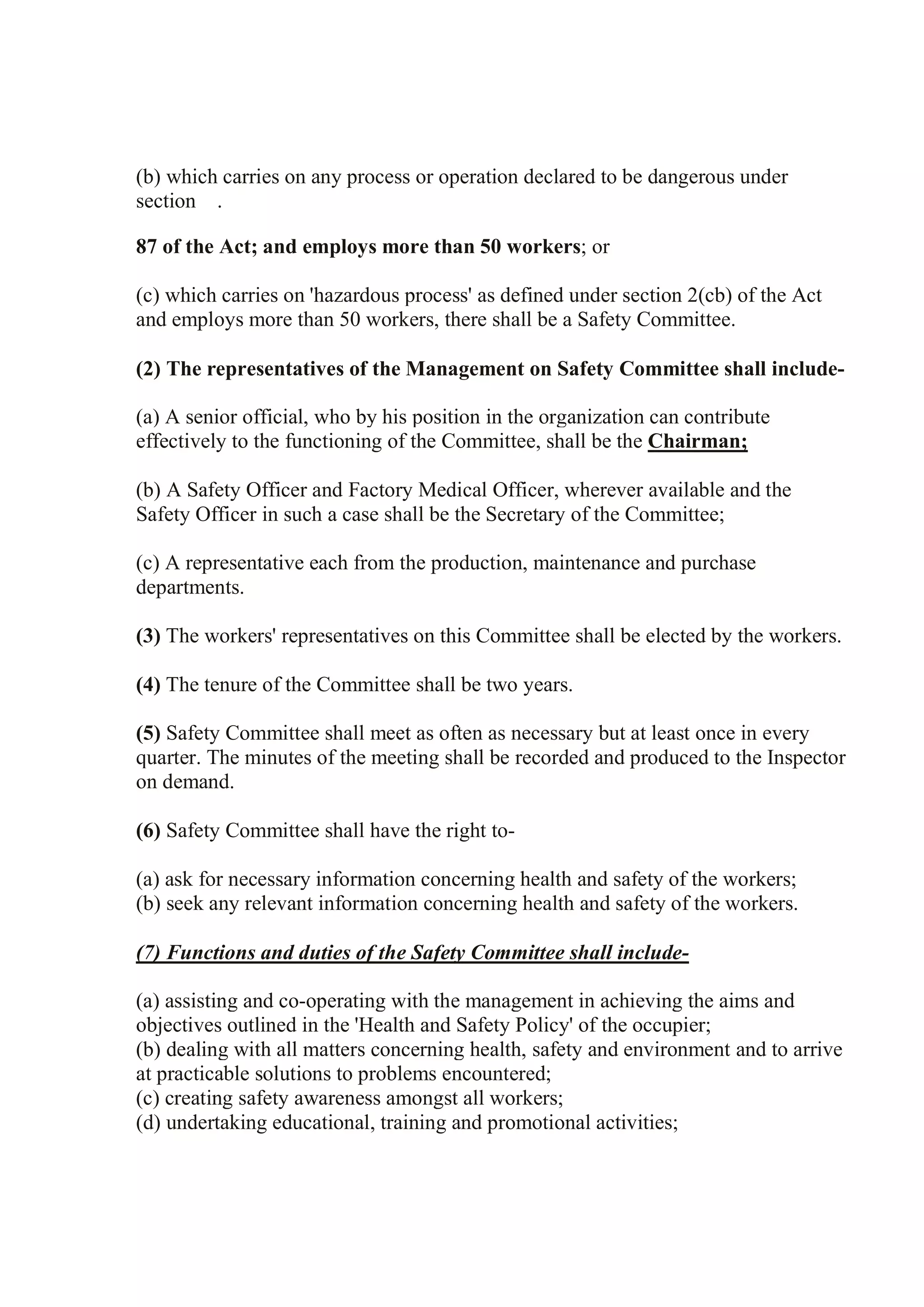 (b) which carries on any process or operation declared to be dangerous under
section .
87 of the Act; and employs more than 50 workers; or
(c) which carries on 'hazardous process' as defined under section 2(cb) of the Act
and employs more than 50 workers, there shall be a Safety Committee.
(2) The representatives of the Management on Safety Committee shall include-
(a) A senior official, who by his position in the organization can contribute
effectively to the functioning of the Committee, shall be the Chairman;
(b) A Safety Officer and Factory Medical Officer, wherever available and the
Safety Officer in such a case shall be the Secretary of the Committee;
(c) A representative each from the production, maintenance and purchase
departments.
(3) The workers' representatives on this Committee shall be elected by the workers.
(4) The tenure of the Committee shall be two years.
(5) Safety Committee shall meet as often as necessary but at least once in every
quarter. The minutes of the meeting shall be recorded and produced to the Inspector
on demand.
(6) Safety Committee shall have the right to-
(a) ask for necessary information concerning health and safety of the workers;
(b) seek any relevant information concerning health and safety of the workers.
(7) Functions and duties of the Safety Committee shall include-
(a) assisting and co-operating with the management in achieving the aims and
objectives outlined in the 'Health and Safety Policy' of the occupier;
(b) dealing with all matters concerning health, safety and environment and to arrive
at practicable solutions to problems encountered;
(c) creating safety awareness amongst all workers;
(d) undertaking educational, training and promotional activities;
 