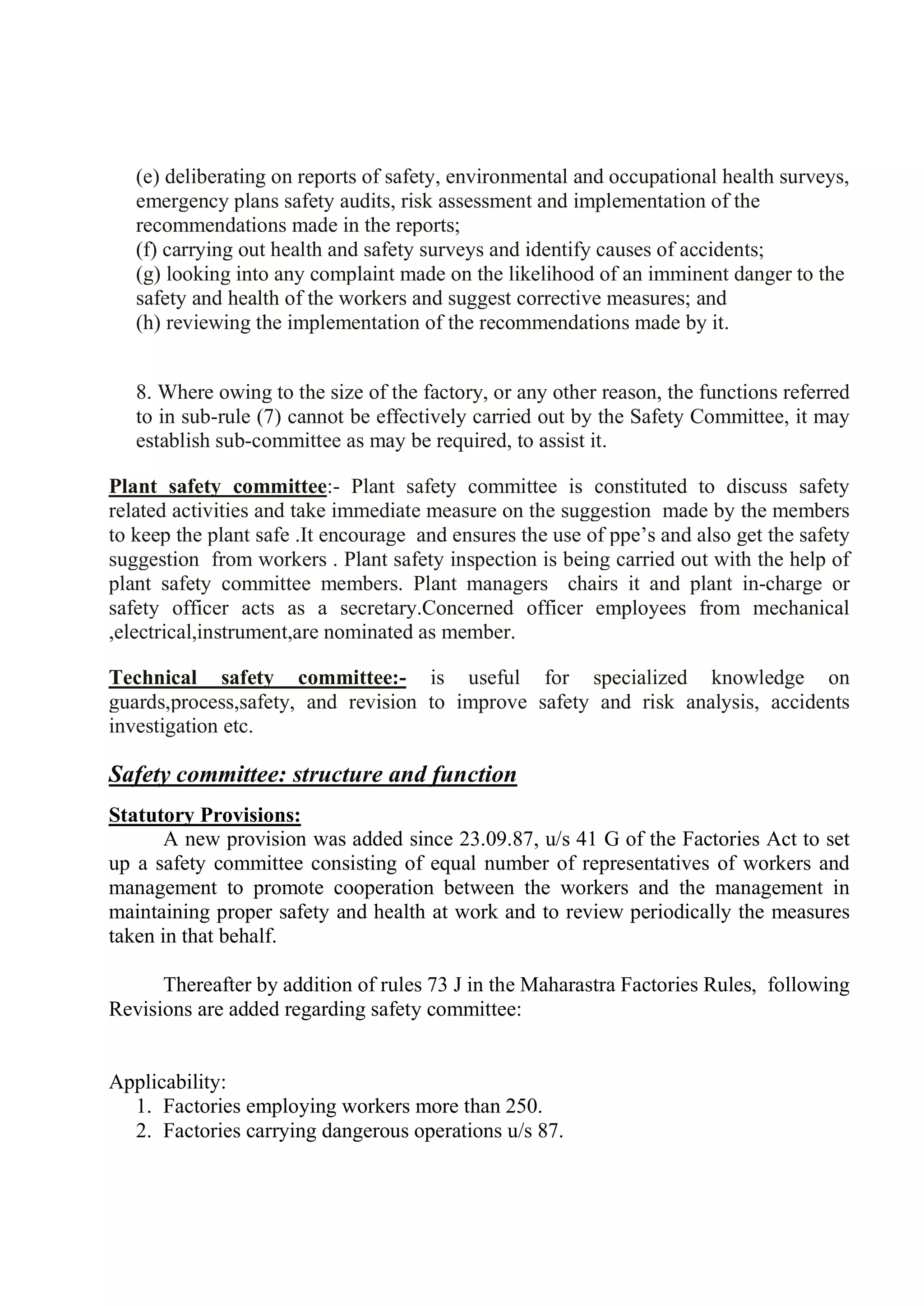 (e) deliberating on reports of safety, environmental and occupational health surveys,
emergency plans safety audits, risk assessment and implementation of the
recommendations made in the reports;
(f) carrying out health and safety surveys and identify causes of accidents;
(g) looking into any complaint made on the likelihood of an imminent danger to the
safety and health of the workers and suggest corrective measures; and
(h) reviewing the implementation of the recommendations made by it.
8. Where owing to the size of the factory, or any other reason, the functions referred
to in sub-rule (7) cannot be effectively carried out by the Safety Committee, it may
establish sub-committee as may be required, to assist it.
Plant safety committee:- Plant safety committee is constituted to discuss safety
related activities and take immediate measure on the suggestion made by the members
to keep the plant safe .It encourage and ensures the use of ppe’s and also get the safety
suggestion from workers . Plant safety inspection is being carried out with the help of
plant safety committee members. Plant managers chairs it and plant in-charge or
safety officer acts as a secretary.Concerned officer employees from mechanical
,electrical,instrument,are nominated as member.
Technical safety committee:- is useful for specialized knowledge on
guards,process,safety, and revision to improve safety and risk analysis, accidents
investigation etc.
Safety committee: structure and function
Statutory Provisions:
A new provision was added since 23.09.87, u/s 41 G of the Factories Act to set
up a safety committee consisting of equal number of representatives of workers and
management to promote cooperation between the workers and the management in
maintaining proper safety and health at work and to review periodically the measures
taken in that behalf.
Thereafter by addition of rules 73 J in the Maharastra Factories Rules, following
Revisions are added regarding safety committee:
Applicability:
1. Factories employing workers more than 250.
2. Factories carrying dangerous operations u/s 87.
 