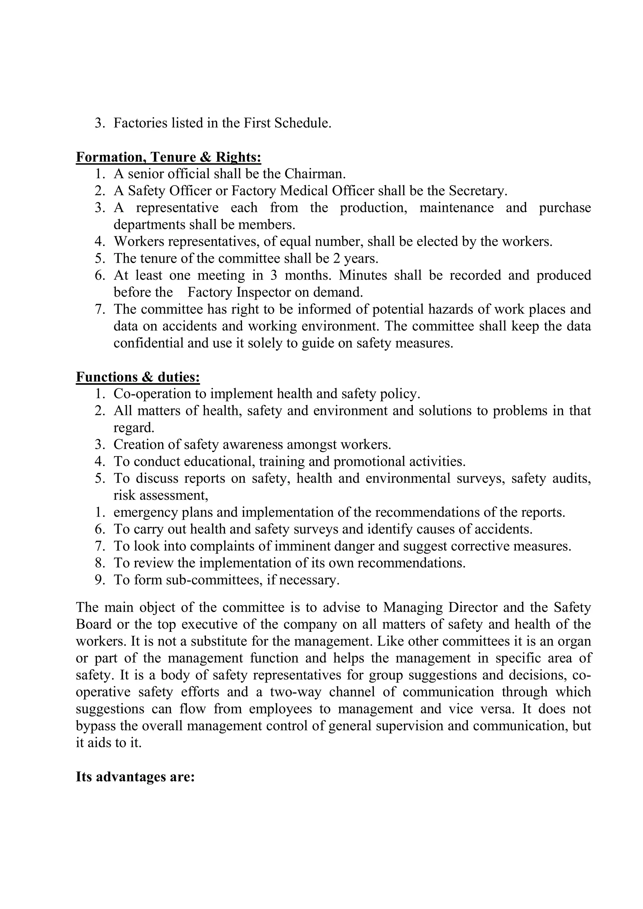 3. Factories listed in the First Schedule.
Formation, Tenure & Rights:
1. A senior official shall be the Chairman.
2. A Safety Officer or Factory Medical Officer shall be the Secretary.
3. A representative each from the production, maintenance and purchase
departments shall be members.
4. Workers representatives, of equal number, shall be elected by the workers.
5. The tenure of the committee shall be 2 years.
6. At least one meeting in 3 months. Minutes shall be recorded and produced
before the Factory Inspector on demand.
7. The committee has right to be informed of potential hazards of work places and
data on accidents and working environment. The committee shall keep the data
confidential and use it solely to guide on safety measures.
Functions & duties:
1. Co-operation to implement health and safety policy.
2. All matters of health, safety and environment and solutions to problems in that
regard.
3. Creation of safety awareness amongst workers.
4. To conduct educational, training and promotional activities.
5. To discuss reports on safety, health and environmental surveys, safety audits,
risk assessment,
1. emergency plans and implementation of the recommendations of the reports.
6. To carry out health and safety surveys and identify causes of accidents.
7. To look into complaints of imminent danger and suggest corrective measures.
8. To review the implementation of its own recommendations.
9. To form sub-committees, if necessary.
The main object of the committee is to advise to Managing Director and the Safety
Board or the top executive of the company on all matters of safety and health of the
workers. It is not a substitute for the management. Like other committees it is an organ
or part of the management function and helps the management in specific area of
safety. It is a body of safety representatives for group suggestions and decisions, co-
operative safety efforts and a two-way channel of communication through which
suggestions can flow from employees to management and vice versa. It does not
bypass the overall management control of general supervision and communication, but
it aids to it.
Its advantages are:
 