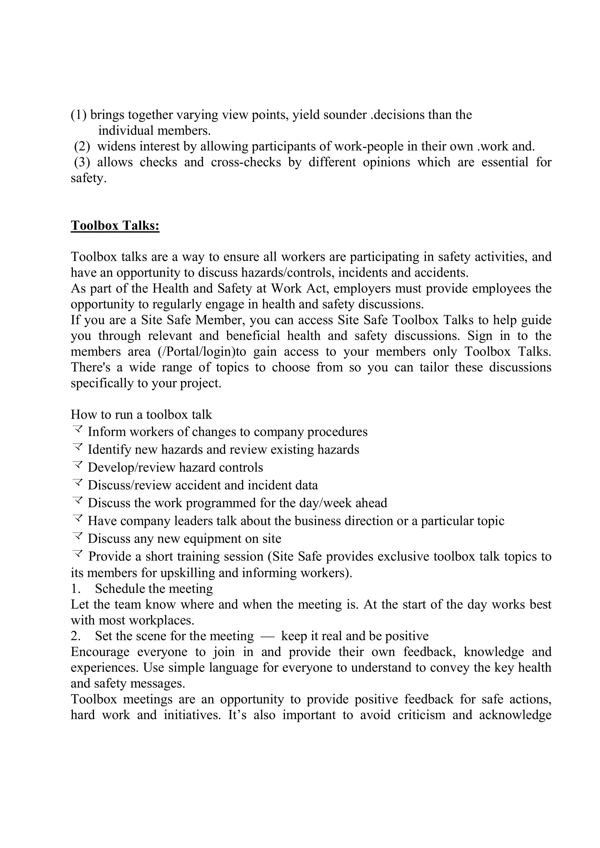 (1) brings together varying view points, yield sounder .decisions than the
individual members.
(2) widens interest by allowing participants of work-people in their own .work and.
(3) allows checks and cross-checks by different opinions which are essential for
safety.
Toolbox Talks:
Toolbox talks are a way to ensure all workers are participating in safety activities, and
have an opportunity to discuss hazards/controls, incidents and accidents.
As part of the Health and Safety at Work Act, employers must provide employees the
opportunity to regularly engage in health and safety discussions.
If you are a Site Safe Member, you can access Site Safe Toolbox Talks to help guide
you through relevant and beneficial health and safety discussions. Sign in to the
members area (/Portal/login)to gain access to your members only Toolbox Talks.
There's a wide range of topics to choose from so you can tailor these discussions
specifically to your project.
How to run a toolbox talk
 Inform workers of changes to company procedures
 Identify new hazards and review existing hazards
 Develop/review hazard controls
 Discuss/review accident and incident data
 Discuss the work programmed for the day/week ahead
 Have company leaders talk about the business direction or a particular topic
 Discuss any new equipment on site
 Provide a short training session (Site Safe provides exclusive toolbox talk topics to
its members for upskilling and informing workers).
1. Schedule the meeting
Let the team know where and when the meeting is. At the start of the day works best
with most workplaces.
2. Set the scene for the meeting — keep it real and be positive
Encourage everyone to join in and provide their own feedback, knowledge and
experiences. Use simple language for everyone to understand to convey the key health
and safety messages.
Toolbox meetings are an opportunity to provide positive feedback for safe actions,
hard work and initiatives. It’s also important to avoid criticism and acknowledge
 